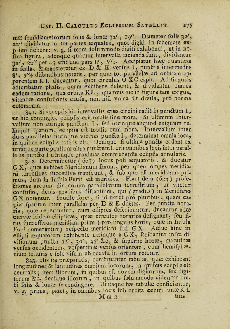 mæ femidiametrorum folis & lunae 33', 19. Diameter folis 32', 2,2, dividatur in tot partes aequales, quot digiti in fchemate ex¬ primi debent: v. g. fi terni folummodo digiti exhibendi, ut in no- ftra figura, adeoque quatuor intervalla faciendafunt, dividantur 33/, 2a per 4; erit una pars 8', 5//i- Accipiatur haec quantitas in fcala, & transferatur ex D & E verfus I, punftis intermediis 8', 5i diftantibus notatis, per quae tot parallelae ad orbitam ap¬ parentem KL ducantur, quot circulus O XC capit. Ad lingulas adfcribatur phafis , quam exhibere debent, & dividantur omnes eadem ratione, qua orbita KL , quamvis hic in figura tam exigua, vitandæ confufionis caufa, non nifi unica fit divifa, pro norma ceterarum. 84.Ï. Si acceptis his intervallis crus circini cadit in pun&um I, ut hic contingit, eclipfis erit totalis fine mora. Si ultimum inter¬ vallum non attingit pun£l:um I, fed utrinque aliquod exiguum re¬ linquit fpatium, eclipfis eft totalis cum mora. Intervallum inter duas parallelas utrinque vicinas punfto I, determinat omnia loca, in quibus eclipfis totalis eft. Denique fi ultima pun&a cadant ex utraque parte paullum ultra pun&uml, erit omnibus locis inter paral¬ lelas pun&o I utrinque proximas comprehenfis eclipfis annularis. 342. Determinetur ( 607) locus poli æquatoris , & ducatur GX, quæ exhibet Meridianum fixum, per quem omnes meridia¬ ni terreftres fucceffive tranfeunt, & fub quo eft meridianus pri¬ mus, dum in Infula Ferri eft meridies. Fiant dein (624) proje¬ ctiones arcuum diurnorum parallelorum terreftrium , ut vitetur confufio, denis gradibus diftantium, qui (gradus) in Meridiano GX notentur. Inutile foret, fi id fieret pro pluribus, quam ca¬ piat fpatium inter parallelas per D & E ductas. Per pun&a hora. Tia, quæ reperiuntur, dum ellipfes defcribuntur, ducantur aliæ curvæ itidem ellipticæ, quæ circulos horarios defignant, feu li¬ tus fucceffivos meridiani primi ( pro lingulis horis, quæ in Infula Ferri numerantur ) refpe&u meridiani fixi G X. Atque hinc in ellipfi æquatotem exhibente utrinque a GX, fcribantur infra di- vifionum puncta 15°, 30°, 4!^0 Sec, & fuperne horæ, matutinæ verfus occidentem, vefpertinæ verfus orientem , cum hemifphæ- rium telluris e fole vifum ab occafu in ortum rotetur. 843. His ita praeparatis, conftruantur tabulæ, quæ exhibeant longitudines & latitudines omnium locorum, in quibus eclipfis eft centralis; item illorum, in quibus eft novem digitorum, fex digi¬ torum &c, denique illorum , in quibus folummodo videntur lim¬ bi folis & lunæ fe contingere. Ut itaque hæ tabulæ conficiantur, v. g. prima, patet, in omnibus locis fub orbita centri lunæK L ^ M m 3 fu»