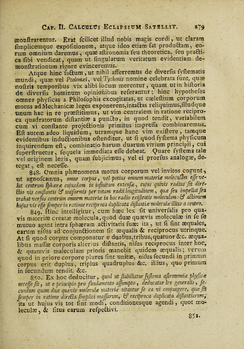 monftrarentur. Erat fcilicet illud nobis magis cordi, ut claram fimplicemque expolitionem, atque ideo etiam fat produttam, eo¬ rum omnium daremus , quæ aftronomia feu theoretica^ feu prafti- ca fibi vendicat, quam ut fingularum veritatum evidentiam de- monftrationum rigore evinceremus. Atque hinc faftum, ut nihil afferremus de diverfis fyftematis mundi, quae vel Vtolomai, vel Tychonis nomine celebrata funt, quae noftris temporibus vix alibi locum merentur, quam ut in hiftoria de diverfis hominum opinionibus referantur; hinc hypothefes omnes phyficas a Philofophis excogitatas, ut cæleftium corporum motus ad Mechanicae leges exponerent,inta&as reliquimus,illudque unum hac in re præftitimus, ut vim centralem in ratione recipro¬ ca quadratorum diftantia? a puncto, in quod tendit, variabilem cum vi confiante projeftionis primitus impreffa combinaremus* Eft autem adeo liquidum, utramque hanc vim exiftere, tamque evidentibus inductionibus oftenditur, ut fi quod fyftema phyficum inquirendum efU combinatio harum duarum virium principii, cui fuperftruetur, fequela immediata effe debeat. Quare fyftema tale vel originem legis, quam fubjicimus, vel ei prorfus analogæ, de¬ tegat, eft necefte. r 848- Omnia phænomena motus corporum vel invitos ^cogunt, ut agnofcamus, omne corpus, vel potius omnem muteris mole culum effe ve- lut centrum fphara cujus dum in infinitum extenfa^ cujus quivis rudius fit dire- tlio vis conflantis &P uniformis per totam radii longitudinem, qua feu impellat fen trahat ver fus centrum omnem materia in hoc radio exiflentis moleculam : fi? aElionent hujus vis effe femper in ratione reciproca duplicata dijlantia molecula illius a centro. 849. Hinc inteiligitur, cum hæc lex fit univerfalis pro qua¬ vis materiae creatae molecula, quod duae quaevis moleculae in fe fe mutuo agant intra fphseram afctivitatis fuse: ita, ut fi fint aequales, earum nifus ad conjunctionem fit aequalis & reciprocus utrinque. At fi quod corpus componatur e duabus,tribus, quatuor &c. aequa¬ libus maffæ corporis alterius diftantis, nifus reciprocus jnter hoc, & quamvis maleculam prioris manebit quidem æqualjs; verum quod in priore corpore plures fint unitae, nifus fecundi in primum corpus erit duplus, triplus quadruplus &c. illius, quo primum in fecundum tendit. &c. 8$o. Ex hoc deducitur, quod ut fiahiliaturfyftema aftronomia phy fica nec effe fit, ut e principio pro fundamento ajjumpto , deducatur lex generalis, fe¬ cundum quam dua quavis mole cula materia nitantur fe ea vi conjungere, qua fit femper in ratione direEla firnplici maffanm, 6? reciproca duplicata difiantiarum; ita ut hujus vis tot fint modi, conditionesque agendi, quot mo¬ leculae , & fitus earum refpe&ivi.