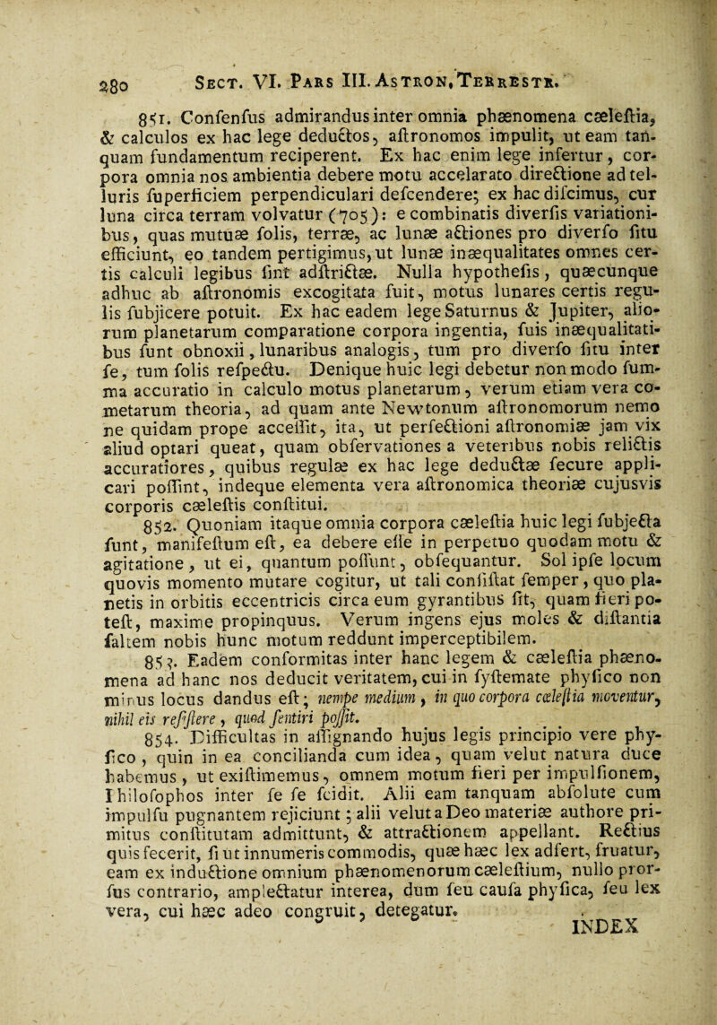 851. Confenfus admirandus inter omnia phænomena cæleftia, & calculos ex hac lege deductos , aftronomos impulit, ut eam tan- quam fundamentum reciperent. Ex hac enim lege, infertur , cor¬ pora omnia nos ambientia debere motu accelarato direCtione ad tel¬ luris fuperficiem perpendiculari defcendere; ex hac difcimus, cur luna circa terram volvatur (705): e combinatis diverfis variationi¬ bus, quas mutuæ folis, terræ, ac lunæ aCtiones pro diverfo fitu efficiunt, eo tandem pertigimus,ut lunæ inæqualitates omnes cer¬ tis calculi legibus fint adftriftæ. Nulla hypothefis, quæcunque adhuc ab aftronomis excogitata fuit, motus lunares certis regu¬ lis fubjicere potuit. Ex hac eadem lege Saturnus & Jupiter, alio¬ rum planetarum comparatione corpora ingentia, fuis inaequalitati¬ bus funt obnoxii, lunaribus analogis, tum pro diverfo fitu inter fe, tum folis refpe&u. Denique huic legi debetur non modo fum- ma accuratio in calculo motus planetarum, verum etiam vera co¬ metarum theoria, ad quam ante New tonum aftronomorum nemo ne quidam prope accellit, ita, ut perfe&ioni aftronomiæ jam vix aliud optari queat, quam obfervationes a veteribus nobis reliCtis accuratiores, quibus regulas ex hac lege dedu&æ fecure appli¬ cari poffint, indeque elementa vera aftronomica theoriæ cujusvis corporis cæleftis conftitui. 852. Quoniam itaque omnia corpora cæleftia huic legi fubje&a funt, manifeftum eft, ea debere elle in perpetuo quodam motu & agitatione, ut ei, quantum poffunt, obfequantur, Sol ipfe locum quovis momento mutare cogitur, ut tali confiftat femper, quo pla¬ cetis in orbitis eccentricis circaeum gyrantibus fit, quam fieri po- teft, maxime propinquus. Verum ingens ejus moles & diftantia fakem nobis hunc motum reddunt imperceptibilem. 85?. Eadem conformitas inter hanc legem & cæleftia phæno- mena ad hanc nos deducit veritatem, cui in fyftemate phyfico non minus locus dandus eft; nempe medium , in quo corpora cde{iia moventur, nihil eis refflere , quod fentiri pojjit. 854. Difficultas in affignando hujus legis principio vere phy¬ fico , quin in ea concilianda cum idea, quam velut natura duce habemus, ut exiftimemus, omnem motum fieri per impulfionem, Ihilofophos inter fe fe fcidit. Alii eam tanquam abfolute cum impulfu pugnantem rejiciunt ; alii velut a Deo materiæ authore pri¬ mitus conftitutam admittunt, & attractionem appellant. Reftius quis fecerit, fi tit innumeris commodis, quæhæc lex adiert, fruatur, eam ex induftione omnium phænomenorum cæleftium, nullo pror- fus contrario, ampleCtatur interea, dum ieu caufa phyfica, feu lex vera, cui hæc adeo congruit, detegatur* 5 ~ ' INDEX