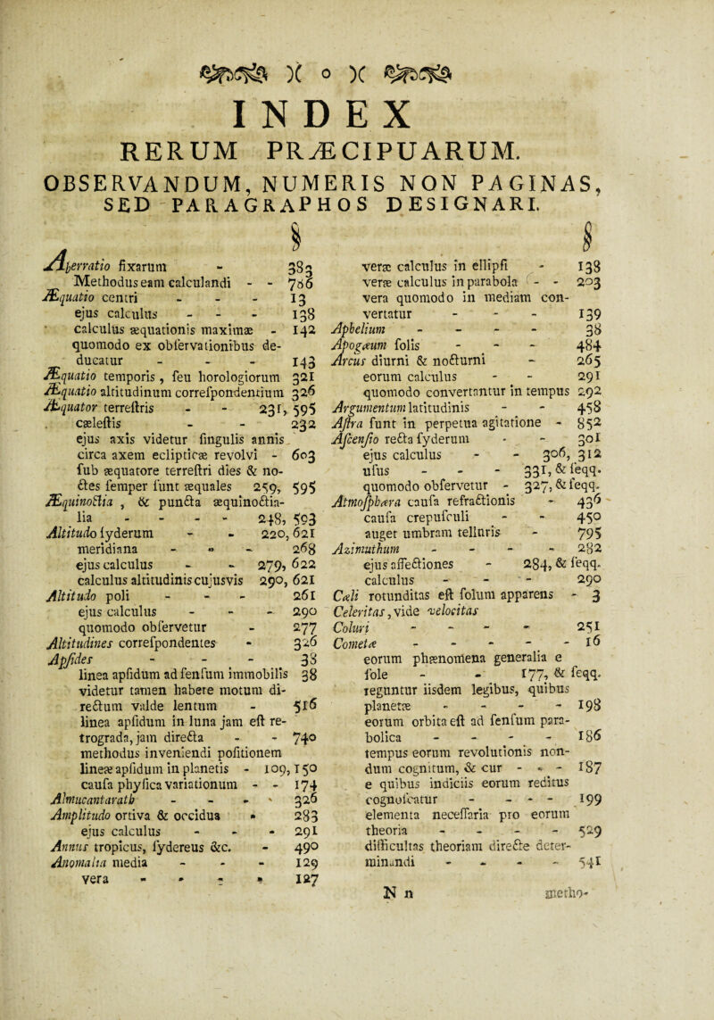 INDEX RERUM PRÆCIPUARUM. OBSERVANDUM, NUMERIS NON PAGINAS, SED -PARAGRAPHOS DESIGNARI. 383 7 66 13 138 142 '/jÿevratio fixarum Methodus eam calculandi - - Æquatio centri - ejus calculus - calculus aequationis maximae quomodo ex obfervationibus de¬ ducatur - - - 143 Æquatio temporis, feu horologiorum 321 Æquatio altitudinum correfpondenrium 326 Æquator terreftris - - 231, 595 caeleftis - - 232 ejus axis videtur fmgulis annis circa axem eclipticae revolvi - 603 fub aequatore terreftri dies & no- Ctes femper funt aequales 259, 595 ÆquinoBia , & punCta æquînoCtia- \ lia - - - - 248, 5?3 Altitudo {yderum - - 220,621 meridiana - « - 2 68 ejus calculus - - 279, 622 calculus altitudinis cujusvis 290, 621 Altitudo poli - - 261 ejus calculus - 290 quomodo obfervetur - 277 Altitudines correfpondentes - 3^ Apjides - - . 33 linea apfidum ad fenftim immobilis 38 videtur tamen habere motum di- reCtum valde lentum - ^16 linea apfidum in luna jam eft re¬ trograda, jam direCta - - 74° methodus inveniendi politionem lineæ apfidum in planetis - 109,150 caufa phylica variationum - - 174 Ahnucantarath - - - 326 Amplitudo ortiva & occidua * 283 ejus calculus - - - 29I Annus tropicus, fydereus &c. - 490 Anomalia media - - - 129 vera - * - * 127 verae calculus in elltpfi - 138 verae calculus in parabola - - 203 vera quomodo in mediam con¬ vertatur - - - 139 Aphelium r: ' - 3$ Apogaum folis - 484 Arcus diurni & noCturni - 265 eorum calculus - - 291 quomodo convertantur in tempus 292 Argumentum latitudinis - - 458 Ajfra funt in perpetua agitatione - 85^ Afcenjio reCta fyderum • - 30I ejus calculus - - 306, 312 ufus - - - 331, & feqq. quomodo obfervetur - 327, &ieqq. Atinojphara caufa refractionis - 436 caufa crepufculi - - 45° auget umbram telluris - 79$ Azimuthum - 2g2 ejus afieCtiones - 284» & feqq* calculus - - 290 Caji rotunditas eft foluni apparens - 3 Celeritas, vide velocitas Coluri - - - ~ 251 Cometa - - - - - 16 eorum phaenomena generalia e Iole - 177, & feqq. Teguntur iisdem legibus, quibus planetae » - - - 198 eorum orbita eft ad fenfum para- bolica - - - - 186 tempus eorum revolutionis non¬ dum cognitum, & cur - * - 187 e quibus indiciis eorum reditus eognoicatur - - - - 199 elementa necefiaria pro eorum theoria - - 529 difficultas theoriam direfte deter¬ minandi - - - 541 N n metho*