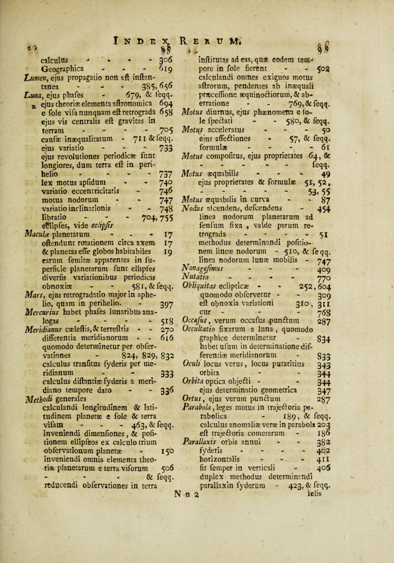 Index. Rerum, 0 », §j calculus j * - - 3°6 Geographica - - - 619 Lumen, ejus propagatio noii eft inftnn- tanea - ^ 385».^5^ Luna, ejus phafes - 679, & feqq. ejus theoriæ elementa aftronomica 694 inftitutas ad eas, quas eodem tera^ pore in foie fierent - - calculandi omnes exiguos motus aftrorum, pendentes ab inæquali præceflione æquinocHorum, & ab¬ erratione - - 769, & feqq. e foie vifa nunquam eft retrograda 658 Motus diurnus, ejus phaenomena e io- ejus vis centralis eft gravitas in le fpechti - - 580, & feqq, terram - 705 Motus acceleratus - - - 50 caulæ inæqualitatum - 711 & feqq. ejus affe&iones * 57, & feqq, ejus variatio - 733 formula - - -, - 6t ejus revolutiones periodicæ funt Motus compofitus, ejus proprietates 64, & rt - - - - - feqq, 737 Motus æquabilis - - - 49 740 ejus proprietates & formulae 51, 52, 746 .... - 53,55 747 Motus aequabilis in curva - - 87 748 Nodus aicendens, defcendens - 454 linea nodorum planetarum ad 7°4> 755 17 17 19 longiores, dum terra eft in peri- v helio * - lex motus apfidum variatio eccentricitatis motus nodorum variatio inclinationis libratio eîlipfes, vide eclipjis MacuU planetarum - oftendunt rotationem circa axem & planetas elfe globos habitabiles earum femitæ apparentes in fu- perfide planetarum funt ellipies diverfis variationibus periodicis obnoxiae - - 581» & feqq. Mars, ejus retrogradatio major in aphe- lio, quam in perihelio. - 397 Mercurius habet phafes lunaribus ana- ** logas - - 7 - 518 Meridianus caeleftis,&terreftris differentia meridianorum - - 6 i 6 quomodo determinetur per obfer- vationes - 824, 829, 832 calculus tranfitus fyderis per me¬ ridianum - - 333 calculus diftantiæ fyderis a meri¬ dia 110 tempore dato - -336 Methodi generales calculandi longitudinem & lati¬ tudinem planetae e fole & terra vifam - 463, & feqq. inveniendi dimenfiones, & pofi- tionem ellipfeos ex calculo trium oblèrvationum planetæ - 150 inveniendi omnia elementa théo¬ risé planetarum e terra viforum 506 - - & feqq. reducendi obfervationes in terra lenium fixa , valde parum re¬ trograda - - 51 methodus determinandi pofitio- nem lineae nodorum - 510, & feqq. linea nodorum lunæ mobilis - 747 3r° Nonagejtmus Nutatio - Obliquitas eclipticæ - quomodo obfervetur - eft obnoxia variationi cur - Occafus, verum occafus pun&um 270 Occultatio fixarum a luna , quomodo graphice determinetur habet ufum in determinatione dif¬ ferentiae meridianorum Oculi locus verus, locus putatitius orbita Orbita optica objefti - ejus determinatio geometrica Ortus, ejus verum punclum Parabola, leges motus in trajeftoria pa- rabolica - 189, & feqq. calculus anomaliae verae in parabola 203 eft traje&oria cometarum - l$6 Parallaxis orbis annui - - 382 fyderis - 402 horizontalis - - - 411 fit femper in verticali - 405 duplex methodus determinandi parallaxin fyderum - 423, & feqq. N-n 2 iofi* 4°9 770 252,604 309 31* 7 <58 287 S34 833 343 344 344 347 287 j