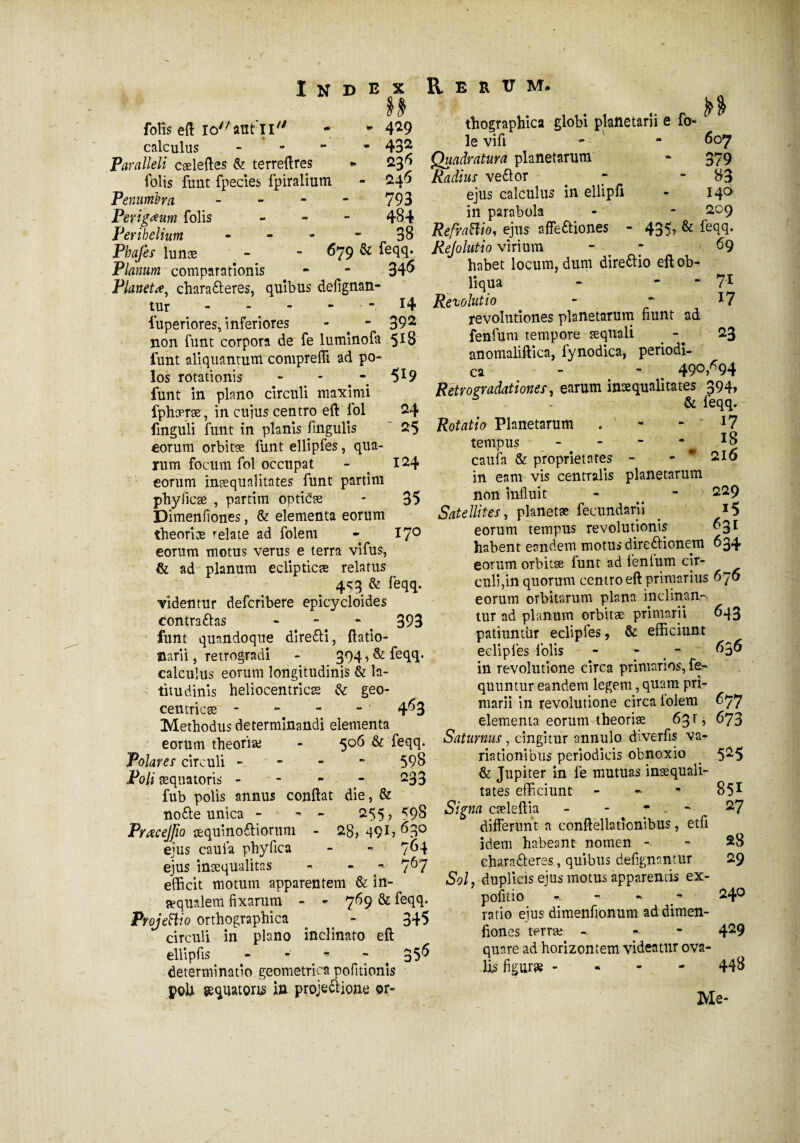 H fois eft louant XI - * 4^9 calculus - 432 Paralleli cæleftes & terreftres •* 23* folis finit fpecies fpiraliutn - 24* Penumha - 793 Perigœum folis - - - 484 Perihelium - * 38 Phajès lunæ - - *79 ^ fsqq. Planum comparationis - 34* Planetœ, chara&eres, quibus defignan- tur - ” - - H luperiores, inferiores - - 392 non funt corpora de fe luminofa 5*8 funt aliquantum compreffi ad po¬ los rotationis - - - 519 funt in plano circuli maximi fphæræ, in cuius centro eft fol 24 fmguli funt in planis fmgulis 25 eorum orbitæ funt ellipfes, qua- ïum focum fol occupat - 124 eorum inæqualitates funt partim phylicæ , partim opticæ - 35 Dimenfiones, & elementa eorum theoriæ relate ad folem - 170 eorum motus verus e terra vifus, & ad planum eclipticae relatus 4<3 & feqq. ■videntur defcribere epicycloides contractas “. ‘ . 393 funt quandoque direfti, ftatio- narii, retrogradi - 394, & feqq. calculus eorum longitudinis & la¬ titudinis heliocentricæ & geo- centricæ - - - - ' 4*3 Methodus determinandi elementa eorum theoriae - 506 & feqq. Polares circuli - 598 Poli sequatoris - - - - 233 fub polis annus conflat die, & nofte unica - - 255, 598 Pracejjto æquinoCHorum - 28,491? *3° ejus caufa phy fica - - 7*4 ejus inaequalitas - - ~ 7*7 efficit motum apparentem & in¬ aequalem fixarum - - 769 & feqq. ProjeHio orthographica t - 345 circuli in plano inclinato eft ellipfis - - - - 35* determinatio geometrica pofitionis poli gequatons in projeIlione or- n thographica globi planetarii e fo¬ ie vifi - - 607 Quadratura planetarum - 379 Radius veftor * - 83 ejus calculus in ellipfl - 140 in parabola - - 209 RefraBio, ejus affe&iones - 435, & feqq. Rejolutio virium - - 69 habet locum, dum dire&io eft ob¬ liqua -  71 Revolutio - * *7 revolutiones planetarum fiunt ad fenfum tempore aequali 23 anomaliftica, fynodica, periodi¬ ca - - 49°,*94 Retrogradationes, earum inaequalitates 394, & feqq. Rotatio Planetarum . - - *7 tempus - - - *8 caufa & proprietates - - * 216 in eam vis centralis planetarum non influit - ^ - 229 Satellites, planetae fecundarii . *5 eorum tempus revolutionis *3* habent eandem motus direftionem 634 eorum orbitæ funt ad lenium cir- culi,in quorum centro eft primarius 676 eorum orbitarum plana inclinan¬ tur ad planum orbitæ primarii 643 patiuntur eclipies, & efficiunt eclipfes folis - - *3* in revolutione circa primarios, fe- quuntur eandem legem, quam pri¬ marii in revolutione circa iolem *77 elementa eorum theoriæ 63 F , 673 Saturnus, cingitur annulo diverfis va¬ riationibus periodicis obnoxio . 525 & Jupiter in fe mutuas inæquaii- tates efficiunt - - - 851 Signa cæleftia - - 27 differunt a conftellationibus, etfi jdem habeant nomen - - 28 eharafreres, quibus defigmntur 29 Solj duplicis ejus motus apparentis ex¬ politio ». - » ^ 24° ratio ejus dimenfionum ad dimen¬ fiones terræ - » 4^9 quare ad horizontem videatur ova- Üs figuræ • - 448 Me-