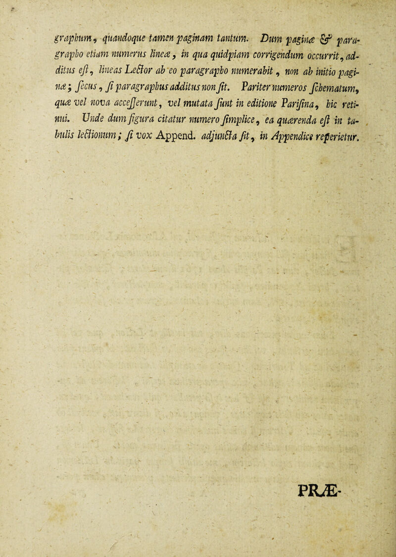 grapbum , quandoque tamen paginam tantum. Dum pagina & para- grapbo etiam numerus linea, in qua quidpiam corrigendum occurrit,ad¬ ditus efi, lineas Leffor ab eo paragrapbo numerabit, non ab initio pagi¬ na ; fecus, fi paragrapbus additus non fit. Pariter numeros fcbematum, > * i ^ vel nova accejjerunt, vel mutata fiint in editione Parifina, bic reti¬ nui. Unde dum figura citatur numero fimplice, ea quaerenda efi in ta¬ bulis leBionum ; fi vox Append. adjun&a fit, in Appendice referietur. \ \ • V 'V * ' « I . - •- . f I - .w “ e ~ ■ y \ PRÆ-