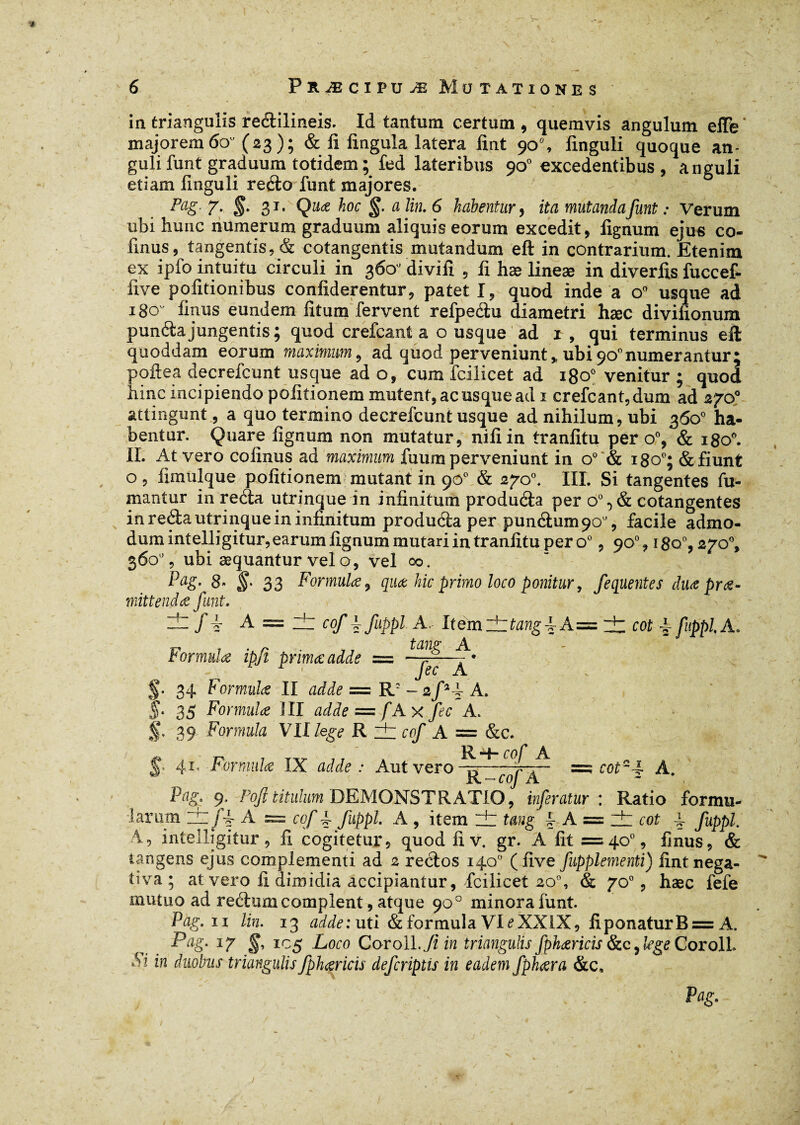 V- 6 Præcipuæ Motationes in triangulis reétilineis. Id tantum certum , quemvis angulum elTe majorem 6o (23); & fi lingula latera lint 90% Unguli quoque an¬ guli funt graduum totidem ; fed lateribus 90° excedentibus , anguli etiam finguli reéto funt majores. Pag. 7. %■ 31. Qua hoc a lin. 6 habentur, ita mutanda funt : Verum ubi hunc numerum graduum aliquis eorum excedit, fignum ejus co¬ imus, tangentis, & cotangentis mutandum eft in contrarium. Etenim ex ipfo intuitu circuli in 360° divifi , fi hæ lineae in diverfis fuccet live politionibus confiderentur, patet I, quod inde a o° usque ad 180” finus eundem litum fervent refpedu diametri hæc divifionum punda jungentis; quod crefcant a o usque ad 1, qui terminus eft quoddam eorum maximum9 ad quod perveniuntubi 90°numerantur; poftea decrefcunt usque ad o, cum fcilicet ad 1800 venitur ; quod hinc incipiendo politionem mutenf,acusquead 1 crefcant, dum ad 270° attingunt, a quo termino decrefcunt usque ad nihilum, ubi 360° ha¬ bentur. Quare fignum non mutatur, nili in tranfitu per o°, & igo°. II. At vero coimus ad maximum fuum perveniunt in o°'& 180°; & fiunt o, fimulque politionem mutant in 90° & 2700. III. Si tangentes fu¬ mantur in reda utrinque in infinitum produda per o° cotangentes inredautrinquein infinitum produda per pundum90°, facile admo¬ dum intelligitur, earum fignum mutari in. tranfitu per o°, 90°, 18o°, 270°, 360% ubi æquantur vel o, vel 00. Pag. 8* §• 33 Formula, qua hic primo loco ponitur, fequentes duœ pro¬ mittenda funt. — /d A = zt cof d fiippl A Item Formula ipji prima adde = ^ [tangiA= i; cot 4- fupplA. fec A §. 34 Formida II adde = R- 2/a-d A. 35 Formula III adde = fAx fec A. S* 39 Formula VII lege R ± cof A — &c. -, t*i . T_._ .. . R -f- cof A S- 41- rormula IX adde : Aut vero-5-= cot *4. A. xv — COJ A * Pag, 9. Pojl titulum DEMONSTRATIO, inferatur : Ratio formu¬ larum — fi A = cof i Jiippl. A , item ± Hng d A = zt cot -d fuppl. 4, intelligitur, fi cogitetur, quod fi v. gr. A fit =40% finus, & tangens ejus complementi ad 2 redos 140° (live fupplementi) fint nega¬ tiva ; at vero fi dimidia accipiantur, fcilicet 20% & 70°, hæc fefe mutuo ad redum complent, atque 90 0 minora funt Pag, 11 lin. 13 adde: uti & formula VI e XXIX, fiponaturB = A. Pag. 17 Jp 105 Loco Coroll Jiin triangulis fpharicis &c, lege CorolL Si in duobus triangulis fpharicis defcriptis in eadem fphara &c, ' . , Pag. /