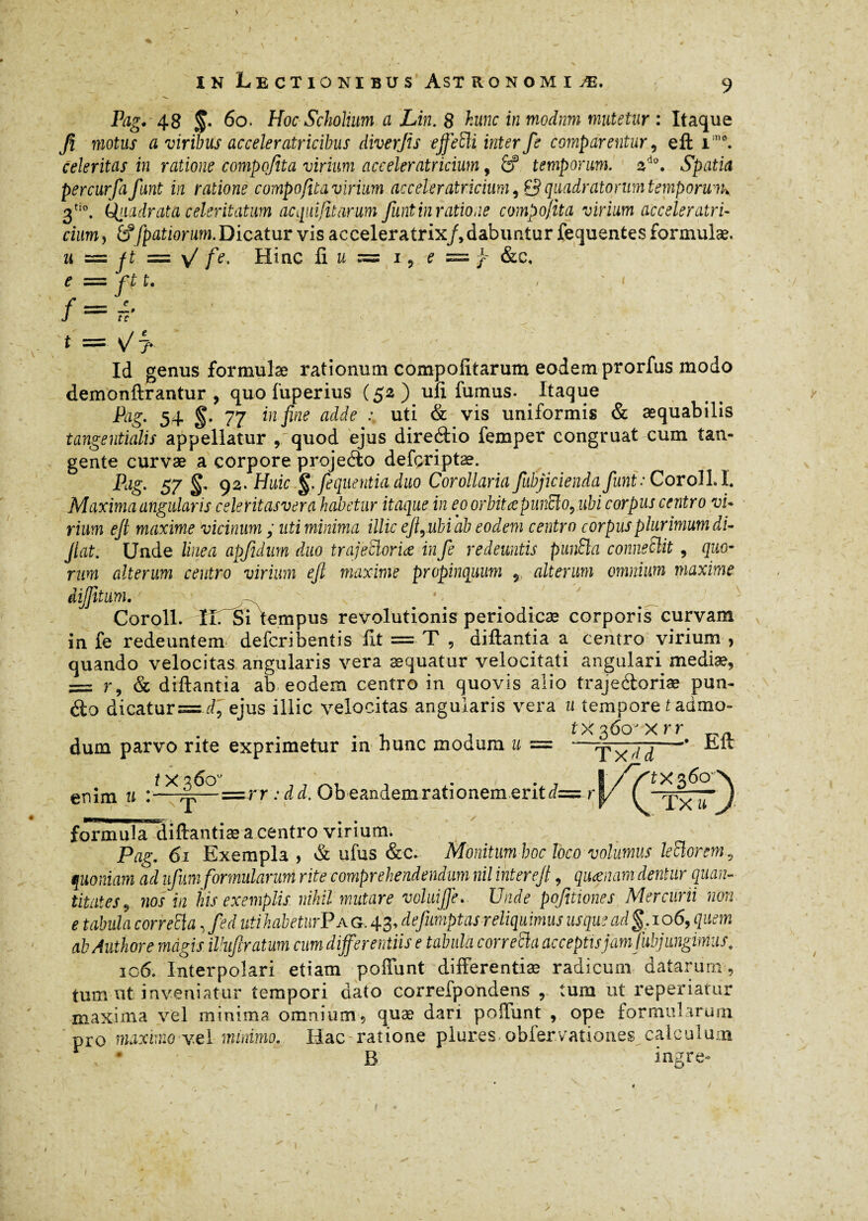 Pag. 48 §* 6o. Hoc Scholium a Lin. 8 hunc in modnm mutetur : Itaque fi motus a viribus ac celer atricibus diverfis ejfeSli inter fe comparentur, eft im*. celeritas in ratione compofita virium aceeleratricium, 6f temporum. ad0. Spatia percurfa funt in ratione compofita virium aceeleratricium, & quadratorum temporuih 3ti0. Quadrata celeritatum ac qui f tarum funt in ratione compofita virium aceeleratri¬ cium, fffpatiorum.Dicatur vis acceleratrix/, dabuntur fequentes formulæ. u — Jt = \/ fe. Hinc ii u = i, e = ^ &c, e = ft t. f = i t = v^7- Id genus formulæ rationum compolitarum eodem prorfus modo demonftrantur , quo fuperius (52 ) uii fumus. Itaque Pag. 54 77 in fine adde uti & vis uniformis & aequabilis tangentialis appellatur , quod ejus direâio femper congruat cum tan¬ gente curvæ a corpore projeéto defçriptæ. Pag. 57 92. Huic §. fequentiaduo Corollaria fubjicienda funt: Coroll.I. Maxima angularis celeritasvera habetur itaque in eo orbitaepunclo, ubi corpus centro vi¬ rium eft maxime vicinum ; uti minima illic eftrubi ab eodem centro corpus plurimum di- Jiat. Unde linea apfidum duo trajdloriœ in fe redeuntis punSla conneSlit , quo¬ rum alterum centro virium eft maxime propinquum y alterum omnium maxime dijfitum.' • Coroll. iirsi lempus revolutionis periodicæ corporis curvam in fe redeuntem deferibentis iit = T , diftantia a centro virium , quando velocitas angularis vera æquatur velocitati angulari mediæ, —- ry (v. diftantia ab eodem centro in quovis alio trajeéioriæ pun- dio dicatur= r/, ejus illic velocitas angularis vera u tempore t admo- .1 -, txg6oJxrr dum parvo rite exprimetur m hunc modum u — —TxdH— enim u /X36ou = r r : dd, Ob eandem rationem erit dz tx$6 o Tx Z-) ü J formula diftantiæ a centro virium. , Pag. 61 Exempla , & ufus &c. Monitum boc loco volumus leïïorem quoniam ad ufum formularum rite comprehendendum nil inter eft, quœnam dentur quan titates 9 nos in his exemplis nihil mutare voluifte. Unde pofitiones Mercurii non e tabula combla, fed utihabeturPA G. 43, defumptas reliquimus usque ad §, 106, quem abAuthore magis illufiratum cum differentiis e tabida combla acceptis jam fubjungimus, 106. Interpolari etiam poffunt differentiæ radicum datarum, tum ut inveniatur tempori dato correfpondens r tum ut reperiatur maxima vel minima omnium , quæ dari poffunt , ope formularum pro maximo vel minimo. Hac ratione plures obfer vationes calculum B ingre-