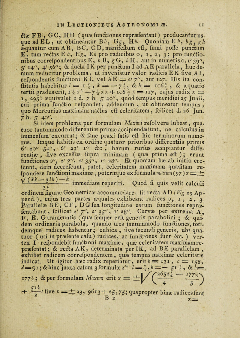étæ F B , GC, HD ( quæ fundiones repræfentant) producantur us¬ que ad EL , ut obtineantur B b9 G g9 Hk. Quoniam E b, bg9 g h æquantur cum AB, BC, CD,manifeftum eft, fumi poffe pundum E, tum redas E /7, Eg, Eh pro radicibus o, 1,2,3; Pro fundio- nibus correfpondentibus E, b B, gG9 /zH> aut in numeris o, 1' 39, 3' 14'% 4' 56; & duda IK per pundum I ad AE parallela, huc de¬ mum reducitur problema, ut inveniatur valor radicis EK live AI, refpondentis fundioni KI, vel A E == 2' 7, aut 127. His ita con- ftitutis habebitur l = 1 ^ , k = —-7d? & h = 106f , & æquatio tertii gradus erit, 1 £ x3 -—7 d- x x 4-106 -f x = 127, cujus radix x = 1, 2953 æquivalet 1 d. 7 h. 5'40, quod tempus meridiei 25 Junii, cui prima fundio refpondet, addendum , ut obtineatur tempus , quo Mercurius maximam nadus eft: celeritatem, fcilicet d. 26 Jun. 7 h. 5' 40. ■ Si idem problema per formulam Maximi refolvere lubeat, qua¬ tuor tantummodo differentiæ primæ accipiendæfunt, ne calculus in immenfunr excurrat; & fane praxi fatis eft hic terminorum nume¬ rus. Itaque habitis ex ordine quatuor prioribus differentiis primis 6° 20 54, 6° 23' 1 &c , harum rurfus accipiantur diffe¬ rentiae , five exceffus fupra minimam ( quæ prima eft ) ; erunt fundiones o, 2' 7, 2'35, i' 28. Et quoniam hæ ab initio cre- fcunt, dein decrefcunt, patet, celeritatem maximam quælitam re- fpondere fundioni maximæ , poteritque ex formula maximi(97) xsssZÜZ - — immediate reperiri. Quod II quis velit calculi ordinemfiguræ Geometricas accommodare, fit reda AD (Fig 29 Ap- pend.), cujus tres partes æquales exhibeant radices o, 1 , 2,3. Parallelæ BE, CF, D G fua longitudine earum fundiones repræ- fentabunt, fcilicet 2' 7, 2' 35, 1' 28. Curvæ per extrema A, F, E, Gtranfeuntis (quæ femper erit generis parabolici ; & qui¬ dem ordinaria parabola, quando tres tantummodo fundiones, toti- demque radices habentur; cubica, five fecundi generis, ubi qua¬ tuor ( uti inpræfente cafu) radices, ac fundiones funt &c. ) ver¬ tex I refpondebit fundioni maximæ, quæ celeritatem maximamre- præfentat; & reda AK, determinata perIK, ad BE parallelam , exhibet radicem correfpondentem, quæ tempus maximæ celeritatis indicat. Ut igitur hæc radix reperiatur, erit b = 131, c — 158, ^ = 91 ; &hinc juxta cafum 3 formulæ 2dæ l =.|, k —— 51 4, &h= I f 2 d £ 2 ~ ■ 177-i «w 177 J 5 & per formulam Maximi erit x = ztI/ f —— -i ) -+- “-’live x =lt 23, 9613+ «5,75; quapropter binas radicesilmt B 2 X=