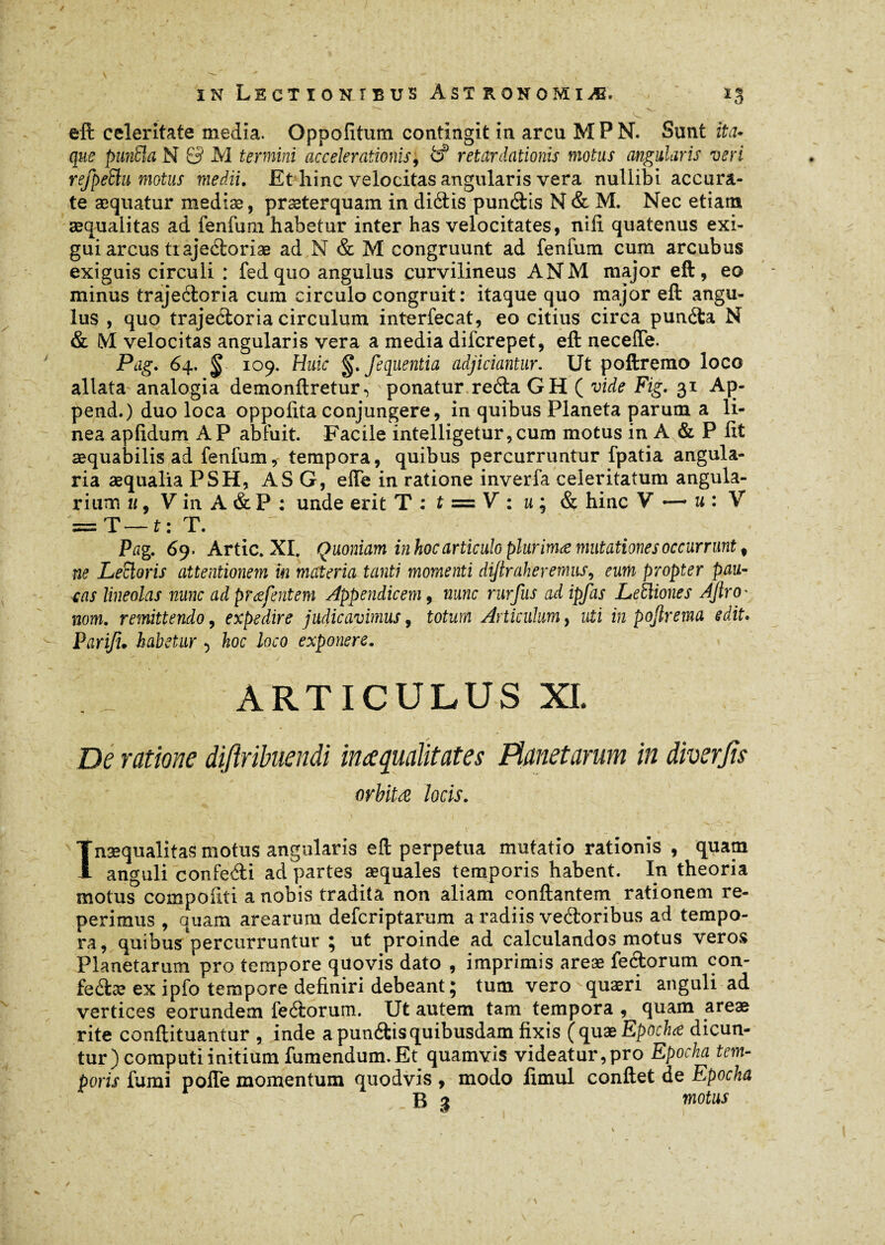 / s • • — ^ . . % ; ïn Lectionibus âst ronomiæ. xg . '.v'.' ■ - . J V V •• eft celeritate media. Oppofitum contingit in arcu M P N. Sunt ita¬ que punBa N & M termini accelerationis, d retardationis motus angularis veri refpeBu motus medii. Et hinc velocitas angularis vera nuliibi accura¬ te æquatur mediæ, praeterquam in didis pundis N & M. Nec etiam aequalitas ad fenfum habetur inter has velocitates, nili quatenus exi¬ gui arcus tiajedoriæ ad N & M congruunt ad fenfum cum arcubus exiguis circuli : fed quo angulus curvilineus ANM major eft, eo minus trajedoria cum circulo congruit: itaque quo major eft angu¬ lus , quo trajedoria circulum interfecat, eo citius circa punda N & M velocitas angularis vera a media diferepet, eft neceffe. Pag. 64, ^ 109. Huic §. fequentia adjiciantur. Ut poftremo loco allata analogia demonftretur^ ponatur reda G H ( vide Fig. 31 Ap- pend.) duo loca oppolita conjungere, in quibus Planeta parum a li¬ nea apfidum AP abfuit. Facile intelligetur,cum motus in A & P fit aequabilis ad fenfum, tempora, quibus percurruntur fpatia angula¬ ria æqualia PSH, AS G, effe in ratione inverfa celeritatum angula¬ rium u, V in A & P : unde erit T : t = V : m ; & hinc V —• u : V = T— t : T. ' Pag. 69. Artic. XI. Quoniam in hoc articulo plurimæ mutationes occurrunt # ne LeBoris attentionem ïn materia tanti momenti diftraheremus, eum propter pau- eas lineolas nunc ad præfentem Appendicem, nunc rurfus ad ipfas LeBiones Afiro' nom. remittendo, expedire judicavimus, totum Articulum, uti in pojlrema edit. Parifi. habetur ■> hoc loco exponere. ARTICULUS XI. De ratione diftrihiendi ime qualitates Manet arum in diverjis orbitæ locis. Inaequalitas motus angularis eft perpetua mutatio rationis , quam anguli confedi ad partes æquales temporis habent. In theoria motus compofiti a nobis tradita non aliam conftantem rationem re- perimus , quam arearum deferiptarum a radiis vedoribus ad tempo¬ ra, quibus'percurruntur ; ut proinde ad calculandos motus veros Planetarum pro tempore quovis dato , imprimis areæ fedorum con- fedæ ex ipfo tempore definiri debeant; tum vero quaeri anguli ad vertices eorundem fedorum. Ut autem tam tempora , quam areae rite conftituantur , inde a pundis quibusdam fixis (quæEpochœ dicun¬ tur) computi initium fumendum. Et quamvis videatur,pro Epocha tem¬ poris fumi pofle momentum quodvis , modo fimul conftet de Epocha B g motus
