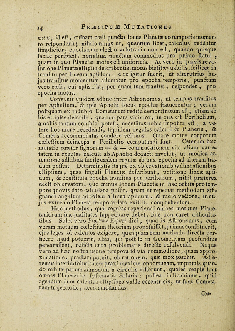 motus, îdeft, cuînam cœli punéio locus Planetæ eo temporis momen¬ to relponderit; nihilominus ut, quantum licet, calculus reddatur fimplicior, epocharum eleétio arbitraria non eft, quando quisque facile perfpicit, non aliud punéium commodius pro primo ftatui , quam in quo Planetæ motus eft uniformis. At vero in quavis revo¬ lutione Planetæ ellipfindefcribetitis, motus bis fit æquabilis,fcilicet in tranfitu per lineam apfidum : e re igitur fuerit, ut alterutrius hu¬ jus tranlitus momentum affumatur pro epocha temporis , punéfcum vero cœli, cui apiis illa, per quam tum tranliit , refpondet , pro epocha motus. Convenit quidem adhuc inter Aftronomos, ut tempus traniitus per Aphelium, & ipfe Aphelii locus epochæ ftatuerentur * verum poftquam ex indubio Cometarum reditu demonftratum eft , etiam ab his ellipfes delcribi , quarum pars vicinior, in qua eft; Perihelium, a nobis tantum confpici poteft, neceftitas nobis impolita eft a ve- tere hoc more recedendi, fiquidem regulas calculi & Planetis , & Cometis accommodatas condere velimus. Quare motus corporum cœleftium deinceps a Perihelio computandi funt Ceterum hæc mutatio præter lignorum -+- & — commutationem vix aliam varie¬ tatem in regulas calculi ab Aphelio deduéli invehit, ut modica at¬ tentione adhibita facile eædem regulæ ab una epocha ad alteram tra¬ duci poflint. Determinatis itaque ex obfervationibus dimenfionibus ellipftum , quas linguli Planetæ defcribunt, politione lineæ apfi¬ dum , & conftituta epocha tranlitus per perihelium , nihil præterea deeft obfervatori, quo minus locum Planetæ in hac orbita pro tem¬ pore quovis dato calculare poflit, quam ut reperiat methodum affi- gnandi angulum ad folem a linea aplidum , & radio vedtore, in cu¬ jus extremo Planeta tempore dato exiftit, comprehenfum. Hæc methodus , quæ regulas reperiendi omnes motuum Plane¬ tariorum inaequalitates fuppeditare debet, fuis non caret difficulta¬ tibus Solet vero Problema Kepleri dici, quod is Aftronomus, cum veram motuum cœleftium theoriam propofuiffet,primusconftituerit, ejus leges ad calculos exigere, quanquam rem methodo direéta per¬ ficere haud potuerit, aliis, qui poft fe in Geometriam profundius penetraftent, reliéta cura problematis direfle refolvendi. Neque vero ad hæc noftra usque tempora id via commodiore, quam appro- ximatiône, præftari potuit, obrationem, quæ mox patebit. Adfe- remusintérimfolutionempraxi maxime opportunam, imprimis quan¬ do orbitæ parum admodum a circulis differunt, quales reapfe funt omnes Planetariæ fyftematis Solaris : poftea indicabimus, quid agendum dum calculus ellipfihus valde eccentricis, ut funt Cometa¬ rum trajeéloriæ, accommodandus.