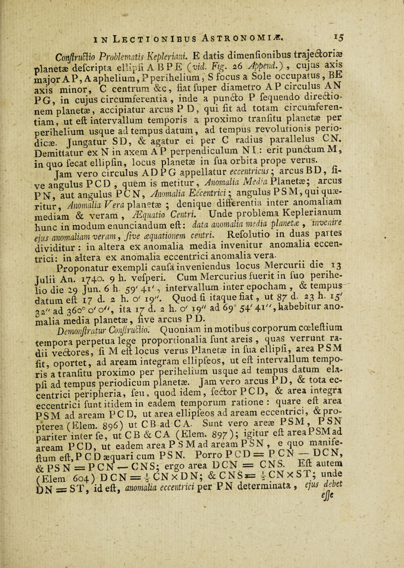 ConftrvBio Problematis Kepleriani. E datis dimenfionibus trajeâonæ planetæ deferipta ellipliABPE (vid. Fig. 26 Appènd.) , cujas axis major A P9 A aphelium,? perihelium, S focus a Sole occupatus, BR axis minor, C centrum &c, fiat fuper diametro AP circulus AN PG, in cujus circumferentia , inde a pundo P fequendo directio¬ nem planetæ, accipiatur arcus P D, qui fit ad totam circumferen¬ tiam , ut eft intervallum temporis a proximo tranfitu planetæ per perihelium usque ad tempus datum, ad tempus revolutionis perio- dicæ. jungatur SD, & agatur ei per C radius parallelus CN. Demittatur ex N in axem AP perpendiculum NI : erit pundum M, in quo fecat ellipfin, locus planetæ in fua orbita prope verus. jam vero circulus AD PG appellatur eccentncus; arcus BD, li¬ ve angulus PCD , quem is metitur, Anomalia Media Planetæ; arcus P N, aut angulus P C N, Anomalia Eccentrici ; angulus P S M, qui quæ- ritur, Anomalia Vera planetæ ; denique differentia inter anomaliam mediam & veram, Æquatio Centri. Unde problema Keplenanum liunc in modum enunciandum eft: data anomalia media planetæ , inveni) e ejus anomaliam veram, five aequationem centri. . Refqlutio in duas partes dividitur : in altera ex anomalia media invenitur anomalia eccen¬ trici: inaltera ex anomalia eccentrici anomalia vera. _ Proponatur exempli caufa inveniendus locus Mercurii die 13 julii An. 1740. 9 h. vefperi. Cum Mercurius fuerit in fuo penhe- lio die jun. 6'h. <9' 4.1', intervallum inter epocham , & tempus datum eft i? d. 2 h 0'%'. Quod fi itaque fiat, ut 8? d. ,3 h- 15' 52 ad 360° o'o, ita 17 d. 2 h. o' 19 ad 69 54' 41,habebitur ano- malia media planetæ, five arcus P D. Demonjlratur Confiruüio. Quoniam in motibus corporum ccelefiium tempora perpetua lege proportionalia funt areis , quas verrunt ra¬ dii veétores, fi M efi locus verus Planetæ in fua ellipfi, area PsM fit, oportet, ad aream integram ellipfeos, ut eft intervallum tempo¬ ris a tranfitu proximo per perihelium usque ad tempus datum ela- ofi ad tempus periodicum planetæ. Jam vero arcus PD, & tota ec¬ centrici peripheria, feu, quod idem, feftorPCD, & area integra eccentrici funt itidem in eadem temporum ratione : quare e It area PSM ad aream PCD, ut area ellipfeos ad aream eccentrici, & pro- pterea (Elem. 896) ut CB ad CA. Sunt vero areæ f , pariter inter fe, ut CB&CA (Elem. 897)i igitur eft area PSM ad aream PCD, ut eadem area P S M ad aream PSN , e quo manife- ftum eft.Pcbæquaricum PSN. PorroPCD= PCN —- DCN, &PSN =PCN — CNS; ergo area DCN = CNS. Eft autem (Elem 604) DCN = |CNxDN; &CNS*= iCNxST; unde qjhj — ST, id eft, anomalia eccentrici per PN determinata , tjus dem ? t