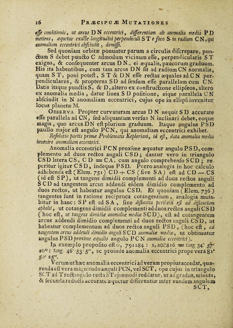 iffe conditionis, ut arcus DN eccentrici, differentiam ab anomalia media PD metiens, aquetur exaède longitudini perpendiculi S T e foco S, in radium C N, qui anomaliam eccentrici àbfcindit , demiffî. Sed quoniam orbitæ ponuntur parum a circulis difcrepare, pim- dum S debet pundo C admodum vicinum effe, perpendicularis ST exigua, & confequenter arcus D N,, ei æqualis,paucorum graduum. His ita habentibus, cum tam arcus DN fit ad radiumCN normalis, quam S T, poni poteft, ST & D N elfe redas æquales ad C N per¬ pendiculares , & propterea SD ad fenfum efle parallelam cum CN, Datis itaque pundisS, & D,altero ex Conftrudione ellipfeos, altero ex anomalia media , datur linea S D politione, ei que parallela CN àbfcindit in N anomaliam eccentrici, cujus ope in ellipfiinvenitur locus planetæ M. Observa Propter curvaturam arcus D N nequit S D accurate effe parallela ad CN, fed aliquantum verfus N inclinari debet, eoque magis, quo arcus DN eft plurium graduum. Itaque angulus PSD paullo major eft angulo PCN, qui anomaliam eccentrici exhibet. Refolutio partis prima Problematis Kepler ianiy id ejty data anomalia media invenire anomaliam eccentrici.. ■ Anomalia eccentrici PCN proxime sequatur angulo PSD,com¬ plemento ad duos redos anguli CSD; dantur vero in triangulo CSD latera CS, CD = CA, cum angulo comprehenfo SCD ; re~ peritur igitur CSD, indeque PSD. Porro analogia in hoc calculo adhibenda eft (Elem. 751) CD-i-CS (live SA) eft ad CD — CS (id eft SP), ut tangens dimidii complementi ad duos redos anguli SCD ad tangentem arcus addendi eidem dimidio complemento ad duos redos, ut habeatur angulus CSD. Et quoniam (Elem. 736) tangentes funt in ratione reciproca cotangentium , analogia muta¬ bitur in hanc: SP eft ad SA , live diftantia perihelii ejl ad difandam aphelii y ut cotangens dimidii complementi ad duos redos anguli CSD ( hoc eft,. ut tangens dimidia anomalia media SCD), eft ad cotangentem arcus addendi dimidio complementi ad duos redos anguli CSD, ut habeatur complementum ad duos redos anguli PSD , (hoc eft , ad tangentem arcus addendi dimidio anguli SCD anomalia media, ut obtineatur angulus PSD proxime aqualis angulo PCN anomalia eccentrici). In exemplo propofito eft o, 791184 : 1,208816 ~ tang 34° 57' 20y/: tang, 46° 53'5,, ac proinde anomalia eccentrici prope vera g i® S°' 25. Verum uthæc anomalia eccentriciadverampropiusaccedat,quæ- rendaeft vera magnitudo anguli PCN, vel SCT, ope cujus in triangulo SCT ad T redangulo reda ST ejusmodi reddatur, ut ad gradus, minuta, & fecunda reducia accurate æquttur differentiae inter eundem angulum \ SCT»