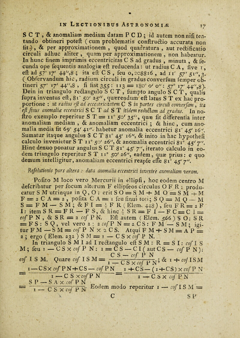 # __ ' / S C T , & anomaliam mediam datam PCD; id autem nonnifi ten- tando obtineri poteft (cum problematis conftrudio accurata non iit.), & per approximationem , quod quadratura , aut redificatio circuli adhuc aliter , quam per approximationem , non habeatur. In hunc finem imprimis eccentricitas C S ad gradus , minuta , & fe¬ cunda ope fequentis analogiæ eft reducenda : ut radius C A, five t, eft ad 57ü 17' 44^,8 ; ita eft CS, feu o, 208816 , ad nf 57' 51, 3. ( Obfervandum hic, radium circuli in gradus converfum femper ob¬ tineri S7° J7' 44'> fi fiat 355 : 113 = 1800 o' o: 37° 17' 44,8)- Dein in triangulo re&angulo SCT, fumpto angulo SCT, qualis fupra inventus eft, 8F 50' 25, quaerendum eft latus S T ex hac pro¬ portione : ut radius eft ad eccentricitatem C S in partes circuli converfam , ita eftftnus anomaliæ eccentrici S C T ai S T itidem reduSlam ad gradus. In no- ftro exemplo reperitur S T = ii° 50' 35, quæ fit differentia inter anomaliam mediam , & anomaliam eccentrici ; & hinc , cum ano¬ malia media fit 69° 54' 41, habetur anomalia eccentrici 81 45' 16. Sumatur itaque arigulus S C T 8i° 45' 16, & inito in hac hypotheft calculo invenietur S T ii° 50' 26, & anomalia eccentrici 81° 45'7. Hinc denuo ponatur angulus S C T 8i° 45' 7, iterato calculo in eo¬ dem triangulo reperitur ST n° 50' 26, eadem, quæ prius: e quo demum intelligitur, anomaliam eccentrici reapfe elle 8i° 45' 7. Refolutionis pars altera : data anomalia eccentrici invenire anomaliam veram. ' Pofito M loco vero Mercurii in ellipli, hoc eodem centro M defcribatur per focum alterum F ellipfeos circulus O F R : produ¬ catur S M utrinque in Q, 0 : erit SO = SM + M 0=SM+M F = 2 C A = 2 , pofita C A — 1 feu iinui toti ; S Q = M Q — M S = F M — S M ; & F I = 4 F R ( Elem. 448) , feu F R = 2 F 1 ; item S R = F R — F S, & hinc l S R == F I — F C = C I = to/P N , & SR = 2 cof P N. Eft autem ( Elem. 566 ) S O : SR = F S : S Q , vel vero 2 : 2 cof P N = 2 CS: FM — SM; igi¬ tur FM —• S M = cof P N X 2 C S. Atqui FM + SM = AP = 2 ; ergo ( Elem. 232 ) S M = 1 — C S X cof P N. In triangulo S M I ad I redangulo eft S M : R = S I : cof I S M ; feu 1 — CSxco/FN; i = CS — C I ( aut CS — cof P N): ç s_cof P N cof I S M. Quare cof I S M = ^ __C S x cof P N’ & 1 C0JISM i —■CSXrn/'PN-+-CS — cof P N i+CS- ( i-f-CS) x cof P N ~ ~ i—CSxro/PN i— CSx cof P N S P — S A y..cof P N — c S X cof P N' Eod em m°do reperitur i — cof IS M = C SP I