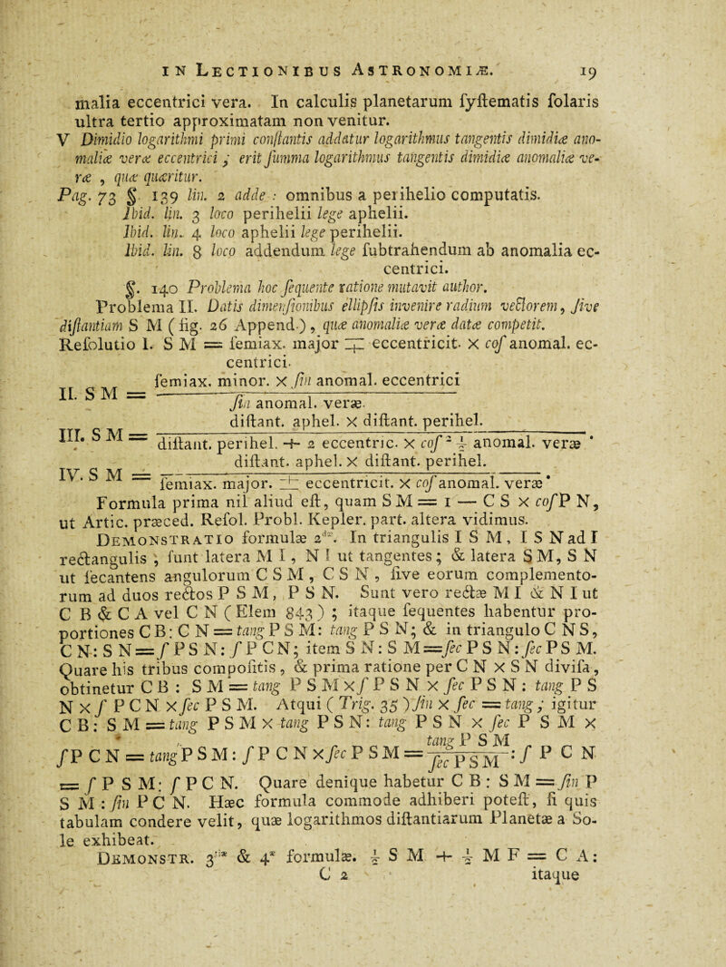 malia eccentrici vera. In calculis planetarum fyftematis folaris ultra tertio approximatam non venitur. V Dimidio logarithmi primi conflantis addatur logarithmus tangentis dimidia ano¬ malia vera eccentrici y erit fumma logarithmus tangentis dimidia anomalia ve¬ ra , qua quaritur. Pag. 73 § 139 lin. 2 adde : omnibus a perihelio computatis. Ibid. lin. 3 laco perihelii lege aphelii. Ibid. lin. 4 loco aphelii lege perihelii. Ibid. Un. g loco addendum lege fubtrahendum ab anomalia ec¬ centrici. g. 140 Problema hoc fequente ratione mutavit author. Problema IL Datis dimerjionibus ellipfis invenire radium veSlorem, Jive diftantiam S M ( lig. 26 Append) , qua anomalia vera data competit. Refolutio L S M = femiax. major ZjZ eccentricit X cof anomal, ec¬ centrici. femiax. minor, x fin anomal, eccentrici II. S M = •-— III. SM = fin anomal, veræ. diftant. aphel. X diftant. perihel. IV. S M dillant. perihel. -h 2 eccentnc. x cof2f anomal, veræ diftant. aphel. X diftant. perihel. lemiax. major. :± eccentricit. x cof anomal, veræ* Formula prima nil aliud eft, quam SM= 1 — CS x cof P N, ut Artic. præced. Refol. Probi. Kepler, part, altera vidimus. Demonstratio formulæ 2dr. In triangulis I S M, I S N ad I reétangulis , funt latera MI, N ! ut tangentes; & latera SM, S N ut fecantens angulorum C S M , CSN, live eorum complemento¬ rum ad duos reSos P S M, PS N. Sunt vero reéiæ MI &' N I ut C B & C A vel C N ( Elem 843 ) ? itaque fequentes habentur pro¬ portiones C B : C N = tang PSM: tang P S N ; & in triangulo C N S, C N : S N ==/ P S N : / PC N ; ite m S N : S M —fec PSN:>PSM. Quare his tribus compolitis , & prima ratione per C N X S N divifa, obtinetur C B : S M = tang P S M x/ P S N x fec P S N : tang P S N X /PCNx fec P S M. Atqui ( Trig. 35 )Jin X fec = tang ; igitur C B ; SM = tang P S M X tang P S N : tang P S N x fec P S M x tany P S M /P C N = tangP S M : / P C N xfec P S M = jgpSM ': f P C N = / P S M; f P C N. Quare denique habetur C B : S M = fi,fP S M : fin PC N. Hæc formula commode adhiberi poteft, fi quis tabulam condere velit, quæ logarithmos diftantiarum Planetæa So- le exhibeat.; . Dkmonstr. 3tiæ & 4* formulæ. f S M -4- -k M F = C A: C 2 * itaque