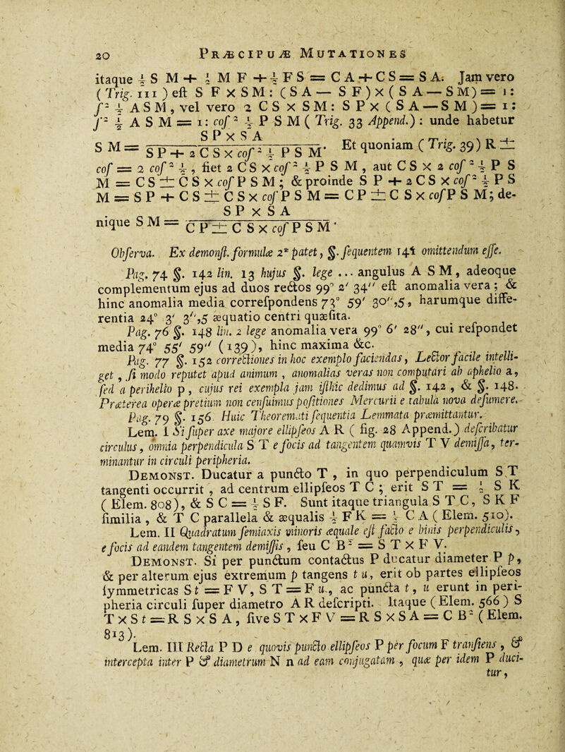 itaque A S M -4- t MF+iFS = CA + CS=SA. Jam vero ( Trie- in ) eft S FxSM: (SA — SF)x(SA-SM)= i: /- 4. ASM, vel vero T CS X SM: SPx (SA — SM)=i: f- 4 A S M = 1: cof - 4 P S M ( Trig. 33 Append.) : unde habetur s M = sT^ül^J^TPSM- Et c*uoniam c Trig-39)R- cof = 2 cof-f, üet 2 C S X cof2 A P S M , a ut C S X 2 cof 2 l P S M==CSlilCSx cof P S M ; & proinde S P + 2 C S X cof2 f P S M = S P + C S ±: C S x cof P SM=CP±CSx co/P S M; de- S P x S A mque SM— cPztC Sx cof P SM ’ Obferva. Ex demonjt. formula 2*patet ? §.'fequentem 14! omittendum effe. Pag. 74 g. 142 lin. 13 hujus g. lege ... angulus ASM, adeoque complementum ejus ad duos reétos 99° 2' 34 eft anomalia vera ; & hinc anomalia media correfpondens 730 59' 3°>5s Parumque diffe¬ rentia 240 3' 3/',5 æquatio centri quæfita. Pag. 76 g. 148 Un. 2 lege anomalia vera 990 6' 28'% cui refpondet media 740 55' 59'y (139), hinc maxima &c. Pag. 77 g. 152 corregiones in hoc exemplo faciendas, LeSlor facile intelli- get, t/î modo reputet apud animum , anomalias veras non computari ab apkelw a, fed a perihelto p, cujus rei exempla jam ijlhic dedimus ad g. 142 , & g. 148. Prœterea operæ pretium non cerfuimus pofitiones Mercurii e tabula nova defumere. Pag. 79 g. 156. Huic Theoremati f e quent ia Lemmata praemittantur. Lemi I Sifuper axe majore ellipfeos A R ( fig. 28 Append.) defcribatur circulus 9 omnia perpendicula S T e focis ad tangentem quamvis T V demifjd, ter¬ minantur in circuli peripheria. ^ / 7 ' v - Demonst. Ducatur a punéto T , in quo perpendiculum ST tangenti occurrit , ad centrum ellipfeos T C ; erit ST = l S K ( Elem. 808), & S C = P S F. Sunt itaque triangula STC, SKF fimilia , & T C parallela & æqualis f F K = | C A ( Elem. 510). Lem. II Quadratum femiaxis minoris aquale eji jablo e binis perpendiculis, e focis ad eandem tangentem demijjls , feu C B2 = ST X F V. Demonst. Si per punétum contaéius P ducatur diameter P p9 & per alterum ejus extremum p tangens t u, erit ob partes ellipfeos lymmetricas S t = F V, S T = F u., ac puncta t, u erunt in peri¬ pheria circuli fuper diametro A R defcripti. Itaque ( Elem. 566 ) S T x S t =R S X S A ; fxve S T x F Y = R S X S A = C B3 ( Elem. 813) ' _ Lem. III Reth P D c quovis punclo ellipfeos P per focum F tranfiens , 6f intercepta inter P t? diametrum N n ad eam conjugatam , quœ per idem P duci¬ tur}