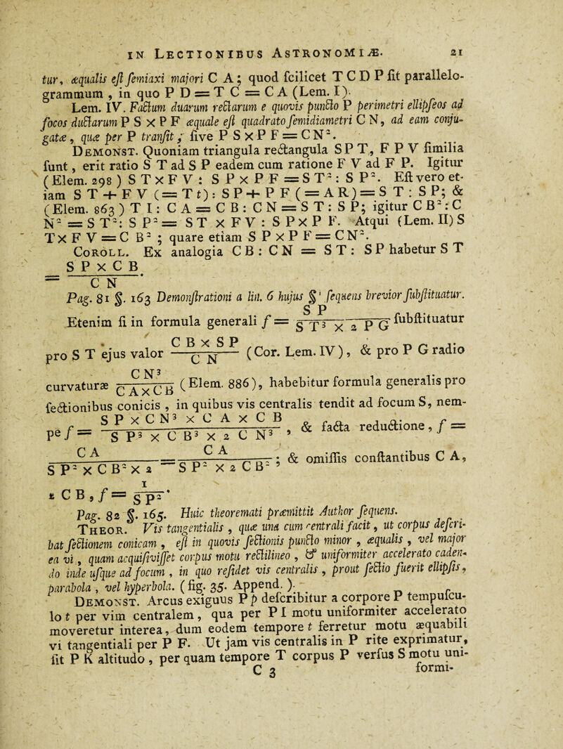 Ur, aequalis ejl femiaxi majori CA; quod fcilicet T C I) P fît parallelo- gramtnum , in quo P D = T C = C A (Lem. I) Lem. IV. FaSlum duarum reffîarum e quovis punïïo P perimetri ellipfeos ad focos duftarum P S X P F aequale efi quadrato femidiametri C N, ad eam conju¬ gatae 9 quae per P tranfit; five P S xP F = CN:. Demonst. Quoniam triangula redangula SP T, F P V fimilia funt, erit ratio S T ad S P eadem cum ratione F V ad F P. Igitur ( Eîem. 29s ) S T X F V ; SPxPF=ST2: SP2. Eftvero et¬ iam ST + FV (=Tt): SP+P F ( = AR) = S T: SP; & (Elem. 863 ) T I : CA = CB: CN = ST: SP; igitur CB2:C N2=ST2: SP2= ST X F V : S P X P F. Atqui (Lem. II) S T X F V = C B2 ; quare etiam S P X P F = C N2. Coroll. Ex analogia CB : CN = ST: SP habetur S T SPxCB ; — CN Pag. 81 §. 163 Demonjlratïoni a lin. 6 hujus fequens breviorfubjlituatur. S P Etenim fi in formula generali /= ——fj-TT fubftituatur x 2 P G pro S T ejus valor - ( Cor. Lem. IV ), & pro P G radio curvaturæ c axC5 (Elem- 886 )> habebitur formula generalis pro feftionibus conicis , in quibus vis centralis tendit ad focum S, nem- SPxCN3 xCAxCB ■ , Pe/= SP. X C E3 X ■ C H‘ ' & ‘afta ««■»'>/ = - —-— _7 ——n : & omiffis conflantibus C A, S P- X c B2 X a SP- XîCB-’ * CB , /= gps' Pas;. 82 S- x^5- Ouic theoremati praemittit Author fequens. Theor. Vis tangentialis , qua una cum rentrait facit, ut corpus defcri- bat leftionem conicam , efi in quovis feiïionis punft0 minor , aqualis , vel major ea vi , quam acquifmjfet corpus motu reüilineo , tf1 uniformiter accelerato cadeiu do inde ufque ad focum , in quo refidet vis centralis , prout feclio fuerit ellipfis. parabola , vel hyperbola. ( fig. 35- Append. ) _ . Demonst. Arcus exiguus P p defcnbitur a corpore P tempulcu- lo t per vim centralem, qua per PI motu uniformiter accelerato moveretur interea, dum eodem tempore t ferretur motu aequabili vi tangentiali per P F. Ut jam vis centralis in P rite exprimatur, iit P K altitudo , per quam tempore T corpus P verfus S motu um- C 3 lormi-