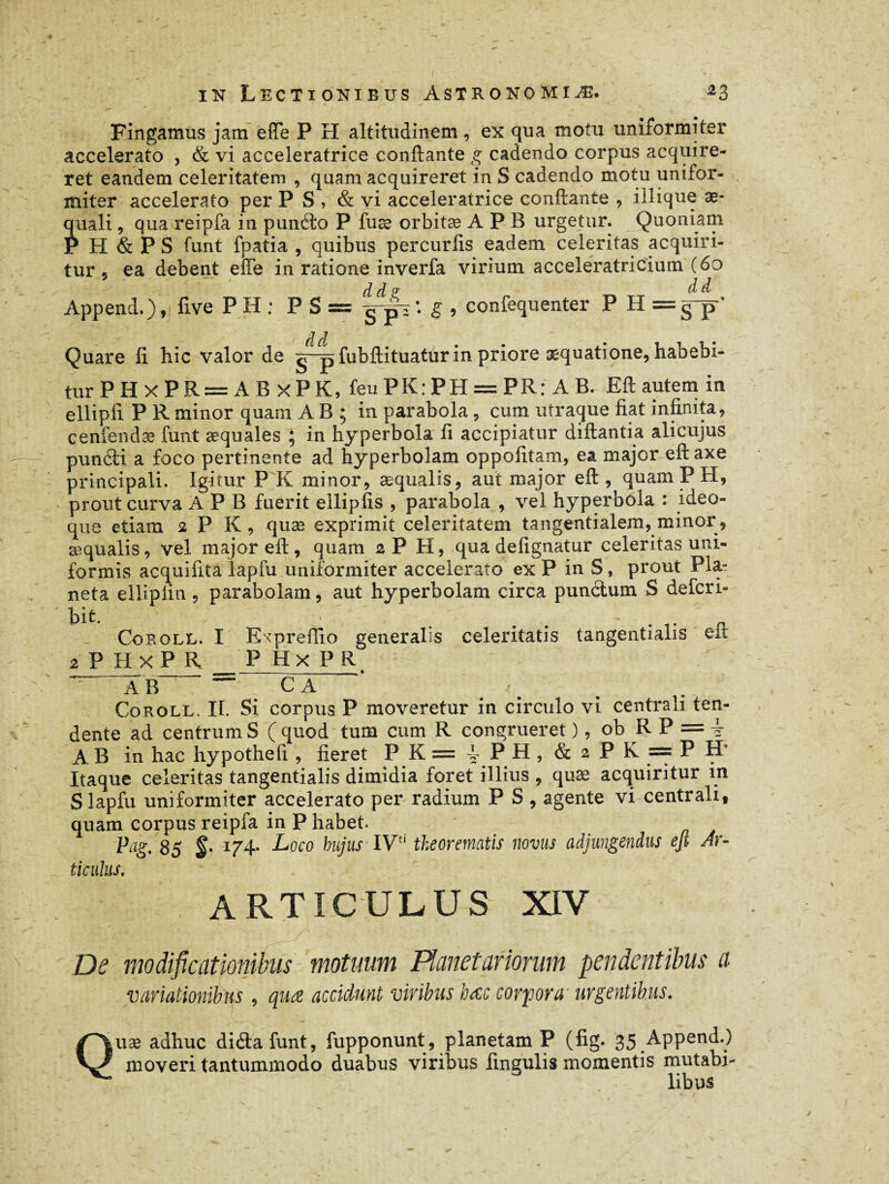 Fingamus jam elle P H altitudinem , ex qua motu uniformiter accelerato , & vi accélératrice conftante g cadendo corpus acquire¬ ret eandem celeritatem , quam acquireret in S cadendo motu unifor¬ miter accelerato per PS, & vi accélératrice conftante , illique ae¬ quali , qua reipfa in punéto P fuæ orbitæ A P B urgetur. Quoniam P H & PS font fpatia , quibus percurlis eadem celeritas acquiri¬ tur 5 ea debent effe in ratione inverfa virium acceleratricium (60 d d v ^ ^ Append.)five P H : P S == g-p : g , confequenter PH= gp~' • âd Quare fi hic valor de jr-p fubftituatur in priore aequatione, habebi¬ tur P H x P R= A B x P K, feuPK:PH = PR: AB. Eft autem in ellipfi P R minor quam A B ; in parabola , cum utraque fiat infinita, cenfendae font æquales ; in hyperbola fi accipiatur diftantia alicujus puniti a foco pertinente ad hyperbolam oppofitam, ea major eft axe principali. Igitur P K minor, æqualis, aut major eft , quam P H, prout curva A P B fuerit ellipfis , parabola , vel hyperbola : ideo- que etiam 2 P K , quæ exprimit celeritatem tangentialem, minor, æqualis, vel major eft, quam 2P H, qua defignatur celeritas uni¬ formis acquifita lapfu uniformiter accelerato ex P in S, prout Pla¬ ncta ellipiin , parabolam, aut hyperbolam circa punilum S defcri- ' hit - ' « Cokoll. I Expreftio generalis celeritatis tangentialis eit 2 P H X P R P HxPR  AB~ * C A Coroll. II. Si corpus P moveretur in circulo vi centrali ten¬ dente ad centrum S ( quod tum cum R congrueret ), ob RP = f A B in hac hypothefi , fieret P K = 4 PH, & 2 P K = P H* Itaque celeritas tangentialis dimidia foret illius , quæ acquiritur in S lapfu uniformiter accelerato per radium P S , agente vi centrali, quam corpus reipfa in P habet. Pag, 85 174* Loco hujus IVd theorematis novus adjungendus ejt Ar¬ ticulus. ARTICULUS XIV • ''dXil * , v’ /S ' • \ ‘ _ J. De modificationibus motuum Planetariorum pendentibus a variationibus , qua accidunt viribus hac corpora urgentibus. Quæ adhuc diâafunt, fupponunt, planetam P (fig. 35 Append.) moveri tantummodo duabus viribus lingulis momentis mutabi¬ libus