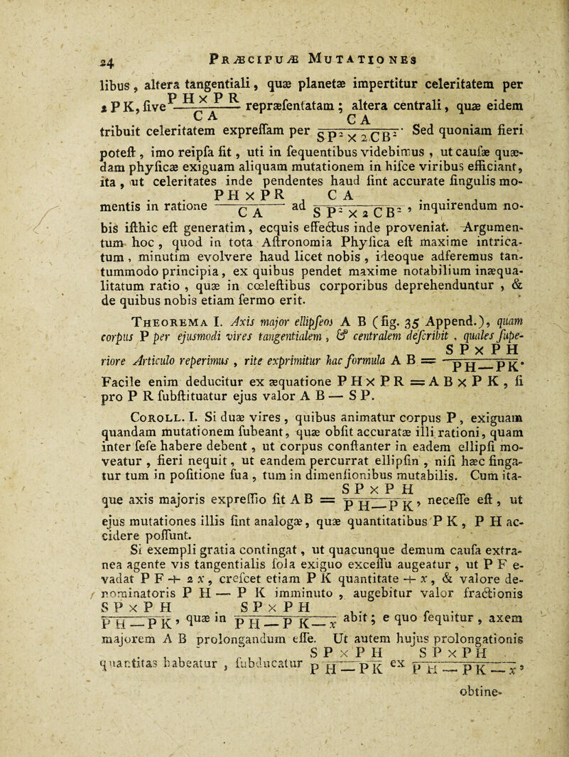 I 34 Præcipuæ Mutationes libus 9 altera tangentiali, quæ planetæ impertitur celeritatem per P H x P R * . iPK9live —-1——- repræfenfatam ; altera centrali, quæ eidem C A - ' C A tribuit celeritatem expreffam per 5 P^ x ^BT (luon^ain poteft , imo reipfa fit, uti in fequentibus videbimus , ut caufæ quæ- dam phyficæ exiguam aliquam mutationem in hifce viribus efficiant, ita , ut celeritates inde pendentes haud fint accurate fingulis mo- PHxPR . C A mentis m ratione ad / c A ;u s P3 X icF’ in(iuirendum no* bis ifthic eft generatim, ecquis effeétus inde proveniat. Argumen¬ tum hoc , quod in tota Aftronomia Phy fica eft maxime intrica¬ tum , minutim evolvere haud licet nobis , ideoque adferemus tan¬ tummodo principia, ex quibus pendet maxime notabilium inaequa¬ litatum ratio 9 quæ in cœleftibus corporibus deprehenduntur , & de quibus nobis etiam fermo erit. Theorema I. Axis major ellipfeos A B (fig. 35 Append.), quam corpus P per ejusmodi vires tangentialem , £? centralem defcribit , quales fupe- r r r, SPxPH riore Articulo reperimus , rite exprimitur hac formula A B = - p ^—p-^. Facile enim deducitur ex aequatione PHxPR=ABxPK, fi pro P R fubftituatur ejus valor AB — S P. Coroll. 1. Si duae vires , quibus animatur corpus P , exiguam quandam mutationem fubeant, quæ obfit accuratæ illi rationi, quam inter fefe habere debent, ut corpus conftanter in eadem ellipfi mo¬ veatur , fieri nequit, ut eandem percurrat ellipfin , nili hæc finga¬ tur tum in politione fua , tum in dimenfionibus mutabilis. Cum ita- SPxPH que axis majoris expreffio fit A B = p H—P K9 nece^e 9 ejus mutationes illis fint analogæ, quæ quantitatibus PK, P H ac¬ cidere poliunt. Si exempli gratia contingat, ut quacunque demum caufa extra¬ nea agente vis tangentialis fola exiguo excefTu augeatur, ut P F e- vadat P F -f- 2 x , crefcet etiam P K quantitate h- x , & valore de¬ nominat oris P H — P K imminuto , augebitur valor fraéiionis SPxPH .SPxPH , . r . P~H^PK ’ (ïuæ m PH-Plüï ablt 5 e fiuo lequitur , axem majorem A B prolongandum effe. Ut autem hujus prolongationis SPxPH SPxPH quantitas habeatur ? fubducatur p gp—ex P K — obtine- x