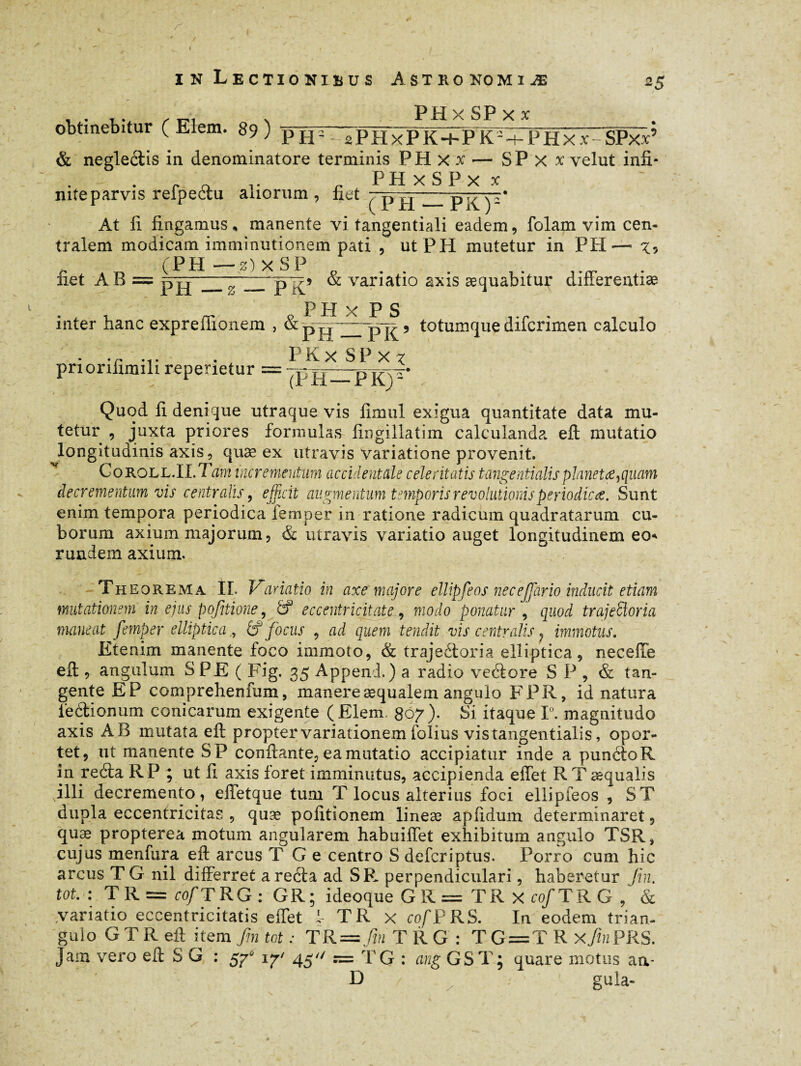 r in Lectionibus Astro ko miæ 25 PH x SP x x obtinebitur ( Elem. 89 ) pjj- 2P H xPlT-hPK^ P H x x - SPxx’ & neglectis in denominatore terminis PHxx — SP X x velut infi- P H x S P x x niteparvis refpeéiu aliorum, fiet 7~p.p / yF At fi fingamus, manente vi tangentiali eadem, folam vim cen¬ tralem modicam imminutionem pati , utPH mutetur in PH— . (PH— z)xSP o . liet AB = ph' —}-pl?5 & variatio axis æquabitur differentiæ P H x P S inter hanc expreffionem , & ? totumque difcrimen calculo - .r ... . PKx SP x x pnoriiimih repenetur = Quod fi denique utraque vis fimul exigua quantitate data mu¬ tetur , juxta priores formulas fingillatim calculanda eft mutatio longitudinis axis, quæ ex utravis Variatione provenit. Coroll.I l.Tam incrementum accidentale celeritatis tangentialis planetes }quam decrementum vis centralis, efficit augmentum temporis revolutionis periodica. Sunt enim tempora periodica femper in ratione radicum quadratarum cu¬ borum axium majorum, & utravis variatio auget longitudinem eo* r undem axium. Th eorema IL Variatio in axe majore ellipfeos necejjario inducit etiam mutationem in ejus pojitione, & eccentricitate, modo ponatur , quod trajeSloria maneat femper elliptica£f focus , ad quem tendit vis centralis, immotus. Etenim manente foco immoto, & trajeétoria elliptica, neceffe eft , angulum S PE ( Fig. 35 Appeni.) a radio veétore S P , & tan¬ gente EP comprehenfum, manereæqualem angulo FPR, id natura feélionum conicarum exigente (Elem, 807). Si itaque 1°. magnitudo axis AB mutata eft propter variationem folius vis tangentialis, opor¬ tet, ut manente SP conflante, ea mutatio accipiatur inde a punétoR in reéta RP ; ut fi axis foret imminutus, accipienda effet RTæqualis illi decremento, effetque tum T locus alterius foci ellipieos , ST dupla eccentricitas , quæ politionem lineæ apfidum determinaret, quæ propterea motum angularem habuiffet exhibitum angulo TSR, cujus menfura eft arcus T G e centro S deferiptus. Porro cum hic arcus T G nil differret a reéta ad SR perpendiculari, haberetur fin. tot.: T R = cofiT RG : GR; ideoque G R = T R x cof TRG , & variatio eccentricitatis effet 1TR x cofPRS. In eodem trian¬ gulo G T R eft item fin tot : TR —fin TRG: TG=TR xfinPRS. Jam vero eft S G : \y< 45^ n= TG : ang GSTj quare motus aa- D / gula-