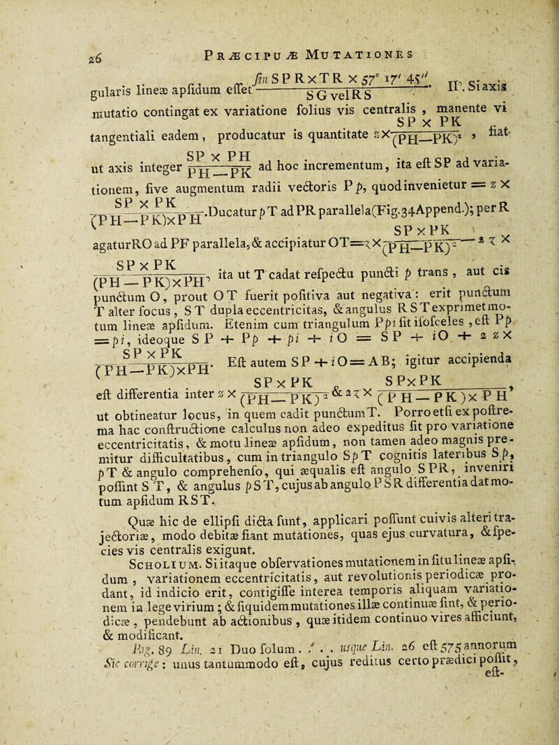 > » *6 gularis lineæ aplidum effet Præcipuæ Mutationes TînSPRxTR X 57° 17' 4>'' SGvelRS • ir'SiaXlS mutatio contingat ex variatione folius vis centralis , manente vi SP X PK ^ tangentiali eadem, producatur is quantitate ”X/p PK)1 ’ gp y pn • . ut axis integer pjpHpK ad hoc incrementum> ita e^SP ad vana' tionem, live augmentum radii ve&oris P p, quod invenietur = a 7-n if- o ^Kd-«-Ducatur p T adPR parallela(Fig.34Append.); per R ' H PR)xPH _ SPXPK _ agaturROadPFparallela,&accipiaturOT=^.Xrp||ZLpK)' ' 3 < X c p v P K . - /D14—ita ut T cadat refpedu pun&i p trans , aut cis punctum O, prout OT fuerit politi va aut negativa: erit pun^tuln T alter focus 5 ST dupla eccentricitas, & angulus R S T exprimet rno- tum lineæ aplidum. Etenim cum triangulum Ppi lit ilofceles 1 p = |>i, ideoque S P 4- Pp H™ pi 4- i O = SP *4- iO 4- & z X fnSpIWH' Eft autera SP ■+■ i O = AB; igitur accipienda SP x PK „ SPxPK_ eft differentia inter z X pr x — p K ) X P H ut obtineatur locus, in quem cadit punétumT. Porroetli expoftre- ma hac conftrudicme calculus non adeo expeditus fit pro variatione eccentricitatis, & motu lineæ aplidum, non tamen adeo magnis pre¬ mitur difficultatibus, cum in triangulo SpT cognitis lateribus Sp? pT & angulo comprehenfo, qui æqualis eft angulo SPR? inveniri poflint S T, & angulus p ST, cujus ab angulo PSR differentia dat mo¬ tum aplidum RST. Quæ hic de ellipfi di&a funt, applicari poliunt cuivis alteri tra- jedoriæ, modo debitæ fiant mutàtiones, quas ejus curvatura, &fpe- cies vis centralis exigunt . . r Scholium. Si itaque obfervationes mutationem miitu lineae apii-, dum , variationem eccentricitatis, aut revolutionis periodicae.pio- dant, id indicio erit, contigiffe interea temporis aliquam variatio¬ nem in lege virium ^ & liquidera mutationes illæ continuae jint, & peno* dicæ , pendebunt ab adionibus , quæ itidem continuo vires afficiunt, & modificant. Pag. 89 Lm. 21 Duo folum . . . . usque Liri. 26 eft 575 annoi um Sic cornge : unus tantummodo eft, cujus reditus ce rtoprædici point ? eit-