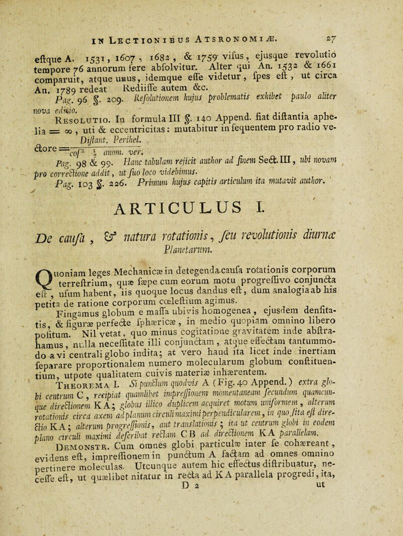 eftqueA. 1531, 1607, 1682, & 1759-vifus, ejusque revolutio tempore 76 annorum fere abfolvitur. Alter cpu An. IS32 & 1 comparuit, atque unus, idemque effe videtur, fpes eft, ut circa An. Pi789 redeat Rediiffe autem &c. . f7 ' pair ^6 g. 209. Refolutionem hujus problematis exhibet paulo aliter nova editio. r ,.Æ i Resolutio. In formula III 14c Append. fiat diftantia apbe« lia — 00 , uti & eccentricitas : mutabitur infequentem pro radio ve- Diltant. Perihel. ■——— -—-- ‘c0j2 an0nh Ver> Pa?. 98 & 99* Hanc tabulam rejicit author ad finem Seéi III, ubi novam pro corregione addit, ut fuo loco videbimus• p(lg4 jog 22,6. Primum hujus capitis articulum ita mutavit author. r ARTICULUS I. De caufa , natura rotationis, /eu revolutionis diurna Planetarum. Quoniam leges Mechanicae in detegenda caufa rotationis corporum terreftrium, quæ fæpe cum eorum motu progreffivo cqnjun&a eft ufum habent, iis quoque locus dandus eft, dum analogia ab his petita de ratione corporum cceleftmm agimus. . Findamus globum e mafia ubnns homogenea , ejusdem denlita- tis, & figurae perfecte fphæricæ , in medio quopiam omnino libero politum. Nil vetat, quo minus cogitatione gravitatem inde abftra- hamus / nulla neceffitate illi conjunctam, atque effectam tantummo¬ do avi centrali globo indita; at vero haud ita licet inde inertiam feparare proportionalem numero molecularum globum confhtuen- tium utpote qualitatem cuivis materia; inhaerentem. Theorema I. Si punthm quodvis A ( Fig. 40 Append. ) extra glo¬ bi centrum C recipiat quamlibet imprefwnem momentaneam fecundum quamcun¬ que direSUonem KA; globus illico duplicem acquiret motum uniformem, alterum rotationis circa axem adplanumcirculimaximiperpendicularem, in quojtta ejt dire- ftio KA • alterum progrefmis, aut translationis ; ita ut centrum globi in eodem tlano circuli maximi defcribat retiam CB ad abeclionem KA paiallelam, Demonstr. Cum omnes globi particulae inter fe cohaereant, evidens eft, impreffionemin pundum A facftam ad omnes omnino „ertinere moleculas. Utcunque autem hic enectus diftiibuatui, ne- ceffe eit, ut quaelibet nitatur in reda ad K A parallela progredi, ita, D 2 ut