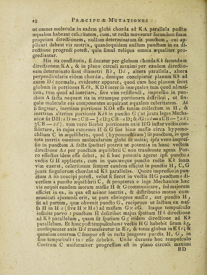 *8 ut omnes moleculæ in eadem globi chorda ad K A parallela pofitæ æqualem habeant celeritatem, cum, ut redta moveatur fecundumfiiam propriam diredtionem, nullum determinatum fit pundtum , cui ap¬ plicari debeat vis motrix, quandoquidem nullum punctum in ea di- redlione progredi poteft, quin limul reliqua omnia æqualiter pro¬ grediantur. His ita conftitutis, li ducatur per globum chordaKfe fecundum diredtionem K A , & in plano circuli maximi per eandem diredtio- nem determinato fiant diametri Bb.9 Dd 9 altera parallela, altera perpendicularis eidem chordae, denique concipiatur planum Kk ad axem Di normale, evidenter apparet, quod cum hoc planum fecet globum in portiones Kdk, KD feinter fe inaequales tum quod ad mai- fam, tum quod ad inertiam, live vim refiftendi, imprellio in pun¬ dtum A fadia nequeat ita in utramque portionem diftribui , ut lin¬ gulae moleculæ eas componentes acquirant æ qualem celeritatem. At li lingatur, inertiam portionis KDfe effe totam collediam in H , & inertiam alterius portionis Kdkm pundto G (utjuxtalegesMecha- nicæfitDH:flD=2GB —|-flD:3CB-dD;&^G:rt^ = aCBr--\.ad : 3CB —• ad ), tum vero licebit portionem axis HG inftar vectiscon- iiderare, in cujus extremis H & G lint binae maiTæ circa hypomo- chlium C in æquilibrio, quod ( hypomochlium) fit pundtum, in quo tota inertia omnium molecularum globi lit unita; ipfa vero impref- lio in pundtum A fadia fpedtari poterit ut potentia in hunc vedlem diredtione A a per pundtum æquilibrii C non tranfeunte agens. Por¬ ro effedtiis idem elfe debet, ac ii hæc potentia ageret ipli pundto æ vectis G H applicata, cum in quocunque puncto redtæ Kk luam vim exerat, celeritatem femper eandem efficiat in pundtis H, C,G juxta lingulorum chordas ad Kk parallelas. Quare impreflio jn pun¬ dtum A ita concipi poteft, velut li fieret in vedtis HG pundtum a di- verfum a pundto æquilibrii C, & propterea e lege Mechanicæ hæc vis nequit eundem motum mallis H & G communicare , fed majorem efficiet in ea, in qua eliminor inertia, & diftributio motus com¬ municati ejusmodi erit, ut pars obtingens mafias , aut pundto H , lit ad partem, quæ obvenit pundto G, reciproce ut fadtum ex maf- fa H in H a (live H X Ha) ad mafiam Gx a G. Itaque tempufculo infinite parvo t pundtum H deferibet majus fpatium H h diredtione ad Kk parallelum , quam fit fpatium Gg itidem diredtione ad K k parallelum. Et hincpofttempufculumt vedtis HG habebit litum kg9 eonfequenter axis D d transferetur in E e, & totus globus in Eh;& quoniam centrum C femper eft in redta jungente puncta H, G , in fine tempufculi t in c efle debebit. Unde durante hoc tempufculo Centrum C uniformiter progreffum eft in plano circuli maximi