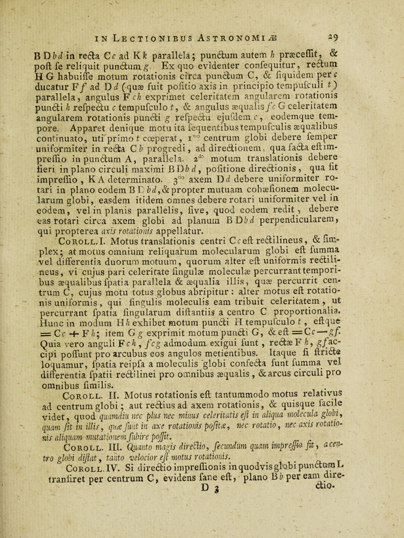 B Dbd in redla Ce ad Kk parallela; pundlum autem k præceffit, & poft fe reliquit pundlum g. Ex quo evidenter confequitur, reélum H G habuiffe motum rotationis circa pundlum C, & fiquidem per c ducatur F f ad D d (quæ fuit politio axis in principio tempufeuîi t ') parallela, angulus F ch exprimet celeritatem angularem rotationis pundii h refpedlu c tempufeulo t, & angulus aequalis/V G celeritatem angularem rotationis pundii g refpeètu ejufdem c, eodemque tem¬ pore. Apparet denique motu ita fequentibustempufculis æqualibus continuato, uti primo t coeperat, i10 centrum globi debere lemper uniformiter in reèta C b progredi, ad diredlionem, qua fadta eftim- preffio in pundlum A, parallela. 2d0 motum translationis debere fieri in plano circuli maximi BD b d, politione diredtionis , _ qua lit impreffio , K A determinato. 3tl0 axem D d debere uniformiter ro¬ tari in plano eodem B D bd,& propter mutuam cohælionem molecu- larum globi, easdem itidem omnes debere rotari uniformiter vel in eodem, vel in planis parallelis, live, quod eodem redit , debere eas rotari circa axem globi ad planum B Dbd perpendicularem, qui propterea axis rotationis appellatur. Coroll.I. Motus translationis centri C c eft redlilineus, & fim- plex; at motus omnium reliquarum molecularum globi eft fumma vel differentia duorum motuum, quorum alter eft uniformis redlili¬ neus, vi cujus pari celeritate ilngulæ moleculæ percurrant tempori¬ bus æqualibus fpatia parallela & aequalia illis, quæ percurrit cen¬ trum C, cujus motu totus globus abripitur : alter motus eft rotatio¬ nis uniformis , qui lingulis moleculis eam tribuit celeritatem , ut percurrant fpatia lingularum diftantiis a centro C proportionalia. Hunc in modum Hh exhibet motum pundii H tempufeulo t , eftque — Ce + F h ; item G g exprimit motum pundii G, &eft=Cr — gf- Quia vero anguli Fch , fcg admodum exigui funt , redlæF A, g/ac¬ cipi poffunt pro arcubus eos angulos metientibus. Itaque li ftricte loquamur, fpatia reipfa a moleculis 'globi confedla funt fumma vel differentia fpatii redlilinei pro omnibus aequalis , & arcus circuli pro omnibus fimilis. Coroll. II. Motus rotationis eft tantummodo motus relativus ad centrum globi ; aut rediius ad axem rotationis, & quisque facile videt, quod quamdiu nec plus nec minus celeritatis ejl in aliqua molecula globi, quam Jit in illis, quæ funt in axe rotationis pofitœ , nec rotatio, nec axis rotatio¬ nis aliquam mutationem fubire pojjit. Coroll. III. Quanto magis direiïio, fecundum quam imprejjh fit, a cen¬ tro globi dijiat 9 tanto velocior ejl motus rotationis. . ° Coroll. IV. Si diredtio impreffionis in quodvis gktbi pundlum L tranliret per centrum C, evidens fane eft, plano B b per eam dire- D 3 etio-