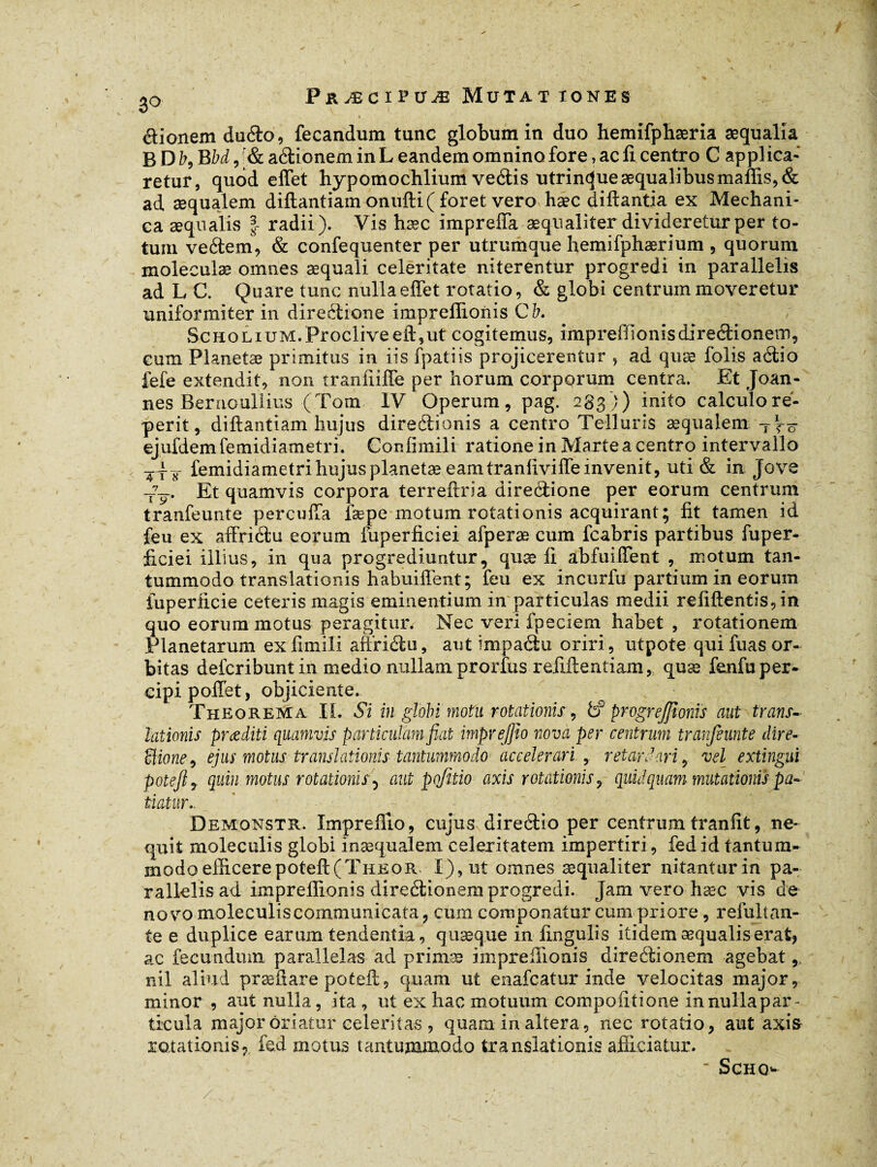 go Præcipüæ Mutationes âionem dudlo, fecandum tunc globum in duo hemifphæria æqualia BD b9 B bd, & adlionem in L eandem omnino fore, ac ii centro C applica-' retur, quôd effet hypomochlium vedtis utrinqueæqualibusmaffis,& ad æqualem diftantiam onufti( foret vero hæc diftantia ex Mechani¬ ca æquâïis } radii). Vis hæc impreffa æqnaliter divideretur per to¬ tum vedtem, & confequenter per utrumque hemifphærium , quorum moleculæ omnes æquali celeritate niterentur progredi in parallelis ad L C. Quare tunc nulla effet rotatio, & globi centrum moveretur uniformiter in diredtione impreffionis Cb. Scholium. Proclive eft,ut cogitemus, impreffionis directionem, cum Planetæ primitus in iis fpatiis projicerentur , ad quæ felis adiio fefe extendit, non tranliiffe per horum corporum centra. Et Joan- nes Bernoullius (Tom IV Operum, pag. 283)) inito calculo re- perit, diftantiam hujus directionis a centro Telluris æqualem T*r- ejufdemfemidiametri. Gonfimili ratione in Marte a centro intervallo t4v femidiametri hujus planetæ eam tranfiviffe invenit, uti & in Jove T7—. Et quamvis corpora terreftria diredtione per eorum centrum tranfeunte pereuffa fæpe motum rotationis acquirant; fit tamen id feu ex afFrictu eorum fuperficiei afperæ cum fcabris partibus fuper- ficiei illius, in qua progrediuntur, quæ fi abfuiffent , motum tan¬ tummodo translationis habuiflent; feu ex incurfu partium in eorum fuperficie ceteris magis eminentium in particulas medii refiftentis,in quo eorum motus peragitur.- Nec veri fpeciem habet , rotationem Planetarum exfimili affridtu, aut impaétu oriri, utpote qui fuas or¬ bitas deferibunt in medio nullam prorfus reiiftentiam, quæ fenfu per¬ cipi poffet, objiciente. Theorema IL Si in globi motu rotationis, fc? progrejjioms aut trans¬ lationis praediti quamvis particulam fiat impvejfio nova per centrum tranfeunte dire- Bione, ejus motus translationis tantummodo accelerari , retardari, vel extingui potejl, quin motus rotationis, aut pojitio axis rotationis, quid quam mutationis pa¬ tiatur.- . Demonstr. Impreflio, cujus diredtio per centrum tranfit, ne¬ quit moleculis globi inæqualem celeritatem impertiri, fed id tantum¬ modo efficere poteft( The or. I),ut omnes æqualiter nitantur in pa¬ rallelis ad impreffionis directionem progredi. Jam vero hæc vis de novo moleculis communicata, cum componatur cum priore , refultan- te e duplice earum tendentia, quaeque in lingulis itidem aequalis erat* ac fecundum parallelas ad primae impreffionis diredtionem agebat 9, nil aliud præftare poteft, quam ut enafeatur inde velocitas major, minor , aut nulla, ita , ut ex hac motuum compoiitione innullapar- ticula major oriatur celeritas , quam in altera, nec rotatio, aut axis rotationis, fed motus tantummodo translationis afficiatur. ' Schqv /