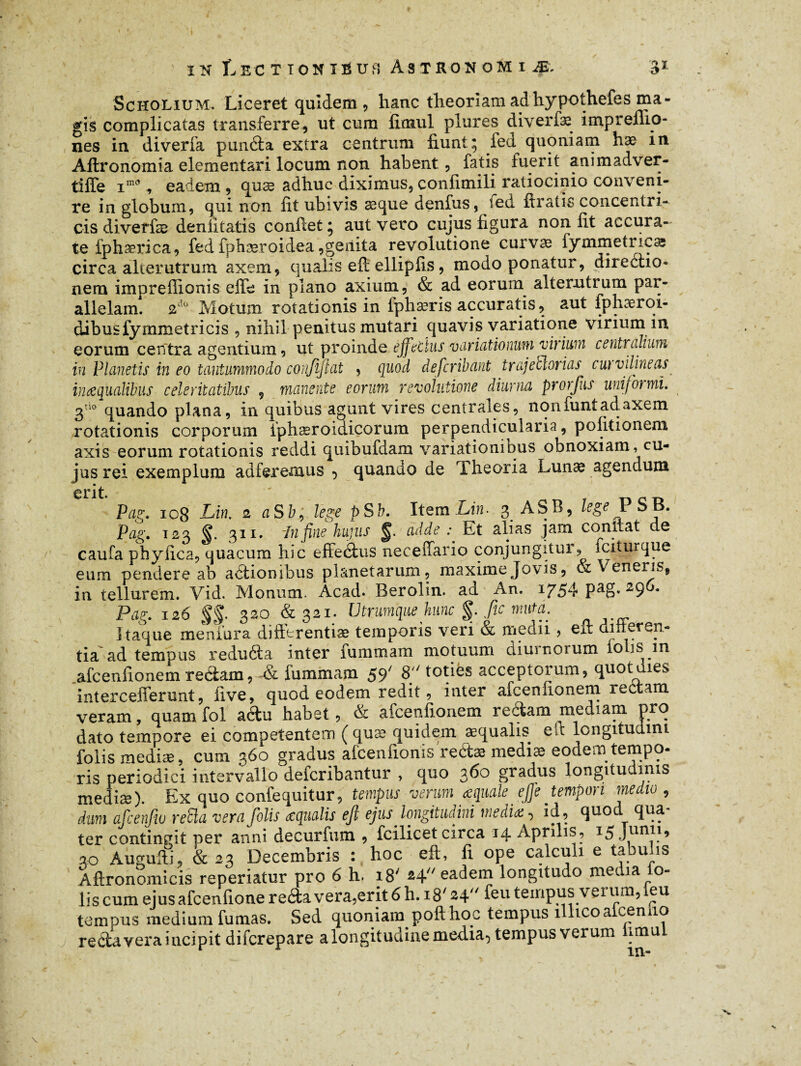 Scholium. Liceret quidem, hanc theoriam ad hypothefes ma¬ gis complicatas transferre, ut cum fioaul plures diverfæ impreflio- nes in. diverfa punéla extra centrum fiunt; fect quoniam hæ in Aftronomia elementari locum non habent, fatis fuerit animadver- tiffe im0, eadem , quæ adhuc diximus, confimili ratiocinio conveni¬ re in globum, qui non fit ubivis æque denfus, fed ftratis concentri¬ cis diverfae deniitatis confiet; aut vero cujus figura non fit accura¬ te fphærica, fed fpbæroidea ,geiiita revolutione curvæ fymmetncæ circa alterutrum axem, qualis eft ellipfis, modo ponatur, diredtio- nem impreffionis effe in plano axium, & ad eorum alterutrum par¬ allelam. 2do Motum rotationis in lphærisaccuratis, aut fphæroi- dibusfymmetricis , nihil penitus mutari quavis variatione virium in. eorum centra agentium, ut proinde effetius variationum virium centralium in Planetis in eo tantummodo confijlat , quod defcribant trajetlorias curvdineas inaequalibus celeritatibus 9 manente eorum revolutione diurna prorfus uniformi. 3tso quando plana, in quibus agunt vires centrales, nonfuntadaxem rotationis corporum iphæroidicorum perpendicularia, politionem axis eorum rotationis reddi quibufdam variationibus obnoxiam, cu¬ jus rei exemplum auferemus ^ quando de theoria Lunæ agendum erit. Pag. 108 Lin. 2 aSb, lege pSb. Item Lin. 3 ASB, lege P SB. Pag. 123 §. 311. Infine hujus §. adde ^ Et alias jam constat de caufa phylica, quacum hic effedus neceiTario conjungitur, fciturque eum pendere ab actionibus planetarum, maximejovis, & \ eneris, in tellurem. Vid. Monum. Acad. Berolin. ad An. 1754 pag. 296. Pag. 126 §§■ 320 &321. Utrumque hunc $. fic muta. Itaque meniura difttrentiæ temporis veri & medii, eft umorep- tia ad tempus reduda inter lummam motuum diurnorum loljs in afcenfionem redam, -& fummam 59' 8 toties acceptorum, quot dies intercefferunt, live, quod eodem redit, inter afcenfionem redam veram, quam fol adu habet, & afcenfionem redam mediam pro dato tempore ei competentem ( quæ quidem aequalis eit longitudini folis mediae, cum 360 gradus afcenlionis redæ mediæ eodem tempo- ris periodici intervallo defcribantur , quo 360 gradus longitudinis mediæ). Ex quo confequitur, tempus veram aquale e fle tempori medio , dum afcenfw relia vera folis œqualis eft ejus longitudini media:, id , quod qua- ter contingit per anni decurfum, , fcilicet circa 14 Aprilis, *5 Junl1’ 20 Augufti, & 23 Decembris : hoc eft, fi ope calculi e tabulis Aftronomicis reperiatur pro 6 h. 18' 24 eadem longitudo media fo¬ lis cum ejusafcenfione reda vera,erit 6 h. 18' 24 feu tempus verum, feu tempus medium fumas. Sed quoniam pofthoc tempus 1 licoa censo redaveraiucipit difcrepare a longitudine media, tempus verum limu /