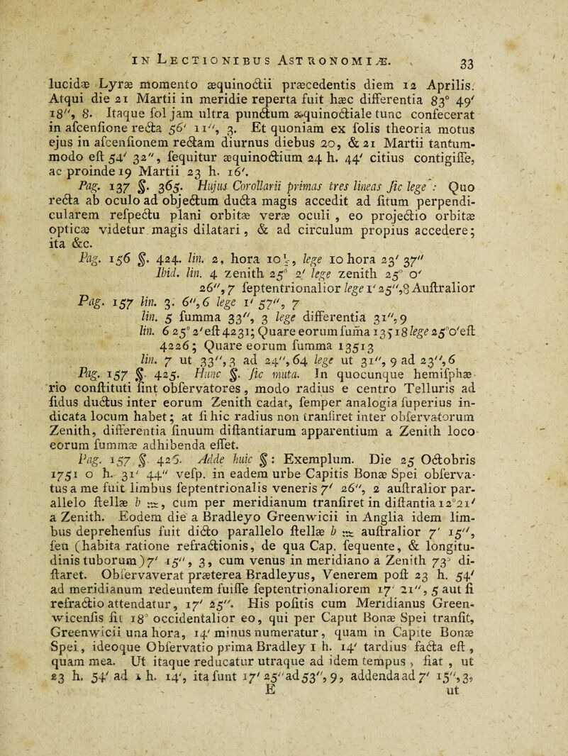 • . ' / .. '  ■ v lucidæ Lyræ momento æquinoélii præcedentis diem 12 Aprilis. Atqui die 21 Martii in meridie reperta fuit hæc differentia 830 49' 18'S 8. Itaque fol jam ultra pundium æquinoétiale tunc confecerat in afcenfîone reda 56' n''9 3. Et quoniam ex folis theoria motus ejus in afcenfionem reétam diurnus diebus 209 & 21 Martii tantum¬ modo eft 54/ 32 9 fequitur æquinoétium 24 h. 44' citius contigiffe, ac proinde 19 Martii 23 h. 16'. PaS- 137 §■ 36S- Hujus Corollarii primas ires lineas Jic lege : Quo reéta ab oculo ad objeélum duéia magis accedit ad litum perpendi¬ cularem refpectu plani orbitæ veræ oculi , eo projeétio orbitæ opticæ videtur magis dilatari, & ad circulum propius accedere; ita &c. Pag. 156 §. 424. lin. 2, hora 10 V, lege 10 hora 23' 37 Ibid. lin. 4 zénith 250 2' lege zénith 250 o' 26, 7 feptentrionalior lege 1' 25,8 Auftralior Pag. 157 lin. 3: 6'\6 lege 1' 57'% 7 lin. 5 fumma 33, 3 lege differentia 31, 9 lin. 6 250 2'eft 4231; Quare eorum fuiha 13518^ 2£no'eft 4226; Quare eorum fumma 13513 lin. Y ut 33, 3 ad 24, 64 lege ut 31'', 9 ad 23% 6 P‘is- T57. S 425. Hunc Jic muta. In quocunque hemifphæ- rio conftituti fint obfervatores , modo radius e centro Telluris ad lidus duélus inter eorum Zenith cadat, femper analogia fuperius in¬ dicata locum habet ; at fi hic radius non tranfiret inter obfervatorum Zenith, differentia linuum diftantiarum apparentium a Zenith loco eorum fummæ adhibenda effet. Pag. 157 §. 426. Adde huic Exemplum. Die 25 Odtobris 1751 o h. 31' 44 vefp. in eadem urbe Capitis Bonæ Spei obferva- tus a me fuit limbus feptentrionalis veneris Y/ 26'', 2 auftralior par¬ allelo ftellæ h rx, cum per meridianum tranfiret in diftantia i2ü2i/ a Zenith. Eodem die a Bradleyo Greenwicii in Anglia idem lim¬ bus deprehenfus fuit diéto parallelo ftellæ b auftralior 7' 15^, feu (habita ratione refraélionis, de qua Gap. fequente, & longitu¬ dinis tuborum)7' 15, 3, cum venus in meridiano a Zenith 73j di- ftaret. Obiervaverat præterea Bradleyus, Venerem poft 23 h. 54/ ad meridianum redeuntem fuiffe feptentrionaliorem 17- 21 , 5 aut fi refraétio attendatur, 17' 25. His politis cum Meridianus Green- wicenfis fit 180 occidentalior eo, qui per Caput Bonæ Spei tranfit, Greenwicii una hora, 14'minus numeratur, quam in CapUe Bonæ Spei, ideoque Oblervatio prima Bradley 1 h. 14' tardius faéfa eft , quam mea. Ut itaque reducatur utraque ad idem tempus , fiat , ut 23 h. 54'ad i h. 14', itafunt 17' 25ad53, 9, addendaad 7‘ 15-» 3» E ut