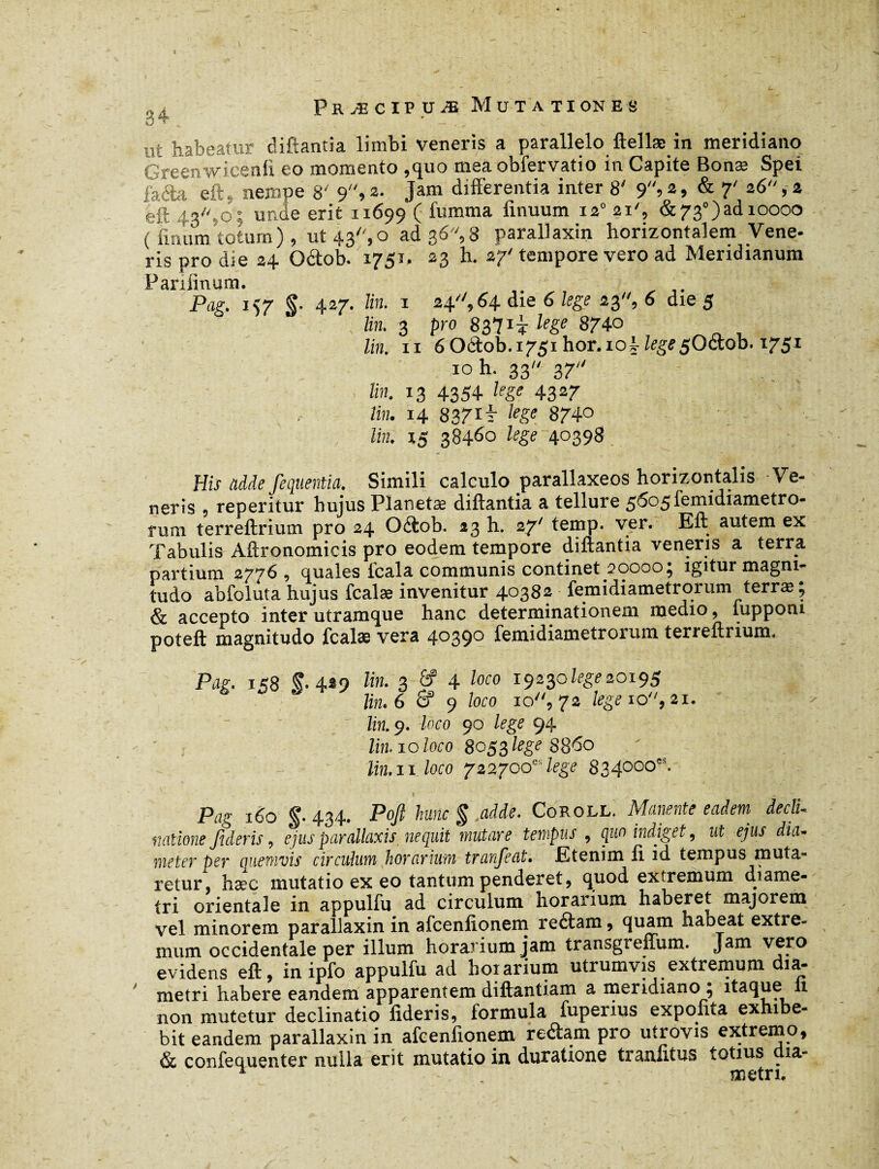 ni habeatur diftantia limbi veneris a parallelo ftellæ in meridiano Greenwicenli eo momento ,quo mea obfervatio in Capite Bonæ Spei facta eft, nempe 8' 9, 2- Jam differentia inter 8' 9»2 » & 7' z6“ » * eft 43,o; unde erit 11699 ( fumma finuum 12° 21', &730)ad 10000 ( fmum totum ), ut 43, o ad 36, 8 parallaxin horizontalem Vene- ris pro die 24 Oâob. 1751. 23 h. 27' tempore vero ad Meridianum Parilinum. Pag. 157 $■ 427. Un. 1 24, 64 die 6 lege 23, 6 die 5 lin. 3 pro 837 ii lege 874-0 lin. 11 6 Octob.1751 hor. 101 lege $0&.ob. 1751 ioh. 33 37 lin. 13 4354 lege 4327 lin. 14 837 It lege 874° lin. 15 38460 lege 40398 His adde fequentia. Simili calculo parallaxeos horizontalis Ve¬ neris , reperitur hujus Planetæ diftantia a tellure 5605 femidiametro- rum terreftrium pro 24 Oéiob. 23 h. 27' temp. ver. Eft autem ex Tabulis Aftronomicis pro eodem tempore diftantia veneus a terra partium 2776, quales fcala communis continet 20000; igitur magni¬ tudo abfoluta hujus fcalæ invenitur 40382 femidiametrorum terræ; & accepto inter utramque hanc determinationem medio, tuppom poteft magnitudo fcalæ vera 4°39° femidiametrorum terreftrium. Pag. 158 f- 4*9 lin- 3 6 » 4 loco 19230 Zrge 20195 cr 9 loco io'', 72 lege 10, 21, Zm.9. loro 90 lege 94 lin. 10 loco 8053 lege 8860 11 loco 722700“ lege 834000“. 160 f. 434. Poft hunc $ .adde. Coroll. Manente eadem decli- natione fideris, ejus parallaxis nequit mutare tempus , quo indiget, ut ejus dia¬ meter per quemvis circulum horarium tranfeat. Ktenim 11 id tempus muta¬ retur. îiæc mutatio ex eo tantum penderet9 quod extremum diame¬ tri orientale in appulfu ad circulum horarium haberet majorem vel minorem parallaxin in afcenlionem reétam , quam habeat extre¬ mum occidentale per illum horarium jam transgreixum. J^m. vero evidens eft, in ipfo appulfu ad horarium utrumvis extremum dia¬ metri habere eandem apparentem diftantiam a meridiano ; itaque ii non mutetur declinatio fideris, formula fuperius expolita exhibe¬ bit eandem parallaxin in afcenlionem reéiam pro utrovis extremo, & confequenter nulla erit mutatio in duratione tranfitus totius dia- ^ metri.