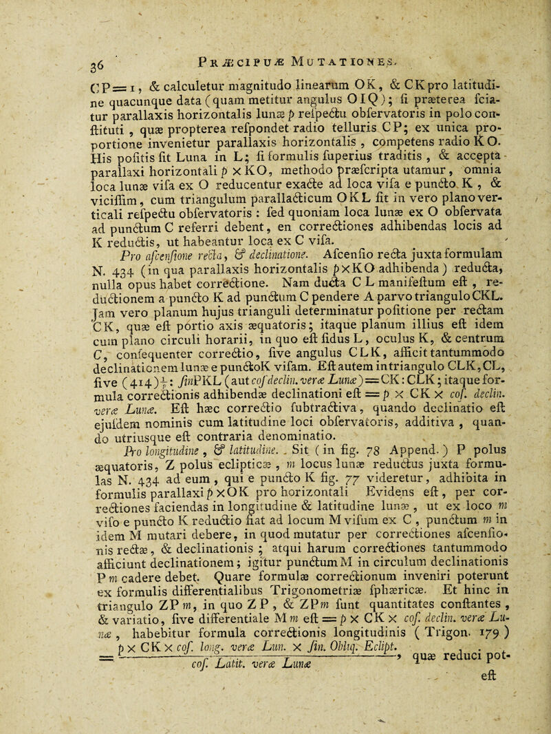 CP= i , & calculetur magnitudo linearum OK, & CK pro latitudi¬ ne quacunque data (quam metitur angulus OIQ); ii prætecea fcia- tur parallaxis horizontalis lunæ p refpeétu obfervatoris in polo cori- ftituti , quæ propterea refpondet radio telluris CP; ex unica pro¬ portione invenietur parallaxis horizontalis , competens radio K O. His politis Iit Luna in L; fi formulis fuperius traditis , & accepta parallaxi horizontali p xKO, methodo præfcripta utamur, omnia loca lunæ vifa ex O reducentur exaéte ad loca vifa e punéto K , & viciffim, cum triangulum parallaéticum OKLfit in vero plano ver¬ ticali refpeétu obfervatoris : fed quoniam loca lunæ ex O obfervata ad punétum C referri debent, en correétiones adhibendas locis ad K redu(Sis, ut habeantur loca ex C vifa. Pro afcenfme retia, & declinatione. Afcen(io recta juxta formulam N. 434 (in qua parallaxis horizontalis pxKO adhibenda) reduda, nulla opus habet correétione. Nam duéta C L manifeftum eft , re- duétionem a punéto K ad punétum C pendere A parvo triangulo CKL. jam vero planum hujus trianguli determinatur politione per reétam CK, quæ eft portio axis æquatoris; itaque planum illius eft idem cum plano circuli horarii, in quo eft fidus L, oculus K, & centrum C, confequenter correétio, five angulus CLK, afficit tantummodo declinationem lunæ e punétoK vifam. Eft autem in triangulo CLK,CL, five (414)7: fmPKL (aut cof déclin. verœ Lunæ)=CK: CLK; itaque for¬ mula correétionis adhibendæ declinationi eft — p x CK x cof. déclin. verce Lunæ. Eft hæc correétio fubtraétiva, quando declinatio eft ejufdem nominis cum latitudine loci obfervatoris, additiva , quan¬ do utriusque eft contraria denominatio. Pro longitudine , & latitudine. . Sit ( in fig. 78 Append. ) P polus æquatoris, Z polus eclipticae , m locus lunæ reductus juxta formu¬ las N. 434 ad cum , qui e punéto K fig. 77 videretur, adhibita in formulis parallaxi p X0K pro horizontali Evidens eft, per cor¬ reétiones faciendas in longitudine & latitudine lunæ , ut ex loco m vifo e punéto K reductio fiat ad locum M vifum ex C , punétum m in idem M mutari debere, in quod mutatur per correctiones afcen lio- nis reétæ, & declinationis ; atqui harum correétiones tantummodo afficiunt declinationem ; igitur punétum M in circulum declinationis P m cadere debet. Quare formulas correctionum inveniri poterunt ex formulis differentialibus Trigonometriæ fphæricæ. Et hinc in triangulo ZP m, in quo ZP , & ZP m funt quantitates confiantes , & variatio, five differentiate M m eft — p X CK x cof. déclin, verœ Lu- , habebitur formula correétionis longitudinis ( Trigon. 179 ) p X CK X cof. Ions;, verœ Lun. x fin. Oblur. Eclipt. . r-^-u--—-i—c-* qUæ reduci pot- eft nœ cof Latit. verœ Lunæ