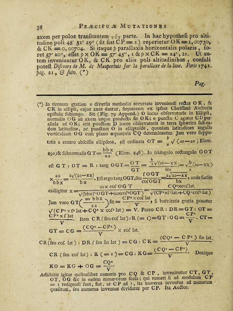axem per polos tranfeuntem Ttt parte. In hac hypotheir pro alti¬ tudine poli 48° Si' 29 (fit liat CP = 1) reperietur OK = 1,00730, & CK =0,00704. Si itaque p parallaxis horizontalis polaris , fo¬ ret 57' 20, effet p X O K = 57' 45 , 1 & p X C K = 24'', ai. Ut au¬ tem inveniantur OK, & CK pro aliis poli altitudinibus , confuli poteft Difcours de M. de Maupertuis fur la parallaxe de la lune. Pans 1741. pag. 21, S fuit. (*) Pag. (*) In tironum gratiam e diverfis methodis accurrate inveniendi redtas O K , & CK in ellipfl, cujus axes dantur, fequentem ex ipfius Clarifïuni Auftoris epiflola fubjungo. Sit (Fig. 79 Append.) O locus obfervatoris in Ellipfl, normalis O G ad axem usque produdta fit O K ; e pundto C agatur C D par¬ allela ad O K ; erit punétum D locus obfervatoris in terra fphærica fub ea¬ dem latitudine, ac punélum O in elliptoide, quoniam latitudines angulis verticalium O G cum piano æquatpris CQ determinantur. Jam vero fuppu- tatis a centro abfciilis ellipfeos, eft ordinata OT = ^ \/ (aa—*x)Elem. Î3 b X 89aj& fubnormalisGT=- (Elem. 846)- In triangulo re&angulo GOT Jb eft G T : OT = R : tang OGT = 2-Z = . a y/f.(aa—xx> GT  Mx__a aaxeofOGT _ CQgXcoflat. colligitur x o GT^hââxcof2 OGT ) ^ v/(CT 2xf: lat-t-CQ2 cof2 lat.) , ~ bbx s r C F2 x cof lat . Jam vero GT(---———-? fi brevitatis gratia ponatur \Z(CP2 xf2 lat + CQa X cof2 lat) = V» Porro CR : DR = GT : OT = — *f ,lat. Item C R (feu cof lat) : R (= i) = GT:OG=y. CT« GT = CG = CC(^ ^ x cof lat (CQ2 — C P2 ) fin-lat. CR(feu cof lat) : DR (feu finiat )=CG: C K =; -y-—- C R (feu cof lat) : R (=i)=CG: KG — ( C Q2 —* CP2) ^ . --—;-— • 'Denique KO = KG + OG = yr- Adhibitis igitur quibuslibet numeris pro CQ & ÇP > invenientur CT, GT, OT, OG &c in eadem numerorum fcala; qui numeri fi ad modulum CP = 1 redigendi funt, fiat, ut CP ad 1, ita numerus inventus ad numerum quæfitum, feu numerus inventus dividatur per CP. Ita Auctor.