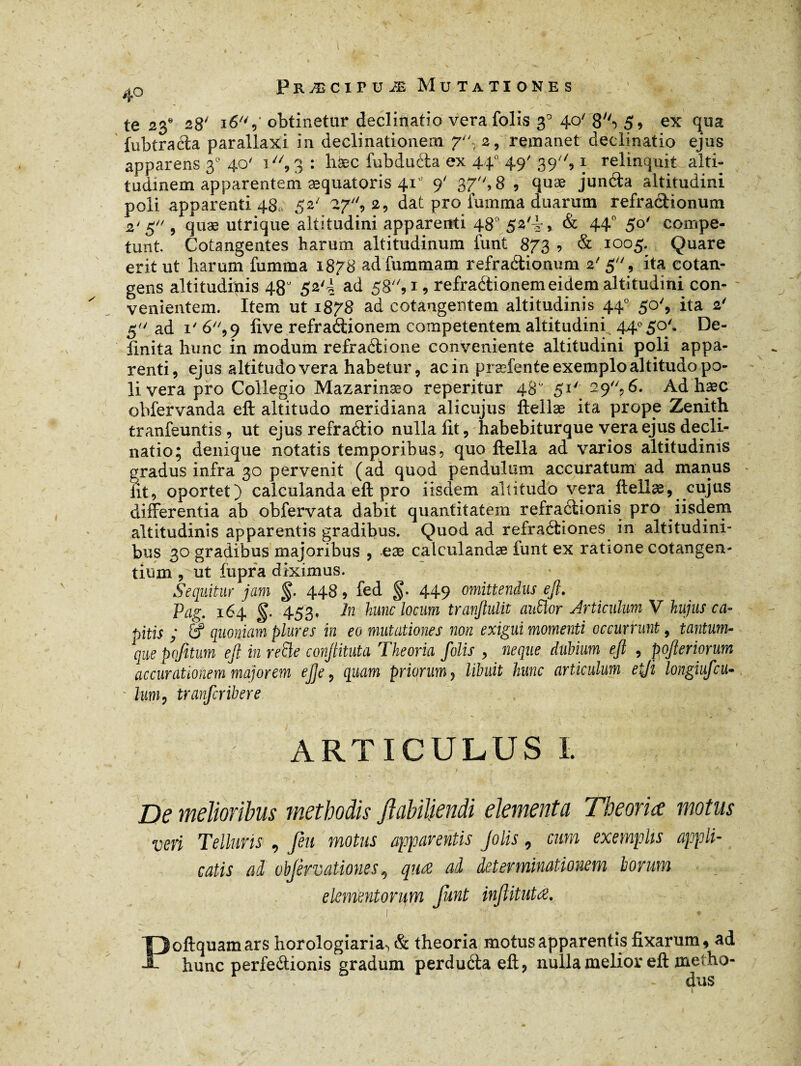fubtrada parallaxi in declinationem 7, 2, remanet declinatio ejus apparens 30 40' 1 , 3 : hfec fubducla ex 44° 49' 39, 1 relinquit alti¬ tudinem apparentem æquatoris 41’ 9' 37, 8 , quæ junda altitudini poli apparenti 480 52' 27, 2, dat pro iumma duarum refradionum 2'5 , quæ utrique altitudini apparenti 480 52'4, & 44° 5°' compe¬ tunt. Cotangentes harum altitudinum funt 873 ? & 1005. Quare erit ut harum fumma 1878 adfummam refradionum 2' 5, ita cotan- gens altitudinis 48” 52'f ad 58, 1, refradionem eidem altitudini.con¬ venientem. Item ut 1878 ad cotangentem altitudinis 44° 50', ita 2' 5 ad 1' 6,9 live refradionem competentem altitudini 44° 50'. De¬ finita hunc in modum refradione conveniente altitudini poli appa¬ renti, ejus altitudo vera habetur, ac in præfente exemplo altitudo po¬ li vera pro Collegio Mazarinæo reperitur 48° 51' 29“?6. Ad haec ohfervanda eft altitudo meridiana ali cujus ftellæ ita prope Zenith tranfeuntis, ut ejus refradio nulla fit, habebiturque vera ejus decli¬ natio; denique notatis temporibus, quo ftella ad varios altitudinis gradus infra 30 pervenit (ad quod pendulum accuratum ad manus fit, oportet) calculanda eft pro iisdem altitudo vera ftellæ, cujus differentia ab obfervata dabit quantitatem refradionis pro iisd.em altitudinis apparentis gradibus. Quod ad refradiones in altitudini¬ bus 30 gradibus majoribus , eæ catculandæ funt ex ratione cotangen- tium , ut fiipra diximus. Sequitur jam §. 448, fed §. 449 omittendus eft. Pag. 164 §. 453f ln hunc locum tranftulit auSlor Articulum V hujus ca¬ pitis ; & quoniam plures in eo mutationes non exigui momenti occurrunt, tantum- que pofitum eft in refte conftituta Theoria folis , neque dubium eft , pofteriorum accurationem majorem eft e, quam priorum 3 libuit hunc articulum etji longiufcu- • lum9 tranferibere ARTICULUS I. De melioribus methodis flabiljendi elementa Theoria motus veri Telluris , feu motus apparentis Jolis, cum exemplis appli- catis ad objèrvationes, qnæ ad determinationem lorum elementorum funt injîitutæ. 1 - • Poftquamars horoiogiaria», & theoria motus apparentis fixarum, ad hunc perfedionis gradum perduda eft, nulla melior eft metho- dus