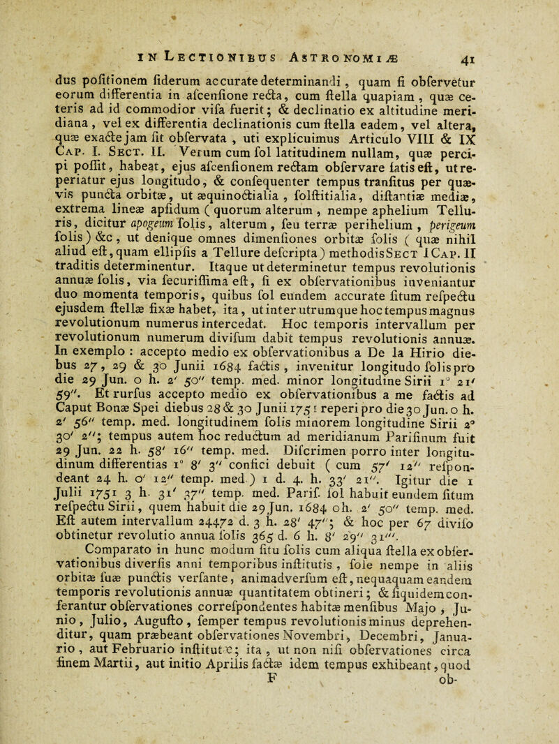 dus politionem fiderum ac curate determinandi, quam fi obfervetur eorum differentia in afcenfione reda, cum ftella quapiam , quæ ce¬ teris ad id commodior vifa fuerit; & declinatio ex altitudine meri¬ diana , vel ex differentia declinationis cum ftella eadem, vel altera, quæ exade jam fit obfervata , uti explicuimus Articulo VIII & IX Cap. I. Sect. II. Verum cum fol latitudinem nullam, quæ perci¬ pi poffit, habeat, ejus afcenfionem redam obfervare latis eft, utre- periatur ejus longitudo, & confequenter tempus tranfitus per quæ- vis punda orbitæ, ut æquinodialia , folftitialia, diftantiæ mediæ, extrema lineæ apfidum ( quorum alterum , nempe aphelium Tellu¬ ris, dicitur apogeum folis, alterum , feu terræ perihelium , perigeum folis ) &c , ut denique omnes dimenfiones orbitæ folis ( quæ nihil aliud eft, quam ellipfis a Tellure defcripta) methodisSECT ICap. II traditis determinentur. Itaque ut determinetur tempus revolutionis annuæ folis, via fecuriffima eft, fi ex obfervationibus inveniantur duo momenta temporis, quibus fol eundem accurate fitum refpedu ejusdem ftellæ fixæ habet, ita, utinter utrumque hoc tempus magnus revolutionum numerus intercedat. Hoc temporis intervallum per revolutionum numerum divifum dabit tempus revolutionis annuæ. In exemplo : accepto medio ex obfervationibus a De la Hirio die¬ bus 27, 29 & 30 Junii 1684 fadis , invenitur longitudo fol is pro die 29 Jun. o h. 2' 50 temp. med. minor longitudine Sirii i° 21' 59. Et rurfus accepto medio ex obfervationibus a me fadis ad Caput Bonæ Spei diebus 28 & 30 Junii 1751 reperi pro die 30 Jun. o h. 2' 56 temp. med. longitudinem folis minorem longitudine Sirii 20 30' 2; tempus autem hoc redudum ad meridianum Parifinum fuit 29 Jun. 22 h. 58' 16 temp. med. Difcrimen porro inter longitu¬ dinum differentias T 8' 3 confici debuit ( cum 57' 12'' refpon- deant 24 h. o' 12 temp. med ) 1 d. 4. h. 33' 21. Igitur die 1 Julii 1751 3 h. 31' 37 temp. med. Parif. loi habuit eundem fitum refpedu Sirii, quem habuit die 29 Jun. 1684 oh. 2' 50 temp. med. Eft autem intervallum 24472 d. 3 h. 28' 47; & hoc per 67 divilo obtinetur revolutio annua iblis 365 d. 6 h. 8' 29 31', # Comparato in hunc modum fitu folis cum aliqua ftella ex obier- vationibus diverfis anni temporibus inftitutis , foie nempe in aliis orbitæ fuæ pundis verfante, animadverfum eft, nequaquam eandem temporis revolutionis annuæ quantitatem obtineri ; d liqui dem con¬ ferantur obfervationes correfpondentes habitas menfibus Majo , Ju¬ nio, Julio, Augufto, femper tempus revolutionis minus deprehen¬ ditur, quam praebeant obfervationes Novembri, Decembri, Janua¬ rio, aut Februario inftitutc; ita, ut non nili obfervationes circa finem Martii, aut initio Aprilis fadæ idem tempus exhibeant,quod F ob- 1