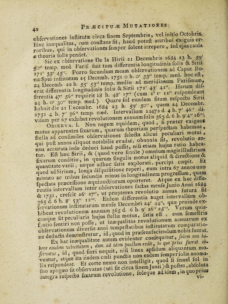 PR Æ CI PU Æ Mu T AT IONES r WnHones inftitutæ circa finem Septembris, vel initio Octobris. conflans fit, luud poteft attribut exiguis er- ïoribus!qqui in Servationes femper folent irrepere , ied ejus caula 6 ^sicex'obfervatione De la Hirii 21 Decembris 1634 *2 5?' <0 temp. med. Parif. fuit tum differentia longitudinis folis & Smi in ej«'Pa5. Porro fecundum meam obfervationem au Caput o - Sspei' inftitutam 25 Decemb. 1751 33 temp.meiboceft, :SSentU refpondeant habuit die 21 I ecembr. 1684 ~3 59 5 9 4 * ‘7,1\ h. 7’ 36 temp. med. Intervallum w/ 4 h- 7 f vitum per 67 exhibet revolutionem annuamfolis 365 àj h;9 4■ £ • nUrvA I Non. negem equidem, quod , ù præter exiguos mote apparences fixarum, quarum theOTÛm ^rfp^ruJabemu^ , ftella ad confimiles obfervationes alicm ^cuhan mot ^ qui poft annos aliquot notabilis evadat ^obnox^ i ^ ^ habga. r. as,£!,sSii%T^ v/ro lixarum conditio, m quarum fmgulis motu^_ fi cœpjt. Et minuto ac tribus fecundts mmus 'ISSTaISI«“ai iiffe. fôàSL* A-»- hibent revolutionem annuam 3 0 rat;s eft eum femeftris cunque fitpeculiarishiyusftenamc^,^^^ annuarum ex fpatio fentin non poîïe, ut \„/>Qt;v.]1R inftitutarum comparatio- obfervationum diveriis amu emP . nrsefensfaciendum nobis fuerat. M icduéU demo.»«Jur. JeSef ctfc “tur, /*» » »«■ f IS » ad idem punüum redit, in que prius fuerat ob-