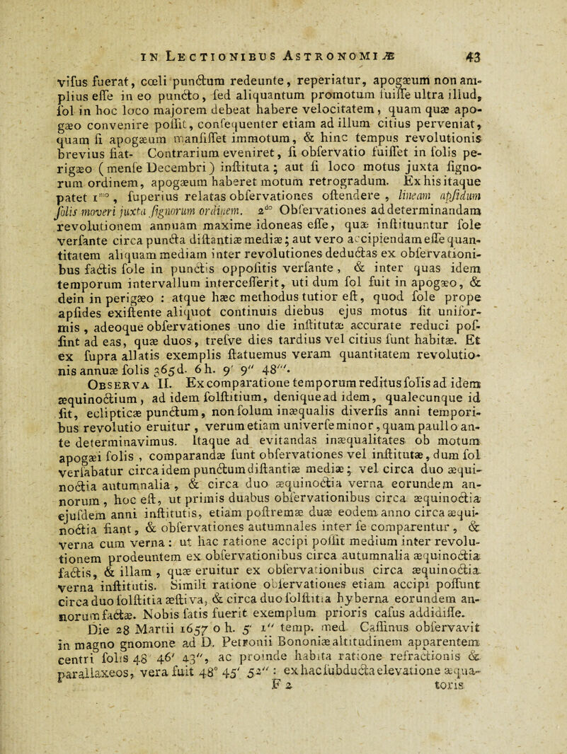 ' - • ~ n, , ✓ vifus fuerat, coeli punétum redeunte, reperiatur, apogæum non am¬ plius effe in eo pundto, fed aliquantum promotum fuiffe ultra illud, fol in hoc loco majorem debeat habere velocitatem , quam quæ apo- gæo convenire poffit, confequenter etiam ad illum citius perveniat, quam ii apogæum manfiffet immotum, & hinc tempus revolutionis brevius fiat- Contrarium eveniret, fi obfervatio fuiffet in folis pe- rigæo (menfe Decembri) inftituta ; aut fi loco motus juxta ligno¬ rum ordinem, apogæum haberet motum retrogradum. Ex his itaque pateti10, fuperius relatas obfervationes oftendere , lineam apjidum folis moveri juxta fignorum ordinem, zdo Obfervationes ad determinandam revolutionem annuam maxime idoneas elfe, quæ inftituuntur foie verfante circa pun&a diftantiæ mediae; aut vero accipiendam effe quan¬ titatem aliquam mediam inter revolutiones deduâas ex obfervationi- bus faétis foie in punélis oppofitis verfante , & inter quas idem temporum intervallum intercefferit, uti dum fol fuit in apogæo, & dein in perigæo : atque haec methodus tutior eft, quod fole prope apfides exiftente aliquot continuis diebus ejus motus lit unifor¬ mis , adeoque obfervationes uno die inftitutæ accurate reduci pof- fint ad eas, quæ duos, trefve dies tardius vel citius fimt habitæ. Et ex fupra allatis exemplis ftatuemus veram quantitatem revolutio¬ nis annuæ folis 565 d. 6h. 9' 9 48/« Observa II. Ex comparatione temporum reditus folis ad idem æquinoétium, ad idem folftitium, denique ad idem, qualecunque id fit, eclipticæ punélum, nonfolum inæqualis divertis anni tempori¬ bus revolutio eruitur, verum etiam univerfe minor, quam pauli o an¬ te determinavimus. Itaque ad evitandas inaequalitates ob motum apogaei folis , comparandae funt obfervationes vel inftitutæ, dum fol veriabatur circa idem punélum diftantiæ mediae; vel circa duo æqui- noélia autumnalia, & circa duo æquinoélia verna eorundem an¬ norum , hoc eft, ut primis duabus obfervationibus circa æquinoélia ejufdem anni inftitutis, etiam poftremæ. duæ eodem anno circa æqui- noétia fiant, & obfervationes autumnales inter fe comparentur , & verna cum verna : ut hac ratione accipi poiiit medium inter revolu¬ tionem prodeuntem ex obfervationibus circa autumnalia æquinoélia faclis, & illam , quæ eruitur ex obfervationibus circa æquinoélia. verna inftitutis. Simili ratione obiervaiiones etiam accipi poffunt circa duo folftitia æfti va, & circa duo lblfhtia hyberna eorundem an- iiorurnfaétæ. Nobis fatis fuerit exemplum prioris cafus addi aille. Die 28 Martii 1657 o h. 5* 1 temp. med Cafiinus obfervavit in magno gnomone ad D. Petroniir Bonon-iæaltitudinem apparentem centri folis 48 46' 4-39 ac proinde habita ratione refractionis & paraliaxeos/vera fuit 480 45' 5~': exhaciubdudtaelevatione aequa- F z - tons