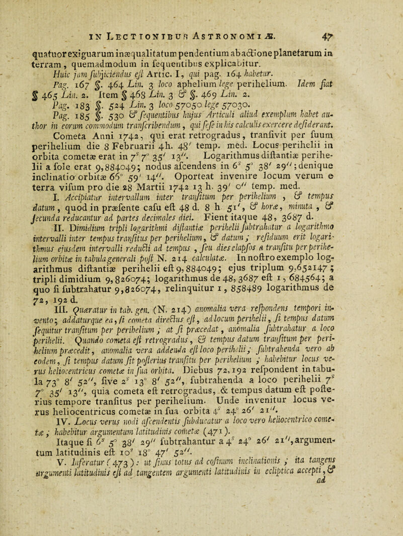 quatuor exiguaruminæqualitatum pendentium abaéidoneplanetarum in terram , quemadmodum in fequentibus explicabitur. Huic jam fubjiciendus efi Artic. I, qui pag. 164 habetur. Pag, 167 §. 464 Lin. 3 loco aphelium lege perihelium. Idem fiat § 465 Lin. 2. Item § 468 Lin. 3 & 469 Lin. 2. Pag. 183 S- 5H Lw- 3 loco 57050 lege $7030. Ptfg. 185 530 & fequentibus hujus Articuli aliud exemplum habet au* thor in eorum commodum tranfcribendum, qui fefeinhis calculis exercere defiderant. Cometa Anni 1742, qui erat retrogradus, traniivit per fuum perihelium die 8 Februarii 4I1. 48' temp. med. Locus perihelii in orbita cometæ erat in f 70 35' i3//. Logarithmus diftantiæ perihe¬ lii afole erat 9,884049; nodus afcendens in 6S 50 38' 29; denique inclinatio orbitæ 65° 59' 14. Oporteat invenire locum verum e terra vifum pro die 28 Martii 1742 13 h. 39' o// temp. med. I. Accipiatur intervallum inter tranfitum per perihelium , £f tempus datum , quod in praefente cafu eft 48 d, 8 h 51% 6f hora, minuta , &? Jecunda reducantur ad partes décimales diei. Fient itaque 489 3687 d. II. D imi dium tripli logarithmi diftantia perihelii Jubtrahatur a logarithmo intervalli inter tempus tranfitus per perihelium 9 tf datum ; refiduum erit logari' thmus ejusdem intervalli reduSli ad tempus , feu dieselapfos a tranfitu perperihe- lium orbita in tabula generali pvft N. 214 calculata. In noftro exemplo log¬ arithmus diftantiæ perihelii eft 9,884°49î eJus triplum 9.652147 ; tripli dimidium 9,826074; logarithmus de 48, 3687 eft 1 •> 684564; a quo fi fuhtrahatur 9,826074, relinquitur 1, 858489 logarithmus de 72, 192 i III. Quaratur in tab.gen. (N. 214) anomalia vera refpondens tempori in* vento $ addaturque ea,/i cometa direBus eft, adlocum perihelii, fi tempus datum fequitur tranfitum per perihelium ; at fi prae edat, anomalia fuhtrahatur a loco perihelii. Quando cometa eft retrogradus, 0 tempus datum tranfitum per peri- hélium prae edit, anomalia vera addenda eft loco perihelii p fubtrahenda vero ab eodem, fi, tempus datum fit prfterius tranfitu per perihelium ; habebitur locus ve« rus heliocentricus cometa in fua orbita. Diebus 72,192 refpondent in tabu¬ la 730 8/ 52, live 2* 130 8' 52/;, fubtrahenda a loco perihelii 7S 7° 35/ 13/b cometa eft retrogradus, & tempus datum eft pofte- rius tempore tranfitus per perihelium. Unde invenitur locus ve- rus heliocentricus cometæ in fua ormta 4 24 26 21' . IV. Locus verus nodi afeendentis fubducatur a loco vero heliocentrico come* ta ; habebitur argumentum latitudinis corneta (471 ). Itaque fi 6* 5* 38/ 29 fubtrahantur a 4* 240 26' 21'',argumen¬ tum latitudinis eft ioÿ 180 47' 52 V. Inferatur ( 473 ) ; ut fimis totus ad cofinum inclinationis ; ita tangens argumenti latitudinis eft ad tangentem argumenti latitudinis in ecliptica accepti,&?