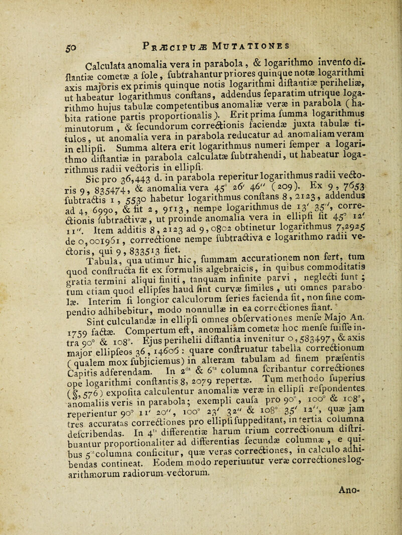 Calculata anomalia vera in parabola , & logarithmo invento di- Aantiæ cometæ a foie, fubtrahanturprioresquinQuenotæ logarithmi axis majoris exprimis quinque notis logarithmi diftantiæ penheliæ, ut habeatur logarithmus conflans, addendus feparatim utrique loga¬ rithmo hujus tabulæ competentibus anomaliae verae in parabola (ha- bita ratione partis proportionalis). Erit prima fumma logarithmus minutorum , & fecundorum corredionis faciendae juxta tabulæ ti¬ tulos ut anomalia vera in parabola reducatur ad anomaliam veram in ellipfi. Summa altera erit logarithmus numeri femper a logari- thmo diftantiæ in parabola calculatæ fubtrahendi, ut habeatur loga¬ rithmus radii veétoris in ellipfi. . , . , ... n. Sic pro 36,443 <*•in parabola repentur logarithmus radii vedo- ris 9 , 835474» & anomalia vera 45“ 26' 4,6 (209). Ex 9 , 7653 lubtradis 1, 553° habetur logarithmus conflans 8,2123, addendus ad 4, 6990, & fit 2, 9113 , nempe logarithmus de 13'.35, corre- dionis fubtradivæ, ut proinde anomalia vera in ellipli iit 45 12 11. Item additis 8,2123 ad 9,0802 obtinetur logarithmus 7,2935 de 0,001961, corredione nempe iubtradiva e logarithmo radii ve- doris, qui 9,8335*3 - . e ^ x Tabula, qua utimur hic, fummam accurationem non fert, tum quod conftruda fit ex formulis algebraicis, in quibus commoditatis «ratia termini aliqui finiti, tanquam infinite parvi , neglecti lunt ; tum etiam quod ellipies haud fint curvae limiles , uti omnes parabo¬ lae. Intérim fi longior calculorum feries facienda fit, non fine com¬ pendio adhibebitur, modo nonnullae in ea corrediones fiant. _ Sint culculandæ in ellipfi omnes obfervationes menle Majo An. I7-q fa(q;æ Compertum eft, anomaliam cometæ hoc menle fuifie in¬ tra 90° & 1080. Ejus perihelii diftantia invenitur o , 583497» &axis maior ellipfeos 36,14606 : quare conftruatur tabella correctionum r qualem mox fubjiciemus) in alteram tabulam ad finem præientis Capitis adferendam. In 2** & 6'” columna fonbantur corrediones ope logarithmi conflantis 8, 2079 repertas. Tum methodo fupenus rs' <76 ) expolita calculentur anomaliae verae m eiliph refpondentes anomaliis veris in parabola; exempli caufa pro 90’, ioo° & ic8% reperientur 90° n! 20, 100» 23' 32 & xp8 35' <l»æ Jam tres accuratas corrediones pro ellipfi fuppeditant, in tertia columna delcribendas. In 4 differentiæ harum trium corredionum diftri- buantur proportionaliter ad differentias fecundæ columnæ , e qui¬ bus 5 “columna conficitur, quæ veras corrediones, in calculo adhi¬ bendas contineat. Eodem modo reperiuntur veræ corredioneslog- arithmorum radiorum vedorum, « Ano-
