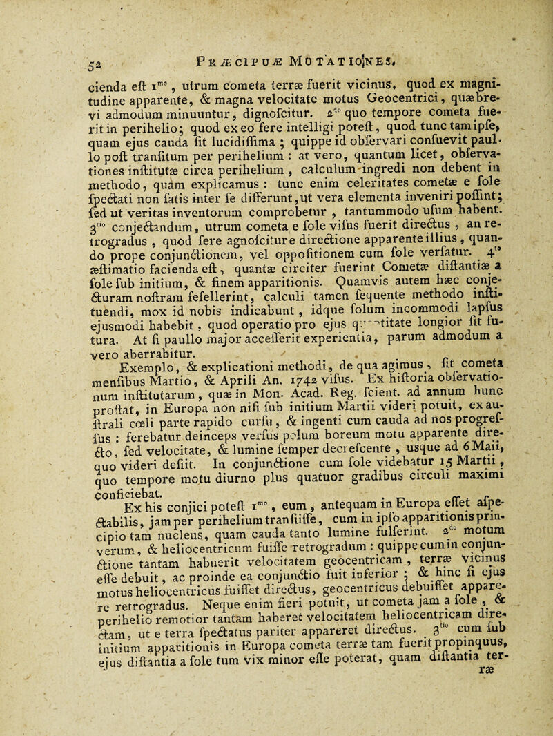 cienda eft i*® , utrnm cometa terræ fuerit vicinus, quod ex magni¬ tudine apparente, & magna velocitate motus Geocentrici, quæbre- vi admodum minuuntur, dignofcitur. 2d0 quo tempore cometa fue¬ rit in perihelio; quod exeo fere intelligi poteft, quod tunc tamipfe, quam ejus cauda fit lucidiflima ; quippe id obfervari confuevit paul« lo poft tranfitum per perihelium : at vero, quantum licet, obferva- tiones inftitutæ circa perihelium , calculum-ingredi non debent in methodo, quam explicamus : tunc enim celeritates cometæ e fole fpedati non fatis inter fe differunt,ut vera elementa inveniri poflint; fed ut veritas inventorum comprobetur, tantummodo ufum habent. 3uo conjedandum, utrum cometa e fole vifus fuerit directus , an re¬ trogradus , quod fere agnofciture diredione apparente illius , quan¬ do prope conjunctionem, vel oppofitionem cum fole verfatur. 4® æftimatio facienda efi:-, quantae circiter fuerint Conietæ diftantiæ a folefub initium, & finem apparitionis. Quamvis autem haec conje- duram noflram fefellerint, calculi tamen fequente methodo infti- tuendi, mox id nobis indicabunt, idque folum incommodi lapfus ejusmodi habebit, quod operatio pro ejus qr -titate longior fit fu¬ tura. At fi paullo major accefferit experientia, parum admodum a vero aberrabitur. Exemplo, & explicationi methodi, de qua agimus -> Iit cometa menfibus Martio, & Aprili An. 1742 vifus. Ex hifioria obfervatio- num inftitutarum, quæ in Mon. Acad. Reg. fcient. ad annum hunc proftat, in Europa non nifi fub initium Martii videri potuit, exau¬ çai! coeli parte rapido curfu, & ingenti cum cauda ad nos progref- fus : ferebatur deinceps verras polum boreum motu apparente dire- <fto, fed velocitate, & lumine femper decrefcente , usque ad 6Maii, quo videri defiit. In conjundione cum fole videbatur 15 Martii, quo tempore motu diurno plus quatuor gradibus circuli maximi conficiebat. . _ rr nCr\a Ex his conjici poteft imo, eum, antequam m Europa eilet aipe- dabilis, jam per perihelium tranfiifle, cum in ipfo apparitionis prin¬ cipio tam nucleus, quam cauda tanto lumine fulferint. 2 0 motum verum, & heliocentricum fuiffe retrogradum : quippe cumin conjun- dione tantam habuerit velocitatem geocentricam , terræ viemus effe debuit, ac proinde ea conjundio fuit inferior ; & hinc li ejus motus heliocentricus fu i flet diredus, geocentricus debumet appare¬ re retrogradus. Neque enim fieri potuit, ut cometa jam a l°le , oc perihelio remotior tantam haberet velocitatem heliocentncam dire- darn, ut e terra fpedatus pariter appareret diredus. . 3tl0 cum iub initium apparitionis in Europa cometa terræ tam fuerit propinquus, eius diftantia a fole tum vix minor elle poterat, quam diitantia ter-