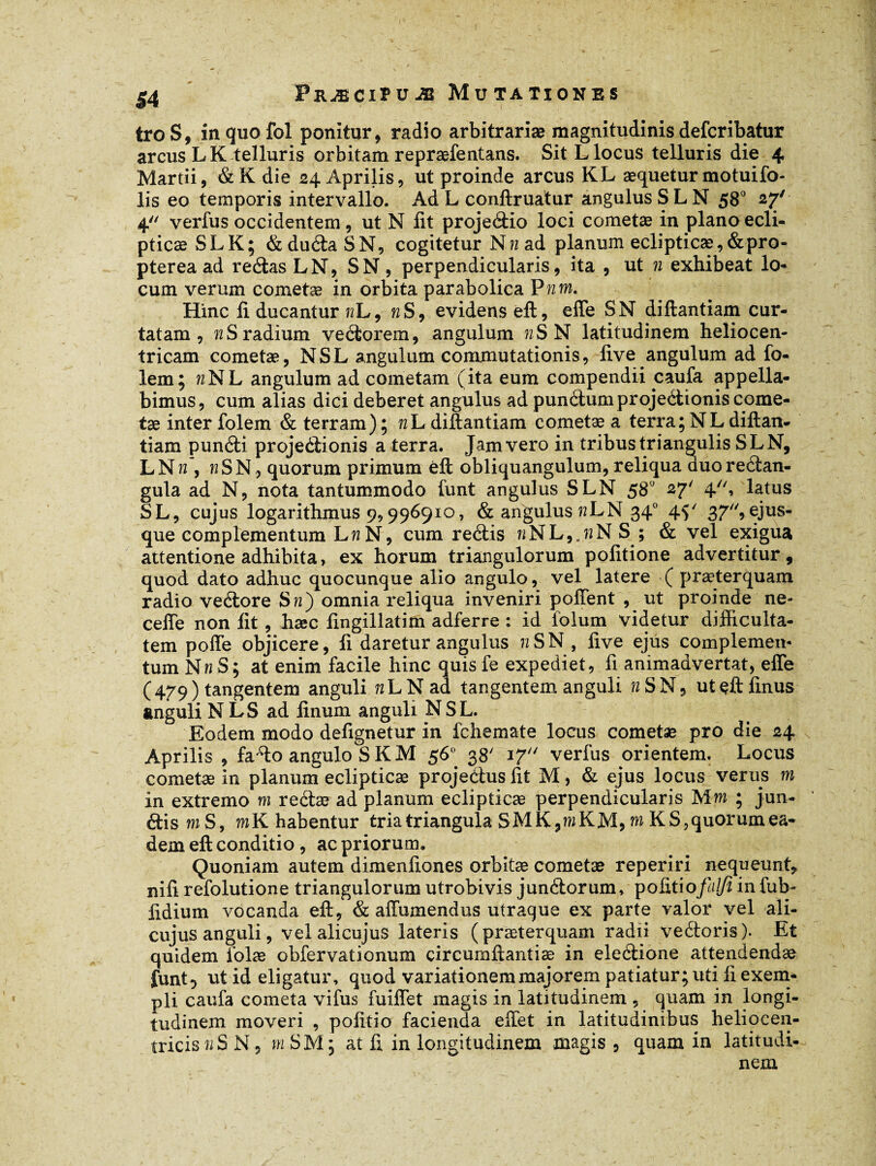 troS, in quo fol ponitur, radio arbitrariæ magnitudinis defcribatur arcus L K telluris orbitam repræfentans. Sit L locus telluris die 4 Martii, &K die 24 Aprilis, ut proinde arcus KL aequetur motuifo- lis eo temporis intervallo. Ad L conftruatur angulus SLN 580 27' 4'' verfus occidentem, ut N fit projeéiio loci cometae in plano ecli¬ pticae SL K; &duéiaSN, cogitetur Nn ad planum eclipticæ, &pro« pterea ad reéias LN, S N , perpendicularis, ita , ut n exhibeat lo¬ cum verum cometæ in orbita parabolica Pn m. Hinc li ducantur wL, n S, evidens eft, elfe SN diftantiam cur¬ tatam, n S radium veétorem, angulum n SN latitudinem heliocen- tricam cometæ, N SL angulum commutationis, live angulum ad fo- lem; «NL angulum ad cometam (ita eum compendii caufa appella¬ bimus, cum alias dici deberet angulus ad punéiumprojeétionis come¬ tæ inter folem & terram); nh diftantiam cometæ a terra ; N L diftan¬ tiam punéti projectionis a terra. Jam vero in tribus triangulis SLN, LNw’, wSN, quorum primum éft obliquangulum, reliqua duoreélan- gula ad N, nota tantummodo funt angulus SLN 580 27' 4» latus SL, cujus logarithmus 9,996910, & angulus nLN 340 45' 37,ejus- que complementum hn N, cum réélis bNL,jNS ; & vel exigua attentione adhibita, ex horum triangulorum politione advertitur, quod dato adhuc quocunque alio angulo, vel latere ( præterquam radio veétore Sw) omnia reliqua inveniri poffent , ut proinde ne- cefie non lit, hæc lingillatim adferre : id folum videtur difficulta¬ tem pofle objicere, fi daretur angulus 72 SN, five ejus complemen¬ tum Nn S; at enim facile hinc quis fe expediet, fi animadvertat, elfe (479) tangentem anguli îîLNad tangentem anguli n SN, utçftfinus anguli N L S ad linum anguli N S L. Eodem modo defignetur in fchemate locus cometæ pro die 24 Aprilis , fa4o angulo S K M 56° 38' 17 verius orientem. Locus cometæ in planum eclipticæ projeéiuslit M, & ejus locus verus m in extremo m reétæ ad planum eclipticæ perpendicularis Mw ; jun- étiswS, mKhabentur tria triangula SMK,m KM, m KS,quorum ea¬ dem eft conditio , ac priorum. Quoniam autem dimenfiones orbitæ cometæ reperiri nequeunt, nili refolutione triangulorum utrobivis junétorum, politio>falji in fub- fidium vocanda eft, & affumendus utraque ex parte valor vel ali- cujus anguli, velalicujus lateris (præterquam radii veétoris). Et quidem lolæ obfervationum circumftantiæ in eleétione attendendæ funt 5 ut id eligatur, quod variationem majorem patiatur; uti fi exem¬ pli caufa cometa vifus fuiflet magis in latitudinem , quam in longi¬ tudinem moveri , politio facienda effet in latitudinibus heliocen- tricis 72 S N, m S M ; at fi in longitudinem magis, quam in latitudi¬ nem
