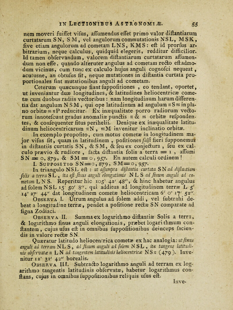 nem moveri fuifTet vifus, affumendus effet primo valor diftantiarum curtatarum SN, SM, vel angulorum commutationis NSLt MSK, live etiam angulorum ad cometam LNS, KMS: eft id prorfus ar¬ bitrarium, neque calculus, quidquid elegeris, redditur difficilior. Id tamen obfervandum, valorem diftantiarum curtatarum aflumen- dum noneffe, quando alteruter angulus ad cometam redo eftadmo- dum vicinus, cum tunc ex calculo hujus anguli cognofci nequeat, acutusne, an obtufus lit, neque mutationes in diftantia curtata pro¬ portionales fint mutationibus anguli ad cometam. Ceterum quaecunque fiantfuppofitiones , eo tendant, oportet, ut inveniantur duae longitudines, & latitudines heliocentricae come¬ tae cum duobus radiis vedoribus : nam longitudinum harum differen¬ tia dat angulum N S M, qui ope latitudinum ad angulum n S m inpla- no orbitae m wP reducitur. Ex inaequalitate porro radiorum vedo- rum innotefcunt gradus anomaliae pundis n & m orbitae refponden* tes, & confequenter litus perihelii. Denique ex inaequalitate latitu¬ dinum helio centri carum n N, mM invenitur inclinatio orbitae. In exemplo propofito, cum motus cometae in longitudinem ma¬ jor vifus lit, quam in latitudinem , politiones flilfi fieri fupponemus in diftantiis curtatis SN, &SM, & feu ex conjedura , feu ex cal¬ culo praevio & rudiore , fada diftantia folis a terra = i , affumi SN = o, 879 > & SM = o, 957. En autem calculi ordinem ! I. Suppositio SN = o, 879? SM=o, 957. In triangulo NSL eft : ut ajjumpta diftantia curtata SN ad diftantiam folis a terra SL , ita ejl Jinus anguli elongationis NLS adjimrn anguli ad co¬ metam L N S. Reperitur hic 105^ 42' 48//, & hinc habetur angulus ad folem NSL 15’ 50' 8, qui additus ad longitudinem terrae L 5* 14° 27' 44 dat longitudinem cometae heliocentricam 6S o° *7' 5*- Observa I. Utrum angulus ad folem addi, vel fubtrahi de¬ beat a longitudine terrae, pendet a politione redae SN comparate ad ligna Zodiaci. Observa II. Summa ex logarithmo diftantiæ Solis a terra, & logarithmo linus anguli elongationis, præbet logarithmum con¬ flantem , cujus ufus eft in omnibus liippolitionibus deinceps facien¬ dis in valore redae S N. * Quaeratur latitudo heliocentrica cometae ex hac analogia: ut Jinus anguli ad terram NLS, ad Jinum anguli ad folem N S L , ita tangens latitudi¬ nis obfervatœn LN ad tangentem latitudinis heliocentricae NS n (479). Inve¬ nitur i2° 31' 42 borealis. Observa II f. Subtrado logarithmo anguli ad terram ex log¬ arithmo tangentis latitudinis obfervatæ, habetur logarithmus con¬ flans, cujus in omnibus fuppolitiombus reliquis ufus eft. Inve-
