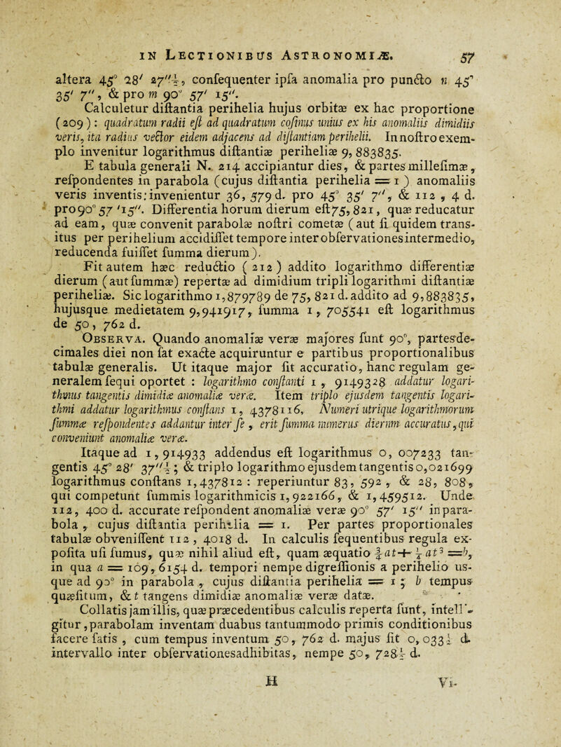 altera 450 28' confequenter ipfa anomalia pro pundto n 45“* 35' 7, & pro m 90 57' 15''. Calculetur diftantia perihelia hujus orbitæ ex hac proportione (209 ) : quadratum radii ejl ad quadratum cofinus unius ex his anomaliis dimidiis veris, ita raditis veftor eidem adjacens ad diftantiam periheliu Innoftro exem¬ plo invenitur logarithmus diftantiæ periheliæ 9, 883835. E tabula generali N. 214 accipiantur dies, & partes milleiîmæ, refpondentes in parabola (cujus diftantia perihelia =1 ) anomaliis veris inventis .‘invenientur 3 6, 579 d. pro 450 35' 7'', & 112 , 4 d. proço0 57 /i5//. Differentia horum dierum eft 75,82.1, quae reducatur ad eam, quæ convenit parabolæ noftri cometæ (aut 11 quidem trans¬ itus per perihelium accidiffet tempore inter obfervationesintermedio, reducenda fuiffet fumrna dierum). Fit autem hæc reduétio (212) addito logarithmo differentiae dierum (autfummæ) repertæ ad dimidium tripli logarithmi diftantiæ perjheliæ. Sic logarithmo 1,879789 de 75, 821 d. addito ad 9,883835, hujusque medietatem 9,941917, fumma 705541 eft logarithmus de 50 , 762 d. Observa. Quando anomaliae verae majores funt 90% partesde- cimales diei non fat exadle acquiruntur e partibus proportionalibus tabulae generalis. Ut itaque major fit accuratio, hanc regulam ge¬ neralem fequi oportet : logarithmo conflanti 1, 9149328 addatur logari¬ thmus tangentis dimidia anomaliæ ver&. Item triplo ejusdem tangentis logari¬ thmi addatur logarithmus conflans 1, 4378116, Numeri utrique logarithmorum fummæ refpondentes addantur inter feerit fumma numerus diernm accuratus, qui conveniunt anomaliæ veræ. Itaque ad 1,914933 addendus eft logarithmus’ o, 007233 tan¬ gentis 450 28' 37//d; & triplo logarithmo ejusdem tangentis o,021699 logarithmus conftans 1,437812: reperiuntur 83 ? 592 , & 28, 8089 qui competunt fummis logarithmicis 1,922166, & 1,459512. Unde 112, 400 d. accurate refpondent anomaliæ verae 90° 57' 15 inpara- bola , cujus diftantia perihilia = 1. Per partes proportionales tabulae obveniffent 112 , 4018 d. In calculis fequentibus regula ex¬ polita ufi fumus, quæ nihil aliud efty quam æquatio ~ at3 in qua a = 109, 6154 d. tempori nempe digreftionis a perihelio us¬ que ad 930 in parabola , cujus diftantia perihelia = 1 ; b tempus quæfitum, & t tangens dimidiæ anomaliæ veræ datæ. •• ' Collatis jam illis, quæ praecedentibus calculis reperta funt, intell'- gitur, parabolam inventam duabus tantummodo primis conditionibus facere fatis , cum tempus inventum 50, 762 d. majus fit o, 0331 d. intervallo inter obfervationesadhibitas, nempe 50* 728I d. H Vi-