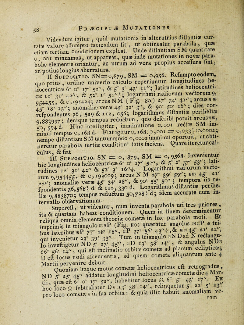 Videndum igitur , quid mutationis in alterutrius diftantiæ cur- tatæ valore alTumpto faciendum fit , ut obtineatur parabola , quae etiain tertiam conditionem expleat. Unde diftantiam SM quantitate o, ooi minuamus, ut appareat, quæ inde mutationes in novae para- bolæ elementis oriantur, ac utrum ad vera propius accefiura imt, an potius longius aberratura. II Suppositio. SN=o,879 » SM = 0,956. Refumptoeodem, ouo prius ordine univerfo calculo reperiuntur longitudines he- liocentricæ 6S o» 17' 52, & 5S 3 43' nî latitudines heliocentri- cæ 12 3i/ 4.2, & 520 i' 54! ; loganthmi radiorum vectorum 9, 954455, & 0,191424; arcus NM (Fig. 80) 27 34' ^V^nsnm 45“ 18' 13''; anomaliæ veræ 45° 32' 3, & 90 50' 16 ; dies coi- refpondentes 36, 529 & 112, 056; logarithmus diftantiæ penheliæ <3.883997; denique tempus redutftum , quo defcrioi potuit arcusit», <0 *94 d. Hinc intelligitur, imminutione 0,001 reétæ SM im- minui tempus 0,168 d. Fiat igituro, 168:0,001 = 0,033^:0,0002; nempe diftantiam SM tantummodo 0,0002 imminui oportuit, ut obti¬ neretur parabola tertiæ conditioni fatis faciens. Quare iteretur ca - III Suppositio. SN = o, 879» SM = 0,9568. Invenientur hic longitudines heliocentricæ 6 0“ 17' 52, & 5. s 3.7' 53 i tudines 12» 31' 42 & 52° 3' i*'*- Loganthmi radiorum vecto¬ rum 9,954455, & 0,192009; arcus NM 270 39' 59; nrn 45 21 22;9Lnomalt ver* 45“ 34' -8, & 9°“ 55' 5° ; templa fpondentia 36,568V d- & 112,330 d. Logarithmus diftantiæ penhe- liæ 9,883870; tempus redu&um 50,728V d; idem accurate cum m- tervallo obfervationum. . Suoereft, ut videatur, num inventa parabola uti tres priores, ita & quartam habeat conditionem. Quem in fineni determinentur reliqua omnia elementa theoriae cometae in hac parabola moti. Et imorimis in triangulo mnP (Fig. 80) quaeratur angulus mnP e tri- husVateribus tnP 7T * «8«, &P 37“ 5.6' 4*'* qui invenietur 230 39' 33- Tum m triangulo «N Dad N ^angu¬ lo inveftigetur ND 50 23' 45, nB 130 38' 14 » & angulus NDn 56° 56' 14 qui eft inclinatio orbitæ cometæ ad planum eclipticae, D eft locus nodi afcendentis, ad quem cometa aliquantum ante 4 Martii pervenire debuit. . , Quoniam itaque motus cometae heliocentncus eft retrogradus, ND <° 4< addatur longitudini heliocentncae cometae die 4 Mar- tii, quæ eft 6*0» 17' 52, habebitur locus a 6S 5“ 43' f'- ^ hoc loco a iubtrahaturD» 13“ 3|' i4, relmque.tur 5 22 f 23 nro loco cometæ n in fua orbita : & quia illic habuit anomaliam ve- * 3 if~i \ k \
