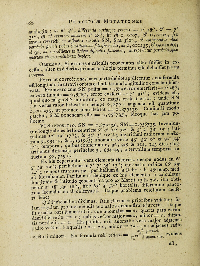 analogiæ : ut 6/ 3j differentia utriusque erroris — i/ 28, 8* — 2^/ ejl ad errorem minorem i/ 28'; ita ejl o, 0007, 8* 0,0002, „ÉraJîj corrxefîio in diftantiis curtatis S N, S M /080 , ztf obtinerentur due paraboles primis tribus conditionibusfatisfacienias 9 ad 0,000235,8*0,000065; fi ejl, ai cor refîmes in iisdem diftantiis facientes, ut reperiatur parabola, que quartam etiam conditionem impleat. Observa. Si errores e calculis prodeuntes alter fuiffet in ex- ceffu , alter in defeétu, primus analogiæ terminus e fle debuiflet fumma errorum, . r j Porro ut correétioneshæ repertae debite applicentur, conterenda eft longitudo in utravis orbita calculata cum longitudine cornetæ obier- vata. Enimvero cum SN polita = o,879error emerferit—-1 ’ ea vero fuinpta = 0,8787, error evaferit — 7' gi ; evidens eft, quod quo magis SN minuitur, eo magis crefcat error : unde b N fut verus valor habeatur) nempe o, 879 > augenda eft quantitate o 000235, ut proinde fumi debeat = o,879235- Confiimli modo patebit, S M ponendam effe = 0,956735; ideoque liat jam po- ^ VI Suppositio. SN = o,879235, SM=o,956735. Inveniun¬ tur longitudines heliocentricæ 6' o° 14' 37 & 5\ 2° 3.8' I9'i tudines 12» 29' 17%, & 52° 3' io^;logarithmi radiorumve<fto- rum 9 95404, & °» 191963; anomaliae verse 45 32 o & 9° 54 a/i • tempora, quibus conficiuntur, 36,528 & 112, 24g dies ;log- arithmus diftantiæ periheliæ 9 , 884049 ; intervallum temporis re- dudum 50,729 d. ( , .. ,s Ex his reperiuntur vera elementa theoriae, nempe nodus m 6 -o «O/ 2o; perihelium in 7S 70 35' ï'3''î inclinatio orbitae 66» 59' ,j.''• tempus tranfitus per perihelium d. 8 Febr. 4 h. 48'temp. med. ad Meridianum Parifinum : denique ex his elementis li calculetur loneitudo & latitudo geocentrica pro 28 Martii 13 h. 39', illa ooti- netur 2S 180 53' 18, hæc 63» 3' 57 borealis, difcrimine pauco¬ rum fecundorum ab obfervatis. Itaque problema refolutum cenfe- ♦ 1 1 i. n Quidquid adhuc diximus, fatis clarum e prioribus videtur; fo¬ tam reculam pro inveniendis anomaliis demonftrare juverit- Itaque fit quarta pars fummæ utriu que anomaliae = a; quarta pars earun- demlifferentiæ = x ; radius veâtor major == b, minor — c, dittan- tia perihelia = 1. Hispofitis, erit anomalia vera major adjacens radio vectori b aequalis 2 a -+■ 2 x, minor =211 ~~ 2 x adjacens ra 10 dijt* “ucfiiicb* , j vectori minori. Ex formula radii ve£loris cofz 4 anotn, ver. eft,