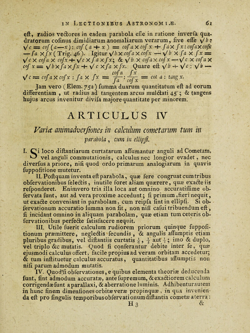 / in Lectionibus Astronomiæ. 6i eft, radios veftores in eadem parabola elle in ratione inveria qua¬ dratorum cofinus dimidiarum anomaliarum verarum, live effe \/b: \/c = cof (a—x) : cof ( a -H x) = cofa X cof x -f- fax f xtcofaxcofx — /a X/x ( Trig. 4 6 ). Igitur y/b X ro/*axcofx — \/ b X fa x f x = \/cx cofa x cofx-h\/cX f axfx-, & \/ b x cofax cof x — X cofa X ro/’ x — \/b xfa xfx -f- \/ r x/x /x. Quare eft \/ ^ Vc ♦’ V ^ ~ _ cofa fx \/ c z=z cof aXcofx : fa X fx = j—- ; = cot a : tang x. Jam vero (Elem. 752) lumina duarum quantitatum eft ad eorum differentiam , ut radius ad tangentem arcus muléiati 45°; & tangens hujus arcus invenitur divifa majore quantitate per minorem. ARTICULUS IV ' _ \ 1 ' ^ . / » ' ■ Varice animadverjiones in calculum cometarum tum in f ' parabola , cum in ellipfi. I. Oi loco diftantiarum curtatarum affumantur anguli ad Cometam, U' vel anguli commutationis, calculus nec longior evadet, nec diverfus a priore, nili quod ordo primarum analogiarum in quavis fuppolitione mutetur. II. Poftquam inventa eft parabola, quæ fere congruat cum tribus obfervationibus feleélis , inutile foret aliam quærere, quæ exaéteiis refponderet. Enimvero tria illa loca aut omnino accuratiflime ob- fervata funt, aut ad vera proxime accedunt; fi primum, fieri nequit, ut exaéte conveniant in parabolam, cum reipfa lint in ellipfi. Si ob- fervationum accuratio lumma non fit, non nili cafui tribuendum eft, li incidant omnino in aliquam parabolam, quæ etiam tum ceteris ob¬ fervationibus perfeéie fatisfacere nequit. III. Utile fuerit calculum rudiorem priorum quinque fuppofi- tionum praemittere, negleélis fecundis , & angulis affumptis etiam pluribus gradibus, vel diftantiis curtatis^, 4- aut 4; imo & duplo, vel triplo &c mutatis. Quod li conferantur debite inter fe, quæ ejusmodi calculus offert, facile propius ad veram orbitam accedetur; & tum inftituetur calculus accuratus, quantitatibus affumptis non nili parum admodum mutatis. IV. Quod’fiobfervationes, e quibus elementa theorias deducenda funt, lint admodum accuratæ, antefupremum,&exa<ftioremcalculum corrigendae funt aparallaxi, & aberratione luminis. Adhibenturautem in hunc finem dimenfiones orbitæ veras propinquae , in qua invenien¬ da eft pro lingulis temporibusobfervationumdiftantia cometae aterra : Ha s &