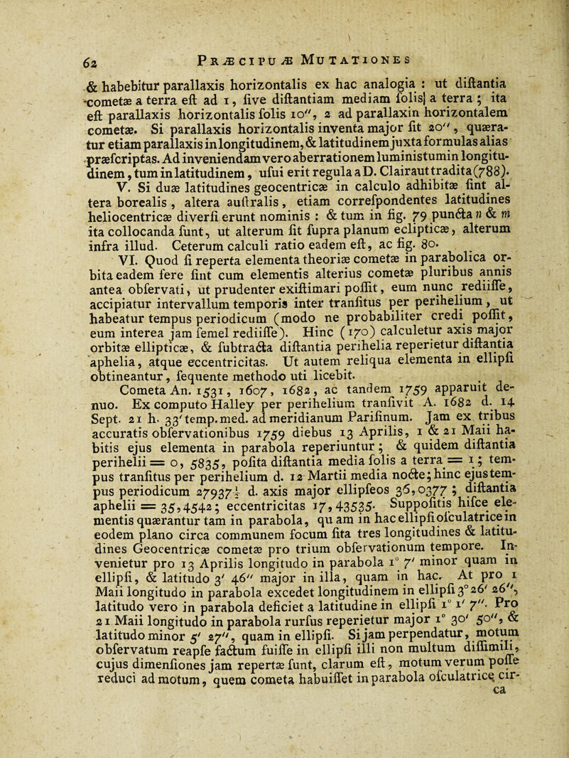 & habebitur parallaxis horizontalis ex hac analogia : ut diftantia cometæ a terra eft ad i, live diftantiam mediam folisj a terra ; ita eft parallaxis horizontalis folis io, 2 ad parallaxin horizontalem cometæ. Si parallaxis horizontalis inventa major fit io , quaera¬ tur etiam parallaxis in longitudinem, & latitudinem juxta formulas alias præfcriptas. Ad inveniendam vero aberrationem luministumin.longitu¬ dinem , tum in latitudinem * ufui erit regula a D. Clairaut tradita (788). V. Si duae latitudines geocentricæ in calculo adhibitae lint. al¬ tera borealis , altera auftralis, etiam correfpondentes latitudines heliocentricæ diverli erunt nominis : & tum in fig. 79 pundta n & m ita collocanda funt^ ut alterum lit fupra planum eclipticae, alterum infra illud. Ceterum calculi ratio eadem eft, ac lig. 80. VI. Quod li reperta elementa theoriae cometæ in parabolica or¬ bita eadem fere fint cum elementis alterius cometæ pluribus annis antea obfervati > ut prudenter exiftimari pollit, eum nunc rediilfe, accipiatur intervallum temporis inter tranlitus per perihelium , ut habeatur tempus periodicum (modo ne probabiliter credi pomt, eum interea jam femel rediifle). Hinc (170) calculetur axis major orbitæ ellipticae, & fubtraéia diftantia perihelia reperietur diftantia aphelia, atque eccentricitas. Ut autem reliqua elementa in ellipii obtineantur, fequente methodo uti licebit. Cometa An. 1531, 1607, 1682, ac tandem 1759 apparuit de- nuo. Ex computo Halley per perihelium tranfivit A. 1682 d. 14 Sept. 21 h- 33'temp.med. ad meridianum Parilinum. Jam ex tribus accuratis obfervationibus 1759 diebus 13 Aprilis, 1 & 21 Maii ha¬ bitis ejus elementa in parabola reperiuntur ; & quidem diftantia perihelii== o, 5835? polita diftantia media folis a terra = 1; tem¬ pus tranlitus per perihelium d. 12 Martii media noéte;hinc ejus tem¬ pus periodicum 279374 d. axis major ellipfeos 36,0377 ; diftantia aphelii = 35,4542; eccentricitas 17*43535- Suppolitis hifce ele¬ mentis quaerantur tam in parabola, qu am in hac ellipii olculatricem eodem plano circa communem focum lita tres longitudines & latitu¬ dines Geocentricæ cometæ pro trium obfervationum tempore. In¬ venietur pro 13 Aprilis longitudo in parabola i° 7' minor quam in ellipii, & latitudo 3' 46 major in illa, quam in hac. At pro 1 Maii longitudo in parabola excedet longitudinem in ellipii 30 26' 26''., latitudo vero in parabola deliciet a latitudine in ellipii x° i' 7U' 21 Maii longitudo in parabola rurfus reperietur major i° 30' 509 & latitudo minor 5' 27, quam in ellipii. Si jam perpendatur, motum obfervatum reapfe faétum fuifle in ellipii illi non multum dillimili* cujus dimenliones jam repertæ funt, clarum eft, motum verum pone reduci admotum* quem cometa habuiffet in parabola ofculatrice, cir¬ ca