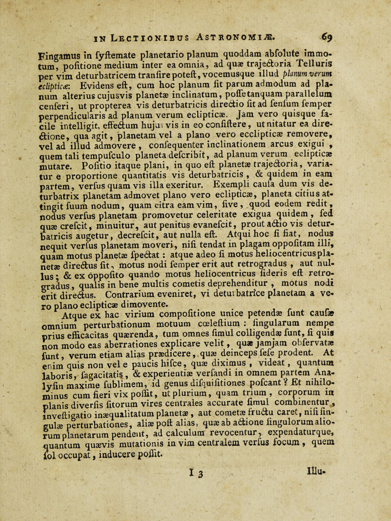 Fingamus in fyftemate planetario planum quoddam abfolute immo¬ tum, politione medium inter ea omnia, ad quæ trajeéloria Telluris per vim deturbatricem tranfirepoteft, vocemuscjue illud planum verum ecliptica: Evidens eft, cum hoc planum lit parum admodum ad pla¬ num alterius cujus vis planetae inclinatum, poffetanquam parallelum cenferi, ut propterea vis deturbatricis directio lit ad fenfum femper perpendicularis ad planum verum eclipticae. Jam vero quisque fa¬ cile intelligit, effedum hujus vis in eo conliftere, ut nitatur ea dire* âione, qua agit, planetam vel a plano vero ecclipticæ removere, vel ad illud admovere , confequenter inclinationem arcus exigui , quem tali tempufculo planeta defcribit, ad planum verum eclipticae jnutare. Politio itaque plani, in quo eft planetas trajeéloria, varia¬ tur e proportione quantitatis vis deturbatricis , & quidem in eam partem, verius quam vis illa exeritur. Exempli caula dum vis de- turbatrix planetam admovet plano vero eclipticae, planeta citius at» tingit fuum nodum, quam citra eam vim, live, quod eodem redit, nodus verius planetam promovetur celeritate exigua quidem , fed quæcrefcit, minuitur, aut penitus evanefcit, prout aélio vis detur¬ batricis augetur, decrefcit, aut nulla eft. Atqui hoc fi liat, nodus nequit verius planetam moveri, nili tendat in plagam oppofitam illi, quam motus planetæ fpeélat : atque adeo fi motus heliocentri eus pla¬ netae diredus fit, motus nodi femper erit aut retrogradus , aut nul¬ lus • & ex ôppofito quando motus heliocentricus fideris eft retro¬ gradus , qualis in bene multis cometis deprehenditur , motus nodi erit diredus. Contrarium eveniret, vi detmbatrîce planetam a ve¬ ro plano eclipticae dimovente. Atque ex hac virium compofitione unice petendae funt caulas omnium perturbationum motuum cœleftium : lingularum nempe prius efficacitas quaerenda, tum omnes fimul colligendae funt, fi quis non modo eas aberrationes explicare velit, quæ jamjam obfervatas funt, verum etiam alias praedicere, quae deinceps fefe prodent. At enim quis non vel e paucis hifce, quae diximus , videat, quantum laboris, lagacitatis , & experientiae verfandi in omnem partem Ana- lyfin maxime fublimem, id genus difquifitiones pofcant ? Et nihilo¬ minus cum fieri vix poffit, ut plurium, quam trium, corporum in planis diverlis litorum vires centrales accurate fimul combinentur , mveftigatio inaequalitatum planetae, aut cometae frudu caret, nili un¬ gulae perturbationes, aliae poft alias, quæ ab adione Ungulorum alio¬ rum planetarum pendent, ad calculum revocentur, expendaturque, quantum quaevis mutationis in vim centralem verfus focum, quem fol occupat, inducere poffit. I 3 lUu-
