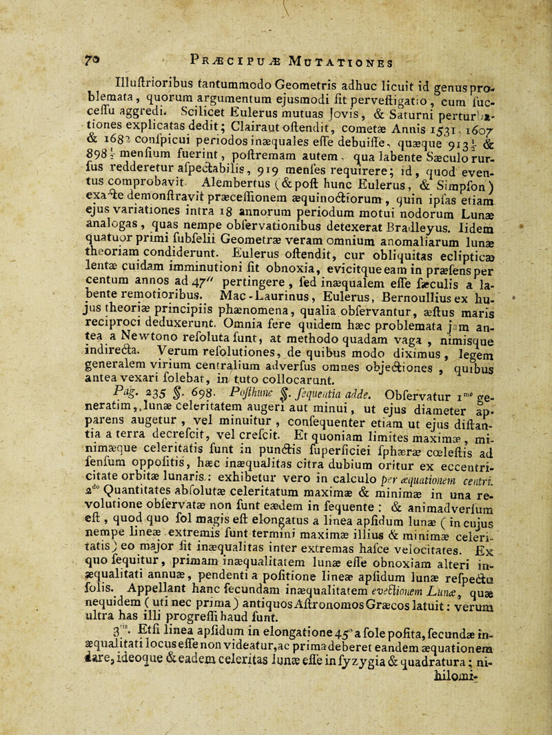 lîluftrionbus tantummodo Geometris adhuc licuit id genus pro-* blemata, quorum argumentum ejusmodi fit pervefiigatio , cum fuc- cedu aggiedu Scilicet Eulerus mutuas [ovis, & Saturni perturba¬ tiones explicatas dedit ; Clairaut offendit, cometæ Annis 1531,160/ & 1632 confpicui periodos inaequales effe debuiiîè., quaeque 913B & 898v menlium fuerint , poftremam autem, qua labente Sæculorur- fus iedderetur afpectabilis, 919 uienfes requirere; id, quod even¬ tus comprobavit Alembertus (&poft hunc Eulerus, & Simpfon) exa^ie demonftravit præceffionem æquinoâiorum , quin ipfas etiam ejus variationes intra 18 annorum periodum motui nodorum Lunæ analogas , quas nempe obfervationibus detexerat Bradleyus. lidem quatuor primi fubfelii Geometræ veram omnium anomaliarum lunae theoriam condiderunt. Eulerus offendit, cur obliquitas eclipticae lentas cuidam imminutioni lit obnoxia, evicituueeam in oraefensoer centum annos ad 47“ pertingere , fed inaequalem effe fJculis a^a- bente remotioribus.. Mac-Laurinus, Eulerus, Bernoullius ex hu¬ jus theoriae principiis phænomena, qualia obfervantur, æftus maris reciproci deduxerunt. Omnia fere quidem hæc problemata j m an¬ tea a Newtono refoluta funt, at methodo quadam vaga , nimisque indireeffa. \ erum reiolutiones, de quibus modo diximus, legem generalem virium centralium adverfus omnes objeétiones , quibus antea vexari folebat, in tuto collocarunt. Pag, 235 698- Pojthunc ^. fequentia adde, Obfervatur im0 ge- neratim ,t lunae celeritatem augeri aut minui, ut ejus diameter ap¬ parens augetur , vel minuitur , confequenter etiam ut ejus diftan- tia a terta oeciefcit, vel crefcit. Et quoniam limites maximae , mi- nimæque celeritatis funt in pun&is fuperficiei fphæræ cœlefti’s ad ienfum oppoiitis, hæc inaequalitas citra dubium oritur ex eceentri- citate orbitæ lunaris,: exhibetur vero in calculo per aquationem centri, 2 Quantitates abfolutse celeritatum maximae & minimae in una re¬ volutione obfervatæ non funt eædem in fequente : & animadverfum eft , quod quo fol magis eft elongatus a linea aplidum lunæ ( in cuius nempe lineae extremis funt termini maximæ illius & minimae celeri¬ tatis ) eo major lit inaequalitas inter extremas hafce velocitates. Ex quo fequitur, primam inaequalitatem lunæ effe obnoxiam alteri in¬ aequalitati annuae, pendentia politione lineae apiidum lunæ refpeéta folis.^ Appellant hanc fecundam inaequalitatem eveEiiouem Lunae, quæ nequidem (uti nec prima j antiquos Affrononios Graecos latuit : verum ultra has illi progrefli haud funt. 3 b Et fi linea apiidum in elongatione 450 a fole polita, fecundæ in¬ aequalitati locus effe non videatur,ac primadeberet eandem aequationem ideoque & eadem ceieritas lunæ effe in lyzygia& quadratura; ni- hilomi»