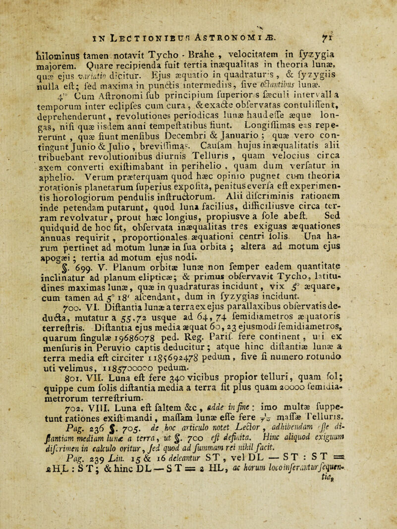 Julominus tamen notavit Tycho - Brahe , velocitatem in fyzygia majorem. Quare recipienda fuit tertia inaequalitas in theoria lunae, quæ ejus variatio dicitur. Ejus æquatio in quadrature , & fyzygiis nulla eft:; led maxima in punétis intermediis, five oftantibus lunae. 4'° Cum Aftronomifub principium fuperiors feculi intervalla temporum inter eclipies cum cura, &exade obfervatas contuliffent, deprehenderunt, revolutiones periodicas lunae haudefte æque lon¬ gas, nili quæ iisdem anni tempeftatibus fiunt. Longiilimas eas repe- rerunt , quæ fiunt menfxbus Decembri & Januario ; quæ vero con¬ tingunt Junio & Julio , breviifima?. Caufam hujus inaequalitatis alii tribuebant revolutionibus diurnis Telluris , quam velocius circa axem converti exiftimabant in perihelio , quam dum verfatur in aphelio. Verum praeterquam quod hæc opimo pugnet cihu theoria rotationis planetarum fuperius expolita, penitus everia eft experimen¬ tis horologiorum pendulis inftru&orum. Alii difcriminis rationem inde petendam putarunt, quod luna facilius, difiiciliusve circa ter¬ ram revolvatur, prout hæc longius, propiusve a fole abeft. Sed quidquid de hoc fit, obfervata inaequalitas tres exiguas æquationes annuas requirit, proportionales aequationi centri lolis. Una ha¬ rum pertinet ad motum lunae in fua orbita ; altera ad motum ejus apogaei ; tertia ad motum ejus nodi. §■ 699. V. Planum orbitæ lunæ non femper eadem quantitate inclinatur ad planum elipticæ; & primus obfervavit Tycho, latitu¬ dines maximas lunæ, quæ in quadraturas incidunt, vix æquare, cum tamen ad 5° 18' amendant, dum in fyzygias incidunt. 700. VL Diftantia lunæ a terra ex ejus parallaxibus oblervatisde- dufta, mutatura 55,72 usque ad 64, 74 fernidiametros æquatoris terreftris. Diftantia ejus media æquat 60,23 ejusmodi fernidiametros, quarum lingulae 19686078 ped. Reg. Parif. fere continent, mi ex menfuris in^Peruvio captis deducitur ; atque hinc diftantiæ lunæ a terra media eft circiter 1185692478 pedum, five fi nutnero rotundo uti velimus, 1185700000 pedum. 801. VII. Luna eft fere 340 vicibus propior telluri, quam fol; quippe cum folis diftantia media a terra fit plus quam 20000 femiaia- metrorum terreftrium. 702. VIII. Luna eft faltem &c , adde in fine: imo multæ fuppe- tunt rationes exiftimandi, maffam lunæ efle fere yV maffae Telluris. Pag. 236 §. 705. de hoc articulo notet Leclor, adhibendam rfie di- fiantiam mediam luna a terra, ut 700 eft definita. Hinc aliquod exiguum difirimen in calculo oritur, Jed quod ad fummamrei nihil facit. Pag. 2o>9 -Liti. 15 & 16 deleantur ST , vel DL — ST : ST = iHL : ST; &hinc DL — ST= a HL, ac horum loco inferanturfequen- tia.