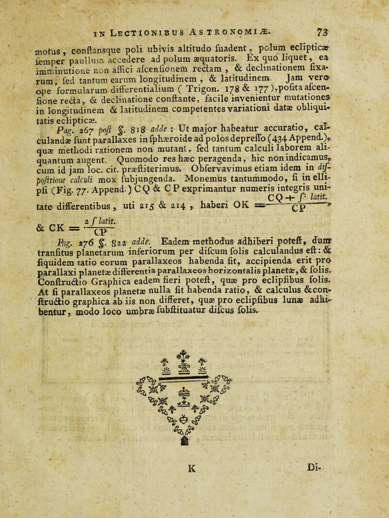 motus, conftansque poli ubivis altitudo fuadent, polum ecliptica iérnper paullum accedere ad polum æquatoris. Ex quo liquet, ea imminutione non allici alceniionem reétam , & decimationem fixa¬ rum, fed tantum earum longitudinem , & latitudinem. Jam vero ops formularunr differentialium Ç Trigon. 1/8 & ^Z7 )?politaafcen* fio ne recta, & declinatione conflante, facile invenientur mutationes in longitudinem & latitudinem competentes variationi datæ obliqui¬ tatis ecliptica;. . , Pag. 267 poft §. 818 adde : Ut major habeatur accuratio, cal¬ culandae funt parallaxes in fphæroide ad polos depreffo (434 Append.)^ quæ methodi rationem non mutant, fed tantum calculi laborem ali¬ quantum augent. Quomodo res hæc peragenda, hic non indicamus,, cum id jam loc. cit. præftiterimus» Obfervavimus etiam idem in dif- pojitione calculi mox fubjungenda, Monemus tantummodo, fi in elli- pii (Fig. 77. Append ) CQ & C P exprimantur numeris integris uni- . „ , , . _ CQ-t-/> latit. tate differentibus, uti 215 & 214 , haberi OK =- çp & CK =* */ ». 1 ' —, - ♦ ' ■ J*- Pag. 276 §. S22 a^e- Eadem methodus adhiberi poteff, dunr tranfitus planetarum inferiorum per difcum folis calculandus eft : & fiquidem ratio eorum parallaxeos habenda fit, accipienda erit pro parallaxi planetæ differentia parallaxeos horizontalisplanetæ,& folis, Conftruétfo Graphica eadem fieri poteft, quæ pro eclipfibus folis. At fi parallaxeos planetæ nulla fit habenda ratio, & calculus & con¬ ftruétio graphica ab iis non differet, quæ pro eclipfibus lunae adhi¬ bentur , modo loco umbræ fubftituatur difcus folis. %>fC JL K Di-