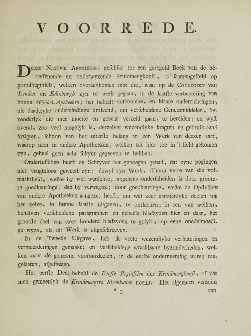 VOORRED T^eeze Nieuwe Apotheek, gefchikt tot een geregeld Boek van de he-  oefFenende en onderwyzende Kruidmengkimft, is faamengefteld op grondbeginfels, welken overeenkomen met die, waar op de Collegien van Londen en Edinburgh zyn te werk gegaan, in de laatfte verbeetering van hunne Winkel-,Aphetken; het behelft volkomene, en klaare onderrichtingen, uit daadelyke ondervindinge ontleend, om verfcheidene Geneesmiddelen, by- zonderlyk die met moeite en gevaar verzeld gaan, te bereiden; en wyll overal, zoo veel mogelyk is, derzelver wezendlyke kragten en gebruik aanv mzigten, fchoon van het uiterfte belang in een Werk van'deezen aart, waarop men in andere Apotheeken, welken tot hier toe in ’t licht gekomen zyn-, geheel geen acht fchynt gegeeven te hebben. Ondertuflchen heeft de Schryver het genoegen gehad, dat zyne pogingen niet vrugteloos geweelt zyn; dewyl zyn Werk, fchoon verre van die vol¬ maaktheid, welke hy wel wenfchte, nogthans onderfcheiden is door groote- re goedkeuringe, dan hy verwagtte; door goedkeuringe, welke de Opftellerg van andere Apotheeken aangezet heeft, om wel zeer aanzïenlyke deelen uit het zelve, in hunne laatfle uitgaven, te ontleenen; in een van welken, behalven verfcheidene paragraphen en geheele bladzyden hier en daar, het grootfte deel van twee honderd bladzyden te gelyk , op eene onedelmoedi¬ ge wyze, uit dit Werk is uitgefchreeven. In de Tweede Uitgave , heb ik veele wezendlyke verbeteringen en vermeerderingen gemaakt; en verfcheidene wraakbaare byzonderhedcn, wel¬ ken naar de gemeene vooroordeelen, in de eerfte onderneeming waren toe- gelaaten, afgefneden. Het eerfce Deel behelft de Eerfte Beginfelen der Kruidmengkunfl, of dat men gemeenlyk de Kruïdmengers Stookkunde noemt. Het algemeen verzuim * Q van